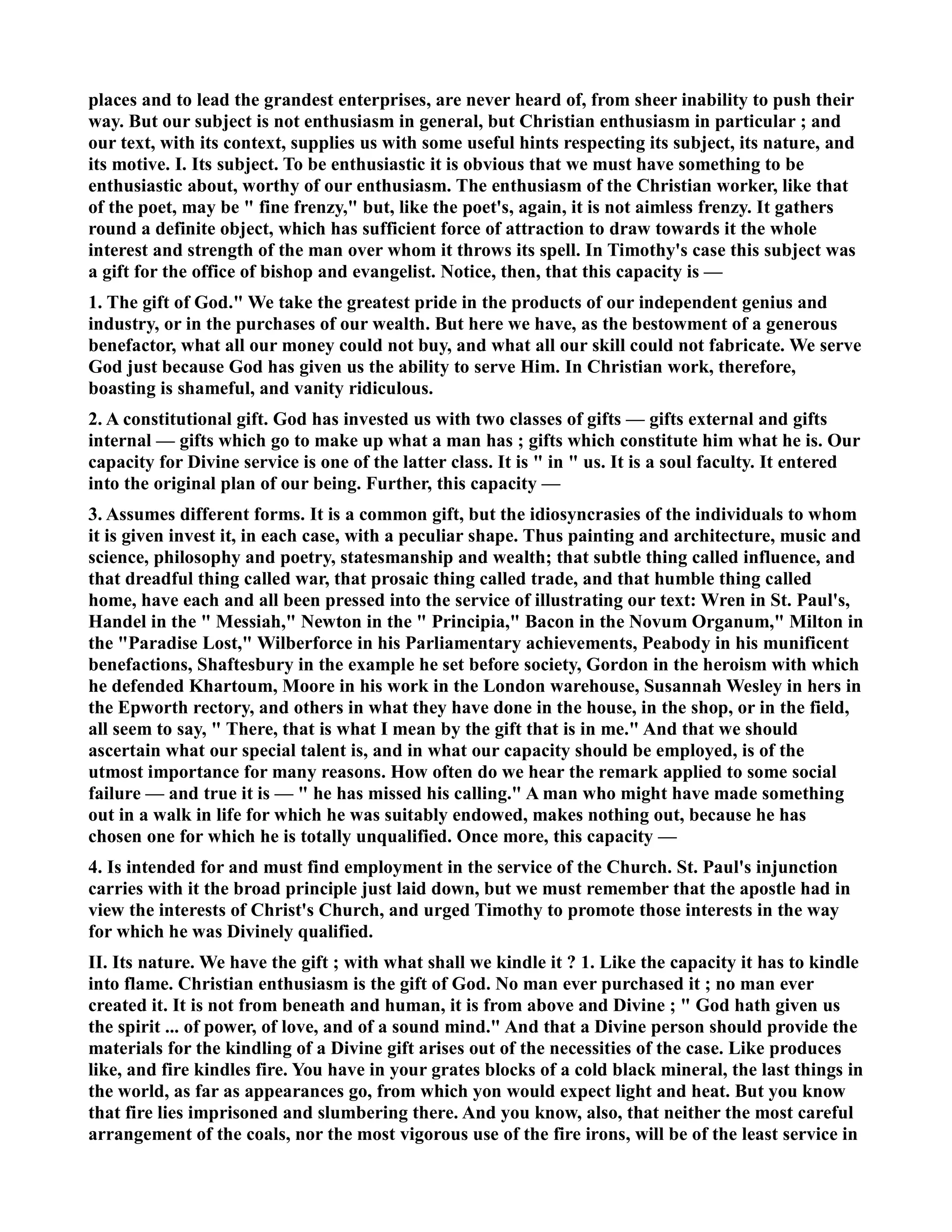 places and to lead the grandest enterprises, are never heard of, from sheer inability to push their 
way. But our subject is not enthusiasm in general, but Christian enthusiasm in particular ; and 
our text, with its context, supplies us with some useful hints respecting its subject, its nature, and 
its motive. I. Its subject. To be enthusiastic it is obvious that we must have something to be 
enthusiastic about, worthy of our enthusiasm. The enthusiasm of the Christian worker, like that 
of the poet, may be  fine frenzy, but, like the poet's, again, it is not aimless frenzy. It gathers 
round a definite object, which has sufficient force of attraction to draw towards it the whole 
interest and strength of the man over whom it throws its spell. In Timothy's case this subject was 
a gift for the office of bishop and evangelist. otice, then, that this capacity is — 
1. The gift of God. We take the greatest pride in the products of our independent genius and 
industry, or in the purchases of our wealth. But here we have, as the bestowment of a generous 
benefactor, what all our money could not buy, and what all our skill could not fabricate. We serve 
God just because God has given us the ability to serve Him. In Christian work, therefore, 
boasting is shameful, and vanity ridiculous. 
2. A constitutional gift. God has invested us with two classes of gifts — gifts external and gifts 
internal — gifts which go to make up what a man has ; gifts which constitute him what he is. Our 
capacity for Divine service is one of the latter class. It is  in  us. It is a soul faculty. It entered 
into the original plan of our being. Further, this capacity — 
3. Assumes different forms. It is a common gift, but the idiosyncrasies of the individuals to whom 
it is given invest it, in each case, with a peculiar shape. Thus painting and architecture, music and 
science, philosophy and poetry, statesmanship and wealth; that subtle thing called influence, and 
that dreadful thing called war, that prosaic thing called trade, and that humble thing called 
home, have each and all been pressed into the service of illustrating our text: Wren in St. Paul's, 
Handel in the  Messiah, ewton in the  Principia, Bacon in the ovum Organum, Milton in 
the Paradise Lost, Wilberforce in his Parliamentary achievements, Peabody in his munificent 
benefactions, Shaftesbury in the example he set before society, Gordon in the heroism with which 
he defended Khartoum, Moore in his work in the London warehouse, Susannah Wesley in hers in 
the Epworth rectory, and others in what they have done in the house, in the shop, or in the field, 
all seem to say,  There, that is what I mean by the gift that is in me. And that we should 
ascertain what our special talent is, and in what our capacity should be employed, is of the 
utmost importance for many reasons. How often do we hear the remark applied to some social 
failure — and true it is —  he has missed his calling. A man who might have made something 
out in a walk in life for which he was suitably endowed, makes nothing out, because he has 
chosen one for which he is totally unqualified. Once more, this capacity — 
4. Is intended for and must find employment in the service of the Church. St. Paul's injunction 
carries with it the broad principle just laid down, but we must remember that the apostle had in 
view the interests of Christ's Church, and urged Timothy to promote those interests in the way 
for which he was Divinely qualified. 
II. Its nature. We have the gift ; with what shall we kindle it ? 1. Like the capacity it has to kindle 
into flame. Christian enthusiasm is the gift of God. o man ever purchased it ; no man ever 
created it. It is not from beneath and human, it is from above and Divine ;  God hath given us 
the spirit ... of power, of love, and of a sound mind. And that a Divine person should provide the 
materials for the kindling of a Divine gift arises out of the necessities of the case. Like produces 
like, and fire kindles fire. You have in your grates blocks of a cold black mineral, the last things in 
the world, as far as appearances go, from which yon would expect light and heat. But you know 
that fire lies imprisoned and slumbering there. And you know, also, that neither the most careful 
arrangement of the coals, nor the most vigorous use of the fire irons, will be of the least service in 
 
