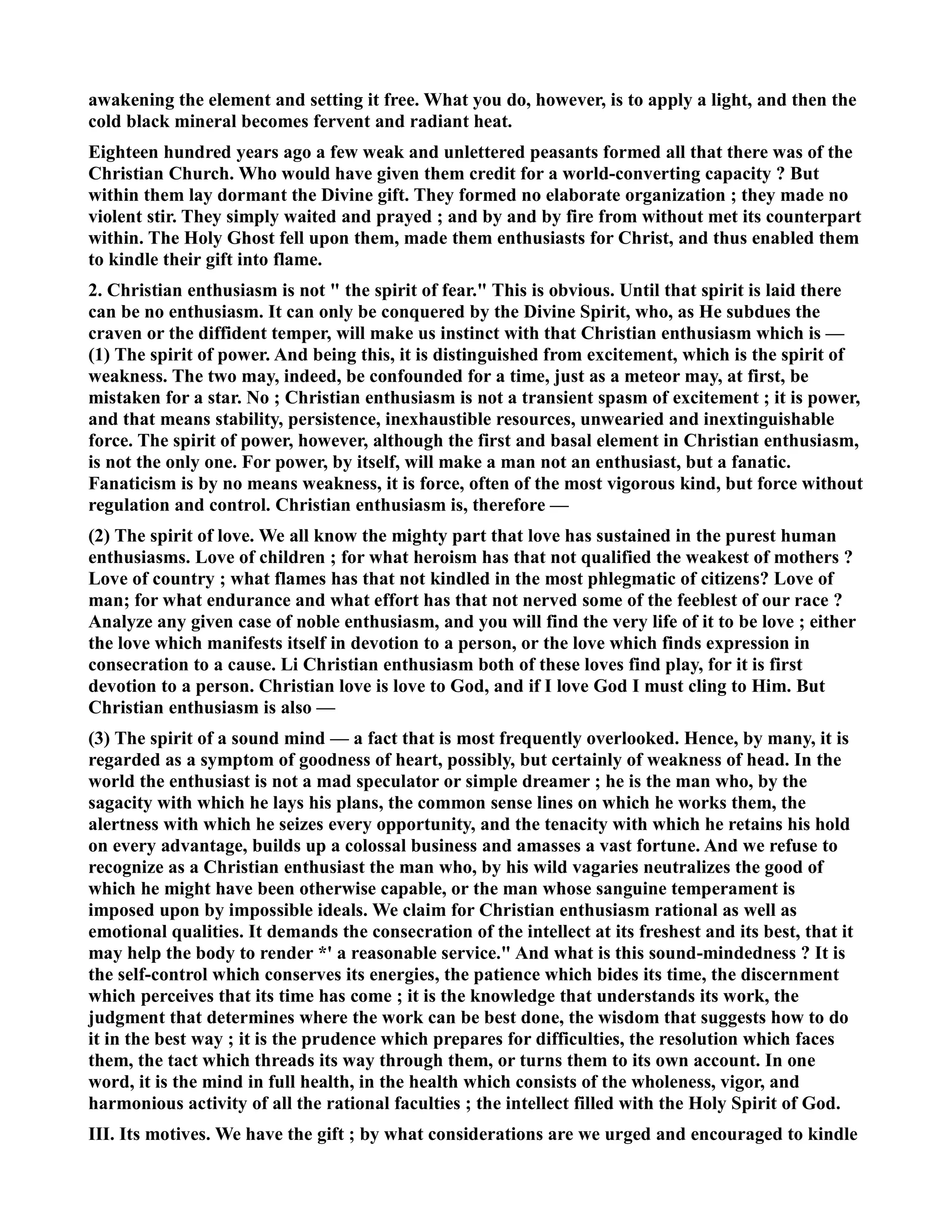 awakening the element and setting it free. What you do, however, is to apply a light, and then the 
cold black mineral becomes fervent and radiant heat. 
Eighteen hundred years ago a few weak and unlettered peasants formed all that there was of the 
Christian Church. Who would have given them credit for a world-converting capacity ? But 
within them lay dormant the Divine gift. They formed no elaborate organization ; they made no 
violent stir. They simply waited and prayed ; and by and by fire from without met its counterpart 
within. The Holy Ghost fell upon them, made them enthusiasts for Christ, and thus enabled them 
to kindle their gift into flame. 
2. Christian enthusiasm is not  the spirit of fear. This is obvious. Until that spirit is laid there 
can be no enthusiasm. It can only be conquered by the Divine Spirit, who, as He subdues the 
craven or the diffident temper, will make us instinct with that Christian enthusiasm which is — 
(1) The spirit of power. And being this, it is distinguished from excitement, which is the spirit of 
weakness. The two may, indeed, be confounded for a time, just as a meteor may, at first, be 
mistaken for a star. o ; Christian enthusiasm is not a transient spasm of excitement ; it is power, 
and that means stability, persistence, inexhaustible resources, unwearied and inextinguishable 
force. The spirit of power, however, although the first and basal element in Christian enthusiasm, 
is not the only one. For power, by itself, will make a man not an enthusiast, but a fanatic. 
Fanaticism is by no means weakness, it is force, often of the most vigorous kind, but force without 
regulation and control. Christian enthusiasm is, therefore — 
(2) The spirit of love. We all know the mighty part that love has sustained in the purest human 
enthusiasms. Love of children ; for what heroism has that not qualified the weakest of mothers ? 
Love of country ; what flames has that not kindled in the most phlegmatic of citizens? Love of 
man; for what endurance and what effort has that not nerved some of the feeblest of our race ? 
Analyze any given case of noble enthusiasm, and you will find the very life of it to be love ; either 
the love which manifests itself in devotion to a person, or the love which finds expression in 
consecration to a cause. Li Christian enthusiasm both of these loves find play, for it is first 
devotion to a person. Christian love is love to God, and if I love God I must cling to Him. But 
Christian enthusiasm is also — 
(3) The spirit of a sound mind — a fact that is most frequently overlooked. Hence, by many, it is 
regarded as a symptom of goodness of heart, possibly, but certainly of weakness of head. In the 
world the enthusiast is not a mad speculator or simple dreamer ; he is the man who, by the 
sagacity with which he lays his plans, the common sense lines on which he works them, the 
alertness with which he seizes every opportunity, and the tenacity with which he retains his hold 
on every advantage, builds up a colossal business and amasses a vast fortune. And we refuse to 
recognize as a Christian enthusiast the man who, by his wild vagaries neutralizes the good of 
which he might have been otherwise capable, or the man whose sanguine temperament is 
imposed upon by impossible ideals. We claim for Christian enthusiasm rational as well as 
emotional qualities. It demands the consecration of the intellect at its freshest and its best, that it 
may help the body to render *' a reasonable service. And what is this sound-mindedness ? It is 
the self-control which conserves its energies, the patience which bides its time, the discernment 
which perceives that its time has come ; it is the knowledge that understands its work, the 
judgment that determines where the work can be best done, the wisdom that suggests how to do 
it in the best way ; it is the prudence which prepares for difficulties, the resolution which faces 
them, the tact which threads its way through them, or turns them to its own account. In one 
word, it is the mind in full health, in the health which consists of the wholeness, vigor, and 
harmonious activity of all the rational faculties ; the intellect filled with the Holy Spirit of God. 
III. Its motives. We have the gift ; by what considerations are we urged and encouraged to kindle 
 