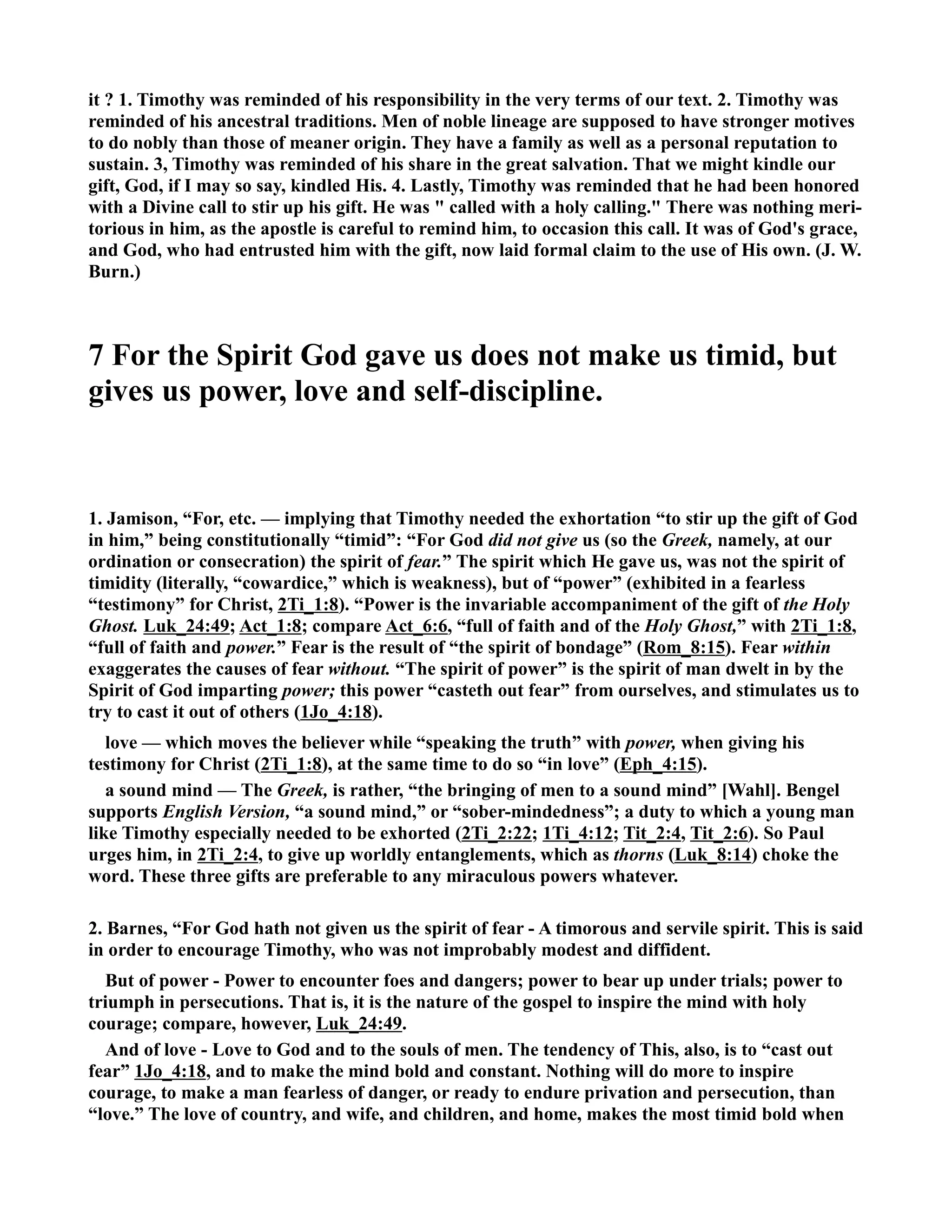 it ? 1. Timothy was reminded of his responsibility in the very terms of our text. 2. Timothy was 
reminded of his ancestral traditions. Men of noble lineage are supposed to have stronger motives 
to do nobly than those of meaner origin. They have a family as well as a personal reputation to 
sustain. 3, Timothy was reminded of his share in the great salvation. That we might kindle our 
gift, God, if I may so say, kindled His. 4. Lastly, Timothy was reminded that he had been honored 
with a Divine call to stir up his gift. He was  called with a holy calling. There was nothing meri-torious 
in him, as the apostle is careful to remind him, to occasion this call. It was of God's grace, 
and God, who had entrusted him with the gift, now laid formal claim to the use of His own. (J. W. 
Burn.) 
7 For the Spirit God gave us does not make us timid, but 
gives us power, love and self-discipline. 
1. Jamison, “For, etc. — implying that Timothy needed the exhortation “to stir up the gift of God 
in him,” being constitutionally “timid”: “For God did not give us (so the Greek, namely, at our 
ordination or consecration) the spirit of fear.” The spirit which He gave us, was not the spirit of 
timidity (literally, “cowardice,” which is weakness), but of “power” (exhibited in a fearless 
“testimony” for Christ, 2Ti_1:8). “Power is the invariable accompaniment of the gift of the Holy 
Ghost. Luk_24:49; Act_1:8; compare Act_6:6, “full of faith and of the Holy Ghost,” with 2Ti_1:8, 
“full of faith and power.” Fear is the result of “the spirit of bondage” (Rom_8:15). Fear within 
exaggerates the causes of fear without. “The spirit of power” is the spirit of man dwelt in by the 
Spirit of God imparting power; this power “casteth out fear” from ourselves, and stimulates us to 
try to cast it out of others (1Jo_4:18). 
love — which moves the believer while “speaking the truth” with power, when giving his 
testimony for Christ (2Ti_1:8), at the same time to do so “in love” (Eph_4:15). 
a sound mind — The Greek, is rather, “the bringing of men to a sound mind” [Wahl]. Bengel 
supports English Version, “a sound mind,” or “sober-mindedness”; a duty to which a young man 
like Timothy especially needed to be exhorted (2Ti_2:22; 1Ti_4:12; Tit_2:4, Tit_2:6). So Paul 
urges him, in 2Ti_2:4, to give up worldly entanglements, which as thorns (Luk_8:14) choke the 
word. These three gifts are preferable to any miraculous powers whatever. 
2. Barnes, “For God hath not given us the spirit of fear - A timorous and servile spirit. This is said 
in order to encourage Timothy, who was not improbably modest and diffident. 
But of power - Power to encounter foes and dangers; power to bear up under trials; power to 
triumph in persecutions. That is, it is the nature of the gospel to inspire the mind with holy 
courage; compare, however, Luk_24:49. 
And of love - Love to God and to the souls of men. The tendency of This, also, is to “cast out 
fear” 1Jo_4:18, and to make the mind bold and constant. othing will do more to inspire 
courage, to make a man fearless of danger, or ready to endure privation and persecution, than 
“love.” The love of country, and wife, and children, and home, makes the most timid bold when 
 