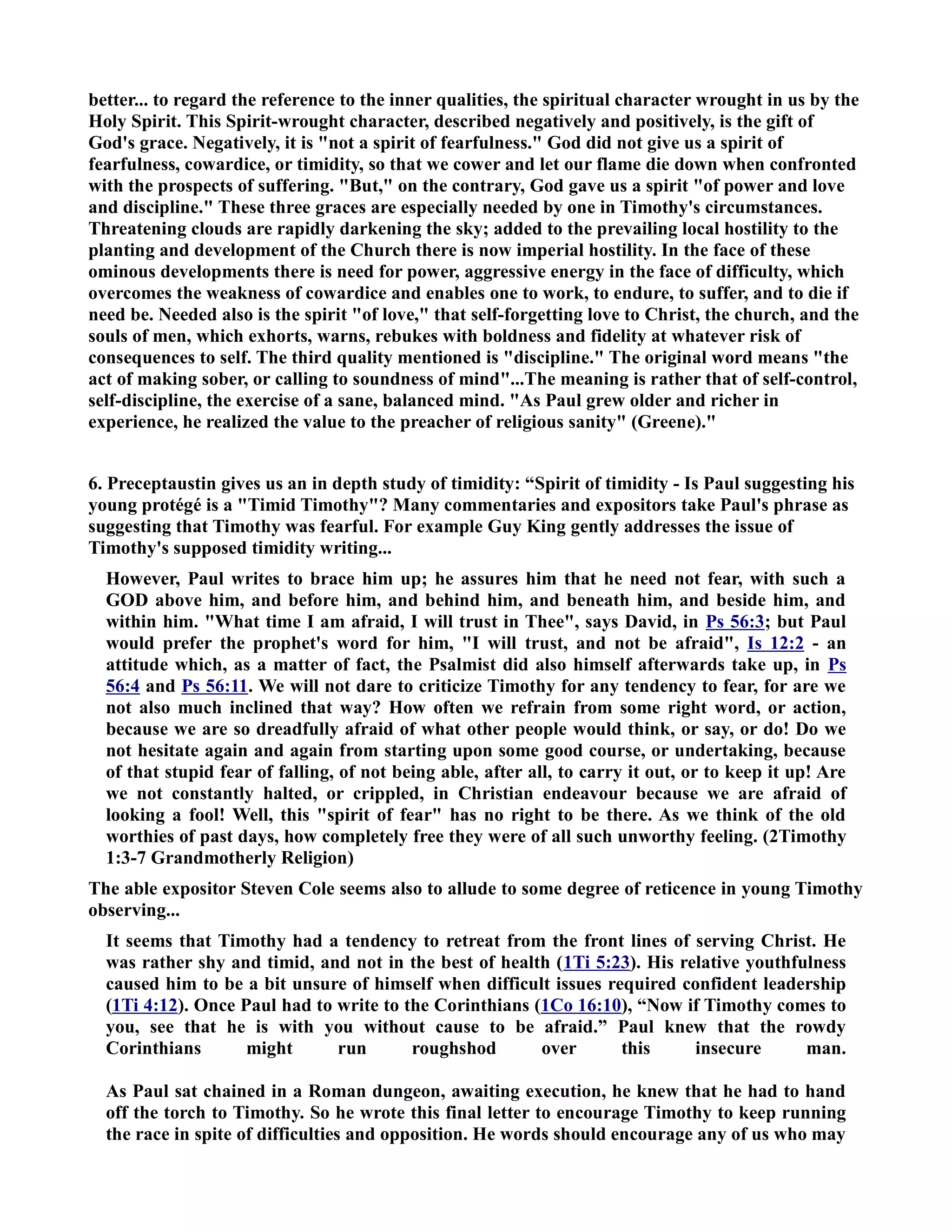 better... to regard the reference to the inner qualities, the spiritual character wrought in us by the 
Holy Spirit. This Spirit-wrought character, described negatively and positively, is the gift of 
God's grace. egatively, it is not a spirit of fearfulness. God did not give us a spirit of 
fearfulness, cowardice, or timidity, so that we cower and let our flame die down when confronted 
with the prospects of suffering. But, on the contrary, God gave us a spirit of power and love 
and discipline. These three graces are especially needed by one in Timothy's circumstances. 
Threatening clouds are rapidly darkening the sky; added to the prevailing local hostility to the 
planting and development of the Church there is now imperial hostility. In the face of these 
ominous developments there is need for power, aggressive energy in the face of difficulty, which 
overcomes the weakness of cowardice and enables one to work, to endure, to suffer, and to die if 
need be. eeded also is the spirit of love, that self-forgetting love to Christ, the church, and the 
souls of men, which exhorts, warns, rebukes with boldness and fidelity at whatever risk of 
consequences to self. The third quality mentioned is discipline. The original word means the 
act of making sober, or calling to soundness of mind...The meaning is rather that of self-control, 
self-discipline, the exercise of a sane, balanced mind. As Paul grew older and richer in 
experience, he realized the value to the preacher of religious sanity (Greene). 
6. Preceptaustin gives us an in depth study of timidity: “Spirit of timidity - Is Paul suggesting his 
young protégé is a Timid Timothy? Many commentaries and expositors take Paul's phrase as 
suggesting that Timothy was fearful. For example Guy King gently addresses the issue of 
Timothy's supposed timidity writing... 
However, Paul writes to brace him up; he assures him that he need not fear, with such a 
GOD above him, and before him, and behind him, and beneath him, and beside him, and 
within him. What time I am afraid, I will trust in Thee, says David, in Ps 56:3; but Paul 
would prefer the prophet's word for him, I will trust, and not be afraid, Is 12:2 - an 
attitude which, as a matter of fact, the Psalmist did also himself afterwards take up, in Ps 
56:4 and Ps 56:11. We will not dare to criticize Timothy for any tendency to fear, for are we 
not also much inclined that way? How often we refrain from some right word, or action, 
because we are so dreadfully afraid of what other people would think, or say, or do! Do we 
not hesitate again and again from starting upon some good course, or undertaking, because 
of that stupid fear of falling, of not being able, after all, to carry it out, or to keep it up! Are 
we not constantly halted, or crippled, in Christian endeavour because we are afraid of 
looking a fool! Well, this spirit of fear has no right to be there. As we think of the old 
worthies of past days, how completely free they were of all such unworthy feeling. (2Timothy 
1:3-7 Grandmotherly Religion) 
The able expositor Steven Cole seems also to allude to some degree of reticence in young Timothy 
observing... 
It seems that Timothy had a tendency to retreat from the front lines of serving Christ. He 
was rather shy and timid, and not in the best of health (1Ti 5:23). His relative youthfulness 
caused him to be a bit unsure of himself when difficult issues required confident leadership 
(1Ti 4:12). Once Paul had to write to the Corinthians (1Co 16:10), “ow if Timothy comes to 
you, see that he is with you without cause to be afraid.” Paul knew that the rowdy 
Corinthians might run roughshod over this insecure man. 
As Paul sat chained in a Roman dungeon, awaiting execution, he knew that he had to hand 
off the torch to Timothy. So he wrote this final letter to encourage Timothy to keep running 
the race in spite of difficulties and opposition. He words should encourage any of us who may 
 