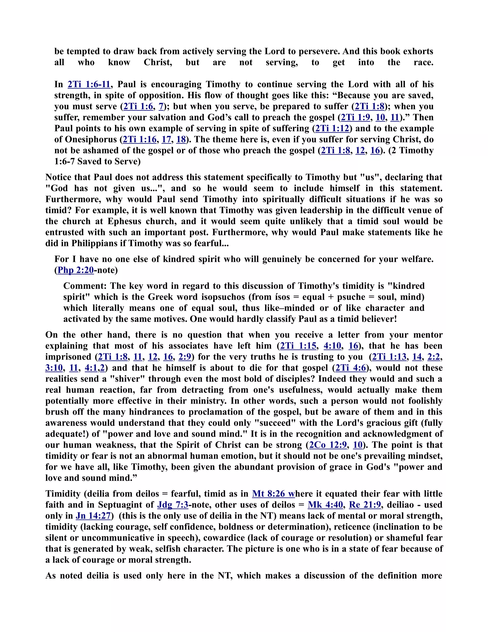be tempted to draw back from actively serving the Lord to persevere. And this book exhorts 
all who know Christ, but are not serving, to get into the race. 
In 2Ti 1:6-11, Paul is encouraging Timothy to continue serving the Lord with all of his 
strength, in spite of opposition. His flow of thought goes like this: “Because you are saved, 
you must serve (2Ti 1:6, 7); but when you serve, be prepared to suffer (2Ti 1:8); when you 
suffer, remember your salvation and God’s call to preach the gospel (2Ti 1:9, 10, 11).” Then 
Paul points to his own example of serving in spite of suffering (2Ti 1:12) and to the example 
of Onesiphorus (2Ti 1:16, 17, 18). The theme here is, even if you suffer for serving Christ, do 
not be ashamed of the gospel or of those who preach the gospel (2Ti 1:8, 12, 16). (2 Timothy 
1:6-7 Saved to Serve) 
otice that Paul does not address this statement specifically to Timothy but us, declaring that 
God has not given us..., and so he would seem to include himself in this statement. 
Furthermore, why would Paul send Timothy into spiritually difficult situations if he was so 
timid? For example, it is well known that Timothy was given leadership in the difficult venue of 
the church at Ephesus church, and it would seem quite unlikely that a timid soul would be 
entrusted with such an important post. Furthermore, why would Paul make statements like he 
did in Philippians if Timothy was so fearful... 
For I have no one else of kindred spirit who will genuinely be concerned for your welfare. 
(Php 2:20-note) 
Comment: The key word in regard to this discussion of Timothy's timidity is kindred 
spirit which is the Greek word isopsuchos (from ísos = equal + psuche = soul, mind) 
which literally means one of equal soul, thus like–minded or of like character and 
activated by the same motives. One would hardly classify Paul as a timid believer! 
On the other hand, there is no question that when you receive a letter from your mentor 
explaining that most of his associates have left him (2Ti 1:15, 4:10, 16), that he has been 
imprisoned (2Ti 1:8, 11, 12, 16, 2:9) for the very truths he is trusting to you (2Ti 1:13, 14, 2:2, 
3:10, 11, 4:1,2) and that he himself is about to die for that gospel (2Ti 4:6), would not these 
realities send a shiver through even the most bold of disciples? Indeed they would and such a 
real human reaction, far from detracting from one's usefulness, would actually make them 
potentially more effective in their ministry. In other words, such a person would not foolishly 
brush off the many hindrances to proclamation of the gospel, but be aware of them and in this 
awareness would understand that they could only succeed with the Lord's gracious gift (fully 
adequate!) of power and love and sound mind. It is in the recognition and acknowledgment of 
our human weakness, that the Spirit of Christ can be strong (2Co 12:9, 10). The point is that 
timidity or fear is not an abnormal human emotion, but it should not be one's prevailing mindset, 
for we have all, like Timothy, been given the abundant provision of grace in God's power and 
love and sound mind.” 
Timidity (deilia from deilos = fearful, timid as in Mt 8:26 where it equated their fear with little 
faith and in Septuagint of Jdg 7:3-note, other uses of deilos = Mk 4:40, Re 21:9, deiliao - used 
only in Jn 14:27) (this is the only use of deilia in the T) means lack of mental or moral strength, 
timidity (lacking courage, self confidence, boldness or determination), reticence (inclination to be 
silent or uncommunicative in speech), cowardice (lack of courage or resolution) or shameful fear 
that is generated by weak, selfish character. The picture is one who is in a state of fear because of 
a lack of courage or moral strength. 
As noted deilia is used only here in the T, which makes a discussion of the definition more 
 