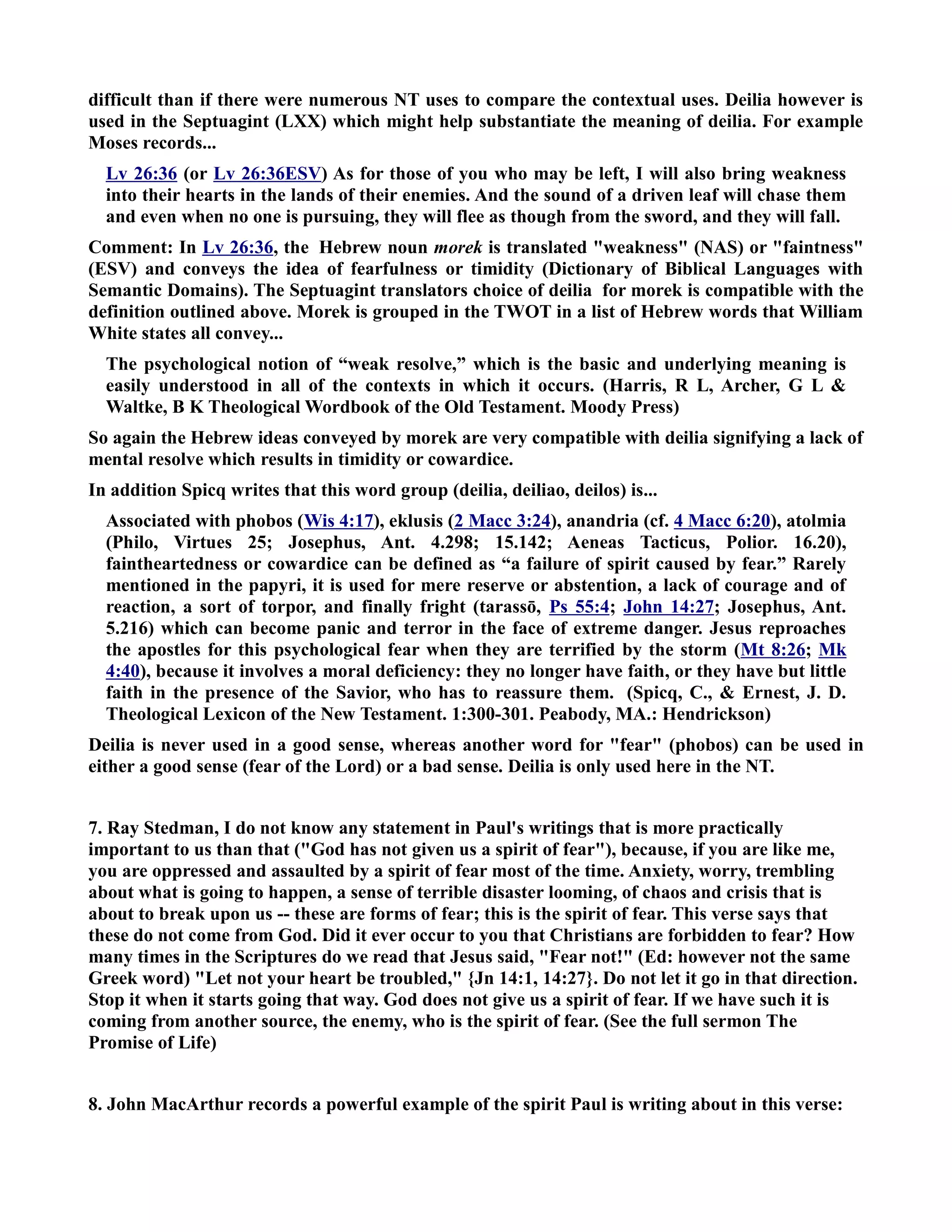 difficult than if there were numerous T uses to compare the contextual uses. Deilia however is 
used in the Septuagint (LXX) which might help substantiate the meaning of deilia. For example 
Moses records... 
Lv 26:36 (or Lv 26:36ESV) As for those of you who may be left, I will also bring weakness 
into their hearts in the lands of their enemies. And the sound of a driven leaf will chase them 
and even when no one is pursuing, they will flee as though from the sword, and they will fall. 
Comment: In Lv 26:36, the Hebrew noun morek is translated weakness (AS) or faintness 
(ESV) and conveys the idea of fearfulness or timidity (Dictionary of Biblical Languages with 
Semantic Domains). The Septuagint translators choice of deilia for morek is compatible with the 
definition outlined above. Morek is grouped in the TWOT in a list of Hebrew words that William 
White states all convey... 
The psychological notion of “weak resolve,” which is the basic and underlying meaning is 
easily understood in all of the contexts in which it occurs. (Harris, R L, Archer, G L  
Waltke, B K Theological Wordbook of the Old Testament. Moody Press) 
So again the Hebrew ideas conveyed by morek are very compatible with deilia signifying a lack of 
mental resolve which results in timidity or cowardice. 
In addition Spicq writes that this word group (deilia, deiliao, deilos) is... 
Associated with phobos (Wis 4:17), eklusis (2 Macc 3:24), anandria (cf. 4 Macc 6:20), atolmia 
(Philo, Virtues 25; Josephus, Ant. 4.298; 15.142; Aeneas Tacticus, Polior. 16.20), 
faintheartedness or cowardice can be defined as “a failure of spirit caused by fear.” Rarely 
mentioned in the papyri, it is used for mere reserve or abstention, a lack of courage and of 
reaction, a sort of torpor, and finally fright (tarassō, Ps 55:4; John 14:27; Josephus, Ant. 
5.216) which can become panic and terror in the face of extreme danger. Jesus reproaches 
the apostles for this psychological fear when they are terrified by the storm (Mt 8:26; Mk 
4:40), because it involves a moral deficiency: they no longer have faith, or they have but little 
faith in the presence of the Savior, who has to reassure them. (Spicq, C.,  Ernest, J. D. 
Theological Lexicon of the ew Testament. 1:300-301. Peabody, MA.: Hendrickson) 
Deilia is never used in a good sense, whereas another word for fear (phobos) can be used in 
either a good sense (fear of the Lord) or a bad sense. Deilia is only used here in the T. 
7. Ray Stedman, I do not know any statement in Paul's writings that is more practically 
important to us than that (God has not given us a spirit of fear), because, if you are like me, 
you are oppressed and assaulted by a spirit of fear most of the time. Anxiety, worry, trembling 
about what is going to happen, a sense of terrible disaster looming, of chaos and crisis that is 
about to break upon us -- these are forms of fear; this is the spirit of fear. This verse says that 
these do not come from God. Did it ever occur to you that Christians are forbidden to fear? How 
many times in the Scriptures do we read that Jesus said, Fear not! (Ed: however not the same 
Greek word) Let not your heart be troubled, {Jn 14:1, 14:27}. Do not let it go in that direction. 
Stop it when it starts going that way. God does not give us a spirit of fear. If we have such it is 
coming from another source, the enemy, who is the spirit of fear. (See the full sermon The 
Promise of Life) 
8. John MacArthur records a powerful example of the spirit Paul is writing about in this verse: 
 