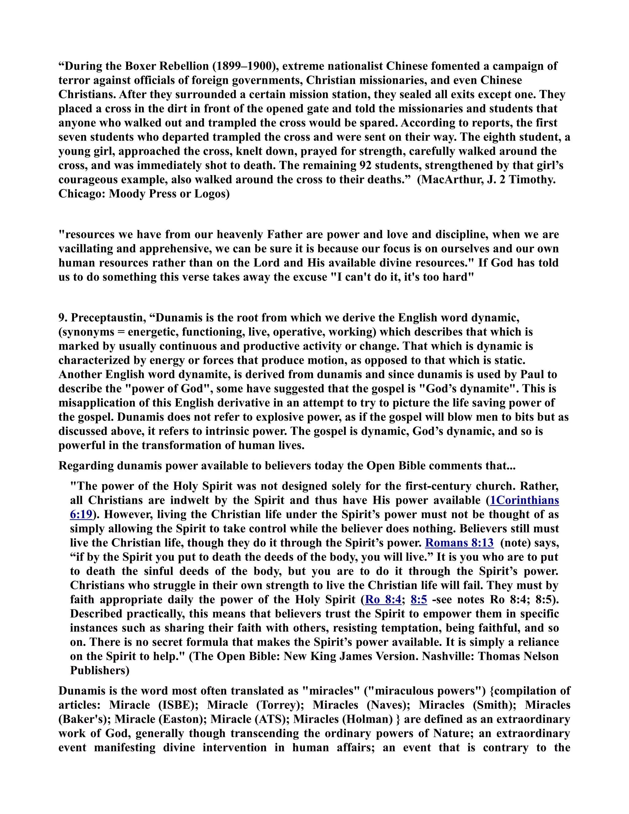 “During the Boxer Rebellion (1899–1900), extreme nationalist Chinese fomented a campaign of 
terror against officials of foreign governments, Christian missionaries, and even Chinese 
Christians. After they surrounded a certain mission station, they sealed all exits except one. They 
placed a cross in the dirt in front of the opened gate and told the missionaries and students that 
anyone who walked out and trampled the cross would be spared. According to reports, the first 
seven students who departed trampled the cross and were sent on their way. The eighth student, a 
young girl, approached the cross, knelt down, prayed for strength, carefully walked around the 
cross, and was immediately shot to death. The remaining 92 students, strengthened by that girl’s 
courageous example, also walked around the cross to their deaths.” (MacArthur, J. 2 Timothy. 
Chicago: Moody Press or Logos) 
resources we have from our heavenly Father are power and love and discipline, when we are 
vacillating and apprehensive, we can be sure it is because our focus is on ourselves and our own 
human resources rather than on the Lord and His available divine resources. If God has told 
us to do something this verse takes away the excuse I can't do it, it's too hard 
9. Preceptaustin, “Dunamis is the root from which we derive the English word dynamic, 
(synonyms = energetic, functioning, live, operative, working) which describes that which is 
marked by usually continuous and productive activity or change. That which is dynamic is 
characterized by energy or forces that produce motion, as opposed to that which is static. 
Another English word dynamite, is derived from dunamis and since dunamis is used by Paul to 
describe the power of God, some have suggested that the gospel is God’s dynamite. This is 
misapplication of this English derivative in an attempt to try to picture the life saving power of 
the gospel. Dunamis does not refer to explosive power, as if the gospel will blow men to bits but as 
discussed above, it refers to intrinsic power. The gospel is dynamic, God’s dynamic, and so is 
powerful in the transformation of human lives. 
Regarding dunamis power available to believers today the Open Bible comments that... 
The power of the Holy Spirit was not designed solely for the first-century church. Rather, 
all Christians are indwelt by the Spirit and thus have His power available (1Corinthians 
6:19). However, living the Christian life under the Spirit’s power must not be thought of as 
simply allowing the Spirit to take control while the believer does nothing. Believers still must 
live the Christian life, though they do it through the Spirit’s power. Romans 8:13 (note) says, 
“if by the Spirit you put to death the deeds of the body, you will live.” It is you who are to put 
to death the sinful deeds of the body, but you are to do it through the Spirit’s power. 
Christians who struggle in their own strength to live the Christian life will fail. They must by 
faith appropriate daily the power of the Holy Spirit (Ro 8:4; 8:5 -see notes Ro 8:4; 8:5). 
Described practically, this means that believers trust the Spirit to empower them in specific 
instances such as sharing their faith with others, resisting temptation, being faithful, and so 
on. There is no secret formula that makes the Spirit’s power available. It is simply a reliance 
on the Spirit to help. (The Open Bible: ew King James Version. ashville: Thomas elson 
Publishers) 
Dunamis is the word most often translated as miracles (miraculous powers) {compilation of 
articles: Miracle (ISBE); Miracle (Torrey); Miracles (aves); Miracles (Smith); Miracles 
(Baker's); Miracle (Easton); Miracle (ATS); Miracles (Holman) } are defined as an extraordinary 
work of God, generally though transcending the ordinary powers of ature; an extraordinary 
event manifesting divine intervention in human affairs; an event that is contrary to the 
 