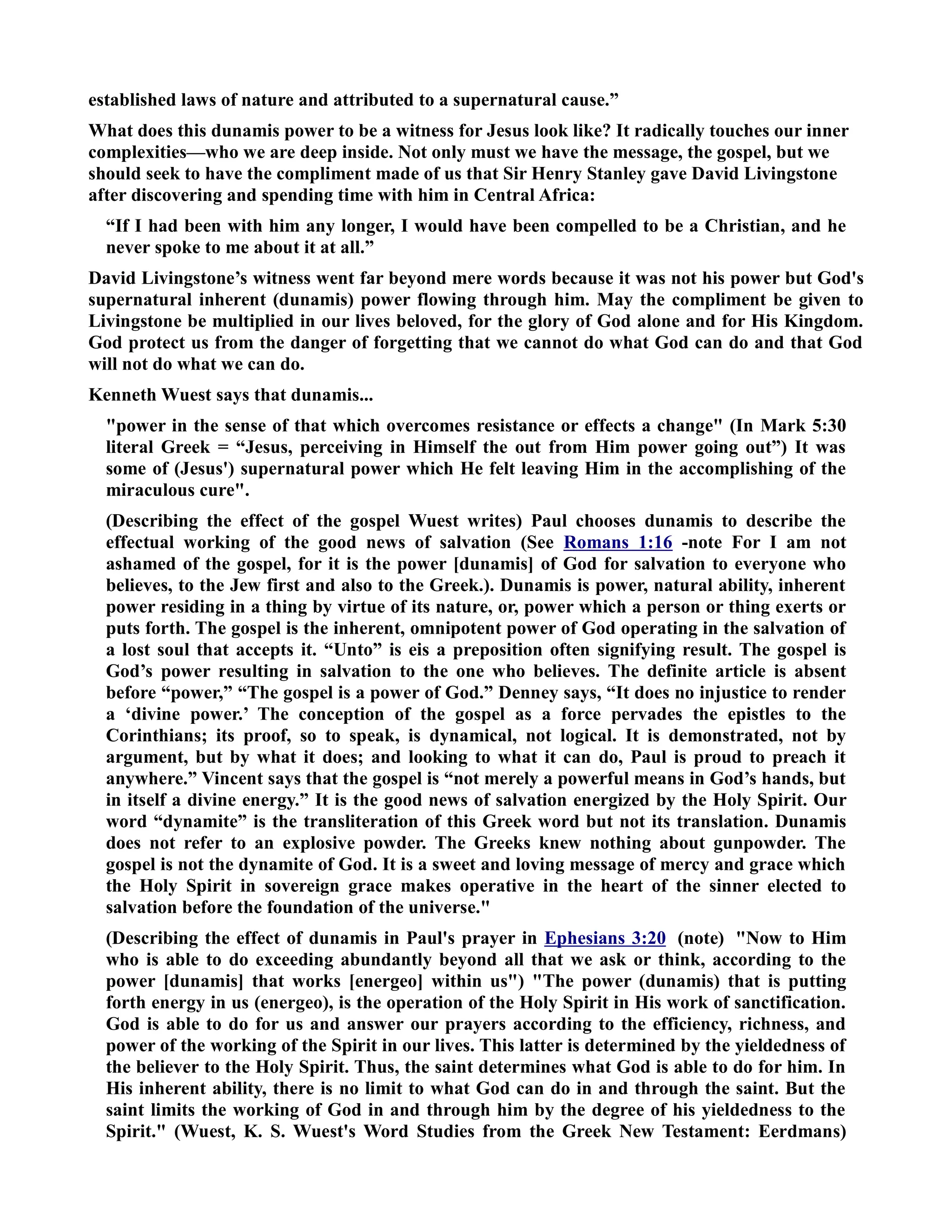 established laws of nature and attributed to a supernatural cause.” 
What does this dunamis power to be a witness for Jesus look like? It radically touches our inner 
complexities—who we are deep inside. ot only must we have the message, the gospel, but we 
should seek to have the compliment made of us that Sir Henry Stanley gave David Livingstone 
after discovering and spending time with him in Central Africa: 
“If I had been with him any longer, I would have been compelled to be a Christian, and he 
never spoke to me about it at all.” 
David Livingstone’s witness went far beyond mere words because it was not his power but God's 
supernatural inherent (dunamis) power flowing through him. May the compliment be given to 
Livingstone be multiplied in our lives beloved, for the glory of God alone and for His Kingdom. 
God protect us from the danger of forgetting that we cannot do what God can do and that God 
will not do what we can do. 
Kenneth Wuest says that dunamis... 
power in the sense of that which overcomes resistance or effects a change (In Mark 5:30 
literal Greek = “Jesus, perceiving in Himself the out from Him power going out”) It was 
some of (Jesus') supernatural power which He felt leaving Him in the accomplishing of the 
miraculous cure. 
(Describing the effect of the gospel Wuest writes) Paul chooses dunamis to describe the 
effectual working of the good news of salvation (See Romans 1:16 -note For I am not 
ashamed of the gospel, for it is the power [dunamis] of God for salvation to everyone who 
believes, to the Jew first and also to the Greek.). Dunamis is power, natural ability, inherent 
power residing in a thing by virtue of its nature, or, power which a person or thing exerts or 
puts forth. The gospel is the inherent, omnipotent power of God operating in the salvation of 
a lost soul that accepts it. “Unto” is eis a preposition often signifying result. The gospel is 
God’s power resulting in salvation to the one who believes. The definite article is absent 
before “power,” “The gospel is a power of God.” Denney says, “It does no injustice to render 
a ‘divine power.’ The conception of the gospel as a force pervades the epistles to the 
Corinthians; its proof, so to speak, is dynamical, not logical. It is demonstrated, not by 
argument, but by what it does; and looking to what it can do, Paul is proud to preach it 
anywhere.” Vincent says that the gospel is “not merely a powerful means in God’s hands, but 
in itself a divine energy.” It is the good news of salvation energized by the Holy Spirit. Our 
word “dynamite” is the transliteration of this Greek word but not its translation. Dunamis 
does not refer to an explosive powder. The Greeks knew nothing about gunpowder. The 
gospel is not the dynamite of God. It is a sweet and loving message of mercy and grace which 
the Holy Spirit in sovereign grace makes operative in the heart of the sinner elected to 
salvation before the foundation of the universe. 
(Describing the effect of dunamis in Paul's prayer in Ephesians 3:20 (note) ow to Him 
who is able to do exceeding abundantly beyond all that we ask or think, according to the 
power [dunamis] that works [energeo] within us) The power (dunamis) that is putting 
forth energy in us (energeo), is the operation of the Holy Spirit in His work of sanctification. 
God is able to do for us and answer our prayers according to the efficiency, richness, and 
power of the working of the Spirit in our lives. This latter is determined by the yieldedness of 
the believer to the Holy Spirit. Thus, the saint determines what God is able to do for him. In 
His inherent ability, there is no limit to what God can do in and through the saint. But the 
saint limits the working of God in and through him by the degree of his yieldedness to the 
Spirit. (Wuest, K. S. Wuest's Word Studies from the Greek ew Testament: Eerdmans) 
 