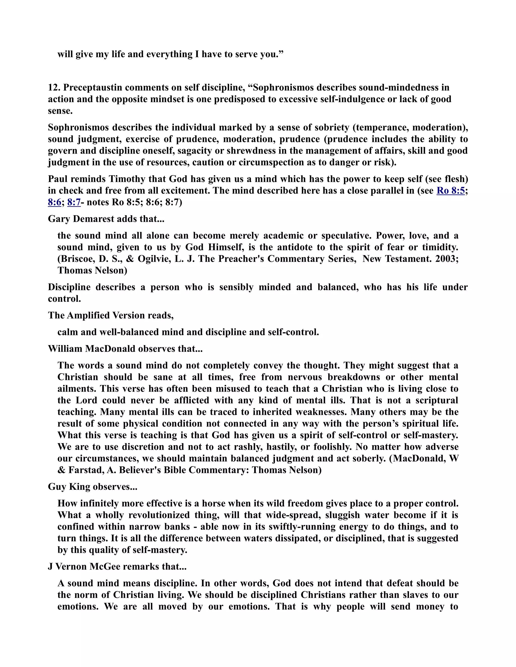 will give my life and everything I have to serve you.” 
12. Preceptaustin comments on self discipline, “Sophronismos describes sound-mindedness in 
action and the opposite mindset is one predisposed to excessive self-indulgence or lack of good 
sense. 
Sophronismos describes the individual marked by a sense of sobriety (temperance, moderation), 
sound judgment, exercise of prudence, moderation, prudence (prudence includes the ability to 
govern and discipline oneself, sagacity or shrewdness in the management of affairs, skill and good 
judgment in the use of resources, caution or circumspection as to danger or risk). 
Paul reminds Timothy that God has given us a mind which has the power to keep self (see flesh) 
in check and free from all excitement. The mind described here has a close parallel in (see Ro 8:5; 
8:6; 8:7- notes Ro 8:5; 8:6; 8:7) 
Gary Demarest adds that... 
the sound mind all alone can become merely academic or speculative. Power, love, and a 
sound mind, given to us by God Himself, is the antidote to the spirit of fear or timidity. 
(Briscoe, D. S.,  Ogilvie, L. J. The Preacher's Commentary Series, ew Testament. 2003; 
Thomas elson) 
Discipline describes a person who is sensibly minded and balanced, who has his life under 
control. 
The Amplified Version reads, 
calm and well-balanced mind and discipline and self-control. 
William MacDonald observes that... 
The words a sound mind do not completely convey the thought. They might suggest that a 
Christian should be sane at all times, free from nervous breakdowns or other mental 
ailments. This verse has often been misused to teach that a Christian who is living close to 
the Lord could never be afflicted with any kind of mental ills. That is not a scriptural 
teaching. Many mental ills can be traced to inherited weaknesses. Many others may be the 
result of some physical condition not connected in any way with the person’s spiritual life. 
What this verse is teaching is that God has given us a spirit of self-control or self-mastery. 
We are to use discretion and not to act rashly, hastily, or foolishly. o matter how adverse 
our circumstances, we should maintain balanced judgment and act soberly. (MacDonald, W 
 Farstad, A. Believer's Bible Commentary: Thomas elson) 
Guy King observes... 
How infinitely more effective is a horse when its wild freedom gives place to a proper control. 
What a wholly revolutionized thing, will that wide-spread, sluggish water become if it is 
confined within narrow banks - able now in its swiftly-running energy to do things, and to 
turn things. It is all the difference between waters dissipated, or disciplined, that is suggested 
by this quality of self-mastery. 
J Vernon McGee remarks that... 
A sound mind means discipline. In other words, God does not intend that defeat should be 
the norm of Christian living. We should be disciplined Christians rather than slaves to our 
emotions. We are all moved by our emotions. That is why people will send money to 
 