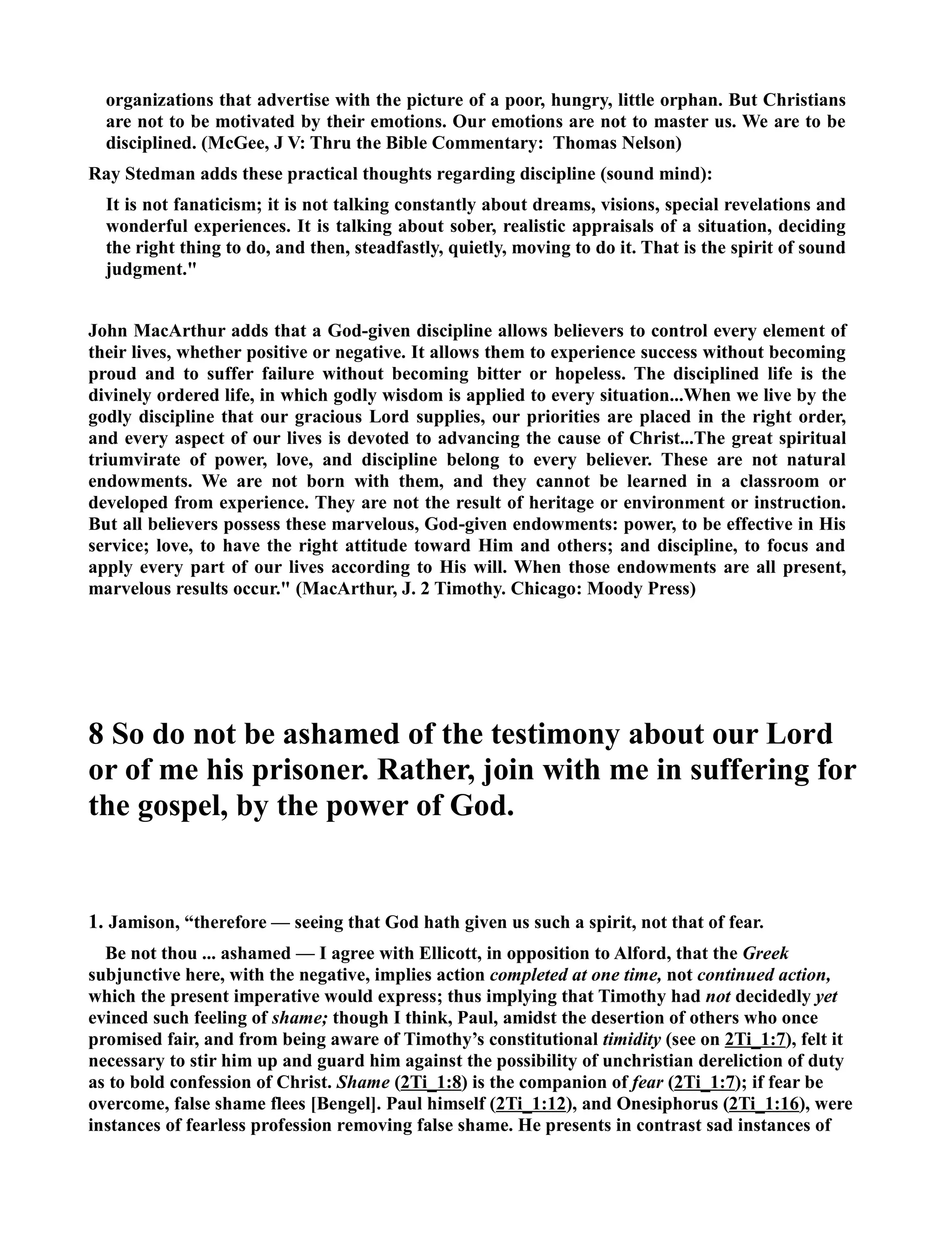 organizations that advertise with the picture of a poor, hungry, little orphan. But Christians 
are not to be motivated by their emotions. Our emotions are not to master us. We are to be 
disciplined. (McGee, J V: Thru the Bible Commentary: Thomas elson) 
Ray Stedman adds these practical thoughts regarding discipline (sound mind): 
It is not fanaticism; it is not talking constantly about dreams, visions, special revelations and 
wonderful experiences. It is talking about sober, realistic appraisals of a situation, deciding 
the right thing to do, and then, steadfastly, quietly, moving to do it. That is the spirit of sound 
judgment. 
John MacArthur adds that a God-given discipline allows believers to control every element of 
their lives, whether positive or negative. It allows them to experience success without becoming 
proud and to suffer failure without becoming bitter or hopeless. The disciplined life is the 
divinely ordered life, in which godly wisdom is applied to every situation...When we live by the 
godly discipline that our gracious Lord supplies, our priorities are placed in the right order, 
and every aspect of our lives is devoted to advancing the cause of Christ...The great spiritual 
triumvirate of power, love, and discipline belong to every believer. These are not natural 
endowments. We are not born with them, and they cannot be learned in a classroom or 
developed from experience. They are not the result of heritage or environment or instruction. 
But all believers possess these marvelous, God-given endowments: power, to be effective in His 
service; love, to have the right attitude toward Him and others; and discipline, to focus and 
apply every part of our lives according to His will. When those endowments are all present, 
marvelous results occur. (MacArthur, J. 2 Timothy. Chicago: Moody Press) 
8 So do not be ashamed of the testimony about our Lord 
or of me his prisoner. Rather, join with me in suffering for 
the gospel, by the power of God. 
1. Jamison, “therefore — seeing that God hath given us such a spirit, not that of fear. 
Be not thou ... ashamed — I agree with Ellicott, in opposition to Alford, that the Greek 
subjunctive here, with the negative, implies action completed at one time, not continued action, 
which the present imperative would express; thus implying that Timothy had not decidedly yet 
evinced such feeling of shame; though I think, Paul, amidst the desertion of others who once 
promised fair, and from being aware of Timothy’s constitutional timidity (see on 2Ti_1:7), felt it 
necessary to stir him up and guard him against the possibility of unchristian dereliction of duty 
as to bold confession of Christ. Shame (2Ti_1:8) is the companion of fear (2Ti_1:7); if fear be 
overcome, false shame flees [Bengel]. Paul himself (2Ti_1:12), and Onesiphorus (2Ti_1:16), were 
instances of fearless profession removing false shame. He presents in contrast sad instances of 
 