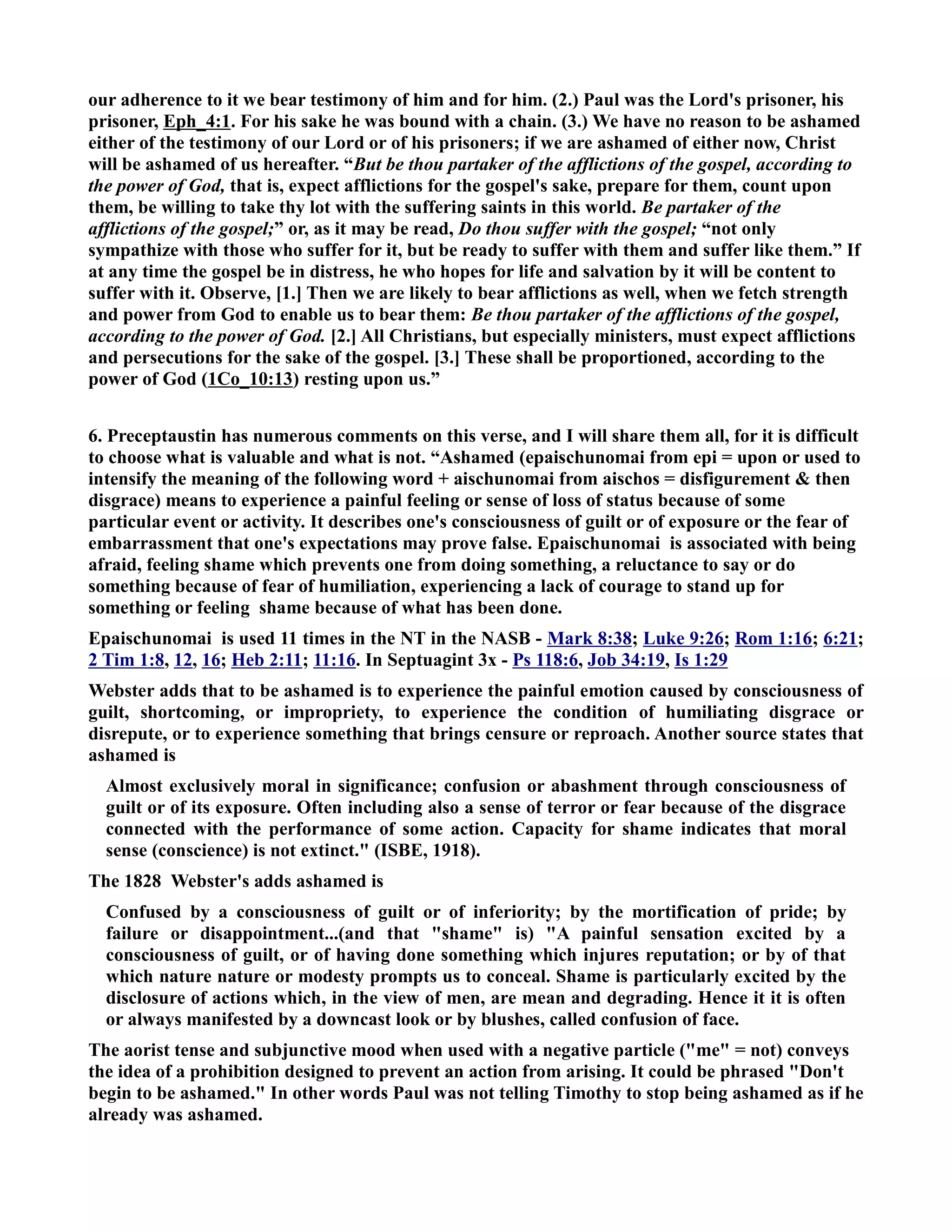our adherence to it we bear testimony of him and for him. (2.) Paul was the Lord's prisoner, his 
prisoner, Eph_4:1. For his sake he was bound with a chain. (3.) We have no reason to be ashamed 
either of the testimony of our Lord or of his prisoners; if we are ashamed of either now, Christ 
will be ashamed of us hereafter. “But be thou partaker of the afflictions of the gospel, according to 
the power of God, that is, expect afflictions for the gospel's sake, prepare for them, count upon 
them, be willing to take thy lot with the suffering saints in this world. Be partaker of the 
afflictions of the gospel;” or, as it may be read, Do thou suffer with the gospel; “not only 
sympathize with those who suffer for it, but be ready to suffer with them and suffer like them.” If 
at any time the gospel be in distress, he who hopes for life and salvation by it will be content to 
suffer with it. Observe, [1.] Then we are likely to bear afflictions as well, when we fetch strength 
and power from God to enable us to bear them: Be thou partaker of the afflictions of the gospel, 
according to the power of God. [2.] All Christians, but especially ministers, must expect afflictions 
and persecutions for the sake of the gospel. [3.] These shall be proportioned, according to the 
power of God (1Co_10:13) resting upon us.” 
6. Preceptaustin has numerous comments on this verse, and I will share them all, for it is difficult 
to choose what is valuable and what is not. “Ashamed (epaischunomai from epi = upon or used to 
intensify the meaning of the following word + aischunomai from aischos = disfigurement  then 
disgrace) means to experience a painful feeling or sense of loss of status because of some 
particular event or activity. It describes one's consciousness of guilt or of exposure or the fear of 
embarrassment that one's expectations may prove false. Epaischunomai is associated with being 
afraid, feeling shame which prevents one from doing something, a reluctance to say or do 
something because of fear of humiliation, experiencing a lack of courage to stand up for 
something or feeling shame because of what has been done. 
Epaischunomai is used 11 times in the T in the ASB - Mark 8:38; Luke 9:26; Rom 1:16; 6:21; 
2 Tim 1:8, 12, 16; Heb 2:11; 11:16. In Septuagint 3x - Ps 118:6, Job 34:19, Is 1:29 
Webster adds that to be ashamed is to experience the painful emotion caused by consciousness of 
guilt, shortcoming, or impropriety, to experience the condition of humiliating disgrace or 
disrepute, or to experience something that brings censure or reproach. Another source states that 
ashamed is 
Almost exclusively moral in significance; confusion or abashment through consciousness of 
guilt or of its exposure. Often including also a sense of terror or fear because of the disgrace 
connected with the performance of some action. Capacity for shame indicates that moral 
sense (conscience) is not extinct. (ISBE, 1918). 
The 1828 Webster's adds ashamed is 
Confused by a consciousness of guilt or of inferiority; by the mortification of pride; by 
failure or disappointment...(and that shame is) A painful sensation excited by a 
consciousness of guilt, or of having done something which injures reputation; or by of that 
which nature nature or modesty prompts us to conceal. Shame is particularly excited by the 
disclosure of actions which, in the view of men, are mean and degrading. Hence it it is often 
or always manifested by a downcast look or by blushes, called confusion of face. 
The aorist tense and subjunctive mood when used with a negative particle (me = not) conveys 
the idea of a prohibition designed to prevent an action from arising. It could be phrased Don't 
begin to be ashamed. In other words Paul was not telling Timothy to stop being ashamed as if he 
already was ashamed. 
 