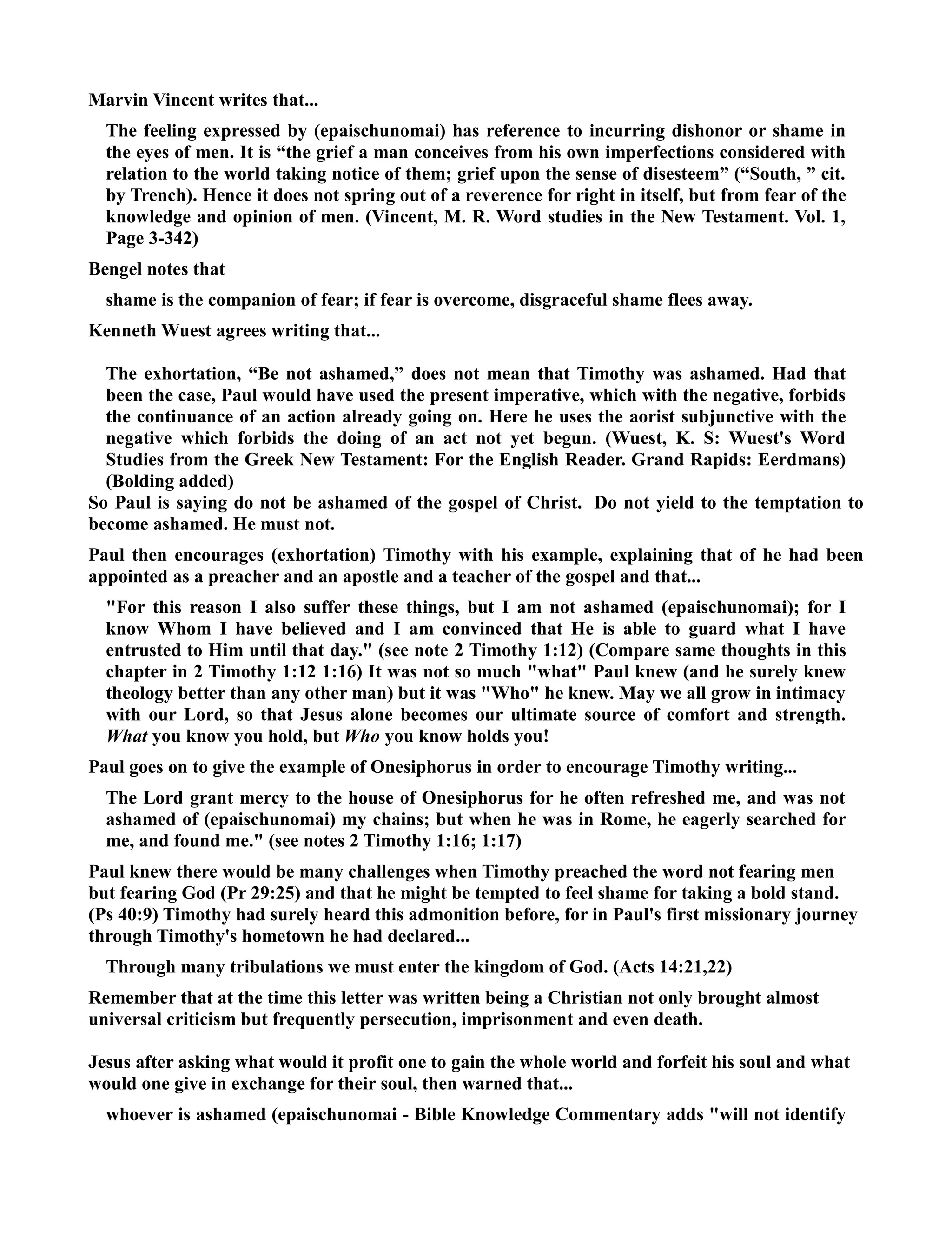 Marvin Vincent writes that... 
The feeling expressed by (epaischunomai) has reference to incurring dishonor or shame in 
the eyes of men. It is “the grief a man conceives from his own imperfections considered with 
relation to the world taking notice of them; grief upon the sense of disesteem” (“South, ” cit. 
by Trench). Hence it does not spring out of a reverence for right in itself, but from fear of the 
knowledge and opinion of men. (Vincent, M. R. Word studies in the ew Testament. Vol. 1, 
Page 3-342) 
Bengel notes that 
shame is the companion of fear; if fear is overcome, disgraceful shame flees away. 
Kenneth Wuest agrees writing that... 
The exhortation, “Be not ashamed,” does not mean that Timothy was ashamed. Had that 
been the case, Paul would have used the present imperative, which with the negative, forbids 
the continuance of an action already going on. Here he uses the aorist subjunctive with the 
negative which forbids the doing of an act not yet begun. (Wuest, K. S: Wuest's Word 
Studies from the Greek ew Testament: For the English Reader. Grand Rapids: Eerdmans) 
(Bolding added) 
So Paul is saying do not be ashamed of the gospel of Christ. Do not yield to the temptation to 
become ashamed. He must not. 
Paul then encourages (exhortation) Timothy with his example, explaining that of he had been 
appointed as a preacher and an apostle and a teacher of the gospel and that... 
For this reason I also suffer these things, but I am not ashamed (epaischunomai); for I 
know Whom I have believed and I am convinced that He is able to guard what I have 
entrusted to Him until that day. (see note 2 Timothy 1:12) (Compare same thoughts in this 
chapter in 2 Timothy 1:12 1:16) It was not so much what Paul knew (and he surely knew 
theology better than any other man) but it was Who he knew. May we all grow in intimacy 
with our Lord, so that Jesus alone becomes our ultimate source of comfort and strength. 
What you know you hold, but Who you know holds you! 
Paul goes on to give the example of Onesiphorus in order to encourage Timothy writing... 
The Lord grant mercy to the house of Onesiphorus for he often refreshed me, and was not 
ashamed of (epaischunomai) my chains; but when he was in Rome, he eagerly searched for 
me, and found me. (see notes 2 Timothy 1:16; 1:17) 
Paul knew there would be many challenges when Timothy preached the word not fearing men 
but fearing God (Pr 29:25) and that he might be tempted to feel shame for taking a bold stand. 
(Ps 40:9) Timothy had surely heard this admonition before, for in Paul's first missionary journey 
through Timothy's hometown he had declared... 
Through many tribulations we must enter the kingdom of God. (Acts 14:21,22) 
Remember that at the time this letter was written being a Christian not only brought almost 
universal criticism but frequently persecution, imprisonment and even death. 
Jesus after asking what would it profit one to gain the whole world and forfeit his soul and what 
would one give in exchange for their soul, then warned that... 
whoever is ashamed (epaischunomai - Bible Knowledge Commentary adds will not identify 
 