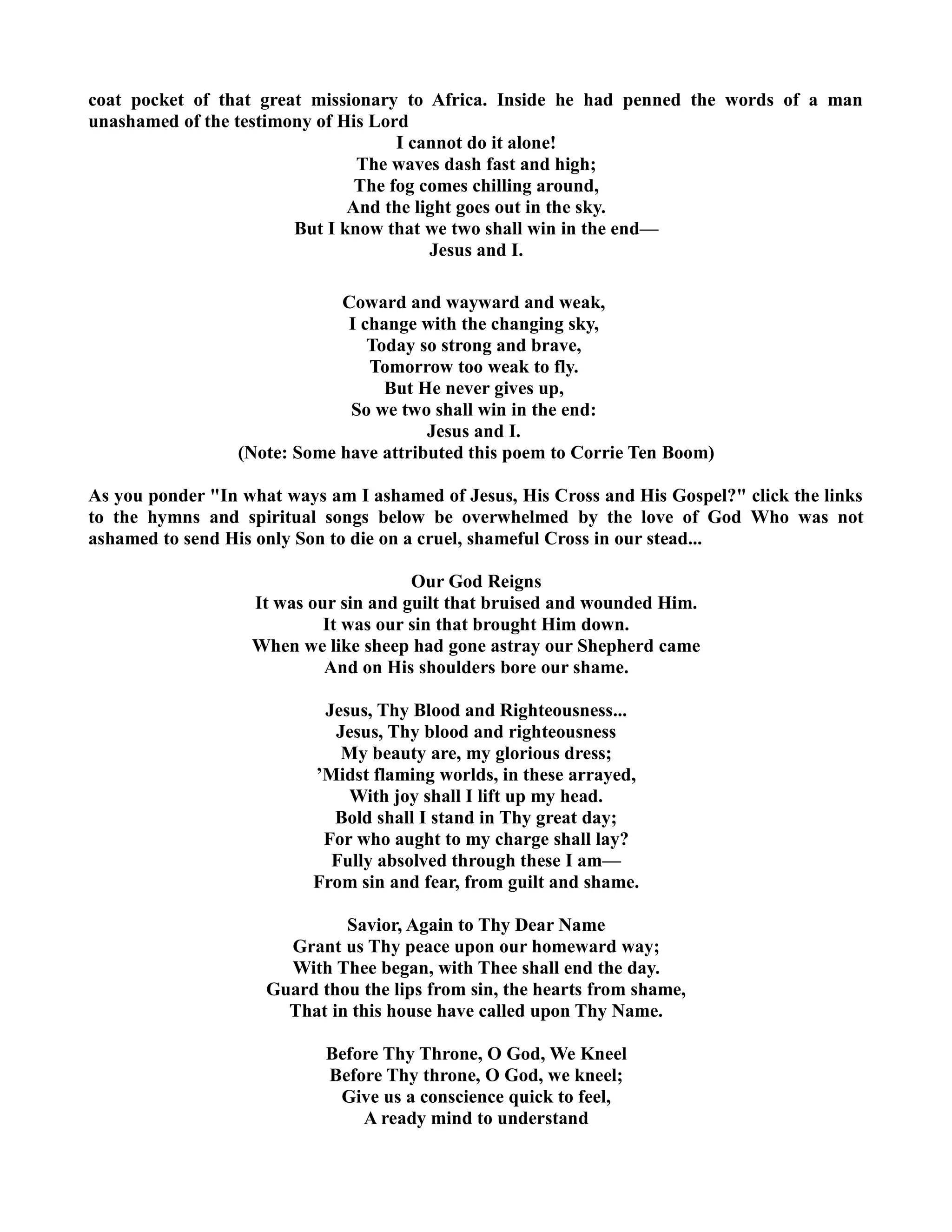 coat pocket of that great missionary to Africa. Inside he had penned the words of a man 
unashamed of the testimony of His Lord 
I cannot do it alone! 
The waves dash fast and high; 
The fog comes chilling around, 
And the light goes out in the sky. 
But I know that we two shall win in the end— 
Jesus and I. 
Coward and wayward and weak, 
I change with the changing sky, 
Today so strong and brave, 
Tomorrow too weak to fly. 
But He never gives up, 
So we two shall win in the end: 
Jesus and I. 
(ote: Some have attributed this poem to Corrie Ten Boom) 
As you ponder In what ways am I ashamed of Jesus, His Cross and His Gospel? click the links 
to the hymns and spiritual songs below be overwhelmed by the love of God Who was not 
ashamed to send His only Son to die on a cruel, shameful Cross in our stead... 
Our God Reigns 
It was our sin and guilt that bruised and wounded Him. 
It was our sin that brought Him down. 
When we like sheep had gone astray our Shepherd came 
And on His shoulders bore our shame. 
Jesus, Thy Blood and Righteousness... 
Jesus, Thy blood and righteousness 
My beauty are, my glorious dress; 
’Midst flaming worlds, in these arrayed, 
With joy shall I lift up my head. 
Bold shall I stand in Thy great day; 
For who aught to my charge shall lay? 
Fully absolved through these I am— 
From sin and fear, from guilt and shame. 
Savior, Again to Thy Dear ame 
Grant us Thy peace upon our homeward way; 
With Thee began, with Thee shall end the day. 
Guard thou the lips from sin, the hearts from shame, 
That in this house have called upon Thy ame. 
Before Thy Throne, O God, We Kneel 
Before Thy throne, O God, we kneel; 
Give us a conscience quick to feel, 
A ready mind to understand 
 