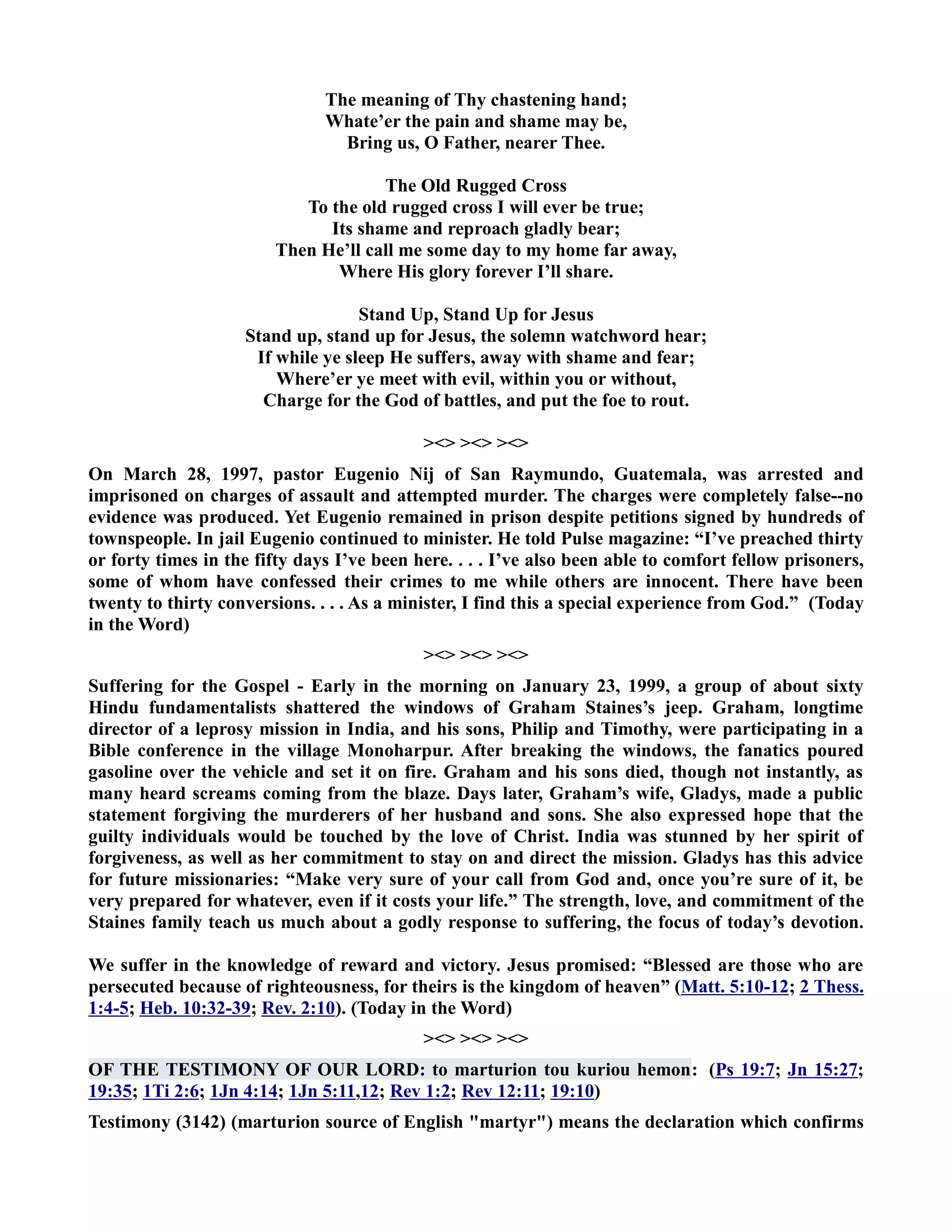 The meaning of Thy chastening hand; 
Whate’er the pain and shame may be, 
Bring us, O Father, nearer Thee. 
The Old Rugged Cross 
To the old rugged cross I will ever be true; 
Its shame and reproach gladly bear; 
Then He’ll call me some day to my home far away, 
Where His glory forever I’ll share. 
Stand Up, Stand Up for Jesus 
Stand up, stand up for Jesus, the solemn watchword hear; 
If while ye sleep He suffers, away with shame and fear; 
Where’er ye meet with evil, within you or without, 
Charge for the God of battles, and put the foe to rout. 
   
On March 28, 1997, pastor Eugenio ij of San Raymundo, Guatemala, was arrested and 
imprisoned on charges of assault and attempted murder. The charges were completely false--no 
evidence was produced. Yet Eugenio remained in prison despite petitions signed by hundreds of 
townspeople. In jail Eugenio continued to minister. He told Pulse magazine: “I’ve preached thirty 
or forty times in the fifty days I’ve been here. . . . I’ve also been able to comfort fellow prisoners, 
some of whom have confessed their crimes to me while others are innocent. There have been 
twenty to thirty conversions. . . . As a minister, I find this a special experience from God.” (Today 
in the Word) 
   
Suffering for the Gospel - Early in the morning on January 23, 1999, a group of about sixty 
Hindu fundamentalists shattered the windows of Graham Staines’s jeep. Graham, longtime 
director of a leprosy mission in India, and his sons, Philip and Timothy, were participating in a 
Bible conference in the village Monoharpur. After breaking the windows, the fanatics poured 
gasoline over the vehicle and set it on fire. Graham and his sons died, though not instantly, as 
many heard screams coming from the blaze. Days later, Graham’s wife, Gladys, made a public 
statement forgiving the murderers of her husband and sons. She also expressed hope that the 
guilty individuals would be touched by the love of Christ. India was stunned by her spirit of 
forgiveness, as well as her commitment to stay on and direct the mission. Gladys has this advice 
for future missionaries: “Make very sure of your call from God and, once you’re sure of it, be 
very prepared for whatever, even if it costs your life.” The strength, love, and commitment of the 
Staines family teach us much about a godly response to suffering, the focus of today’s devotion. 
We suffer in the knowledge of reward and victory. Jesus promised: “Blessed are those who are 
persecuted because of righteousness, for theirs is the kingdom of heaven” (Matt. 5:10-12; 2 Thess. 
1:4-5; Heb. 10:32-39; Rev. 2:10). (Today in the Word) 
   
OF THE TESTIMOY OF OUR LORD: to marturion tou kuriou hemon: (Ps 19:7; Jn 15:27; 
19:35; 1Ti 2:6; 1Jn 4:14; 1Jn 5:11,12; Rev 1:2; Rev 12:11; 19:10) 
Testimony (3142) (marturion source of English martyr) means the declaration which confirms 
 