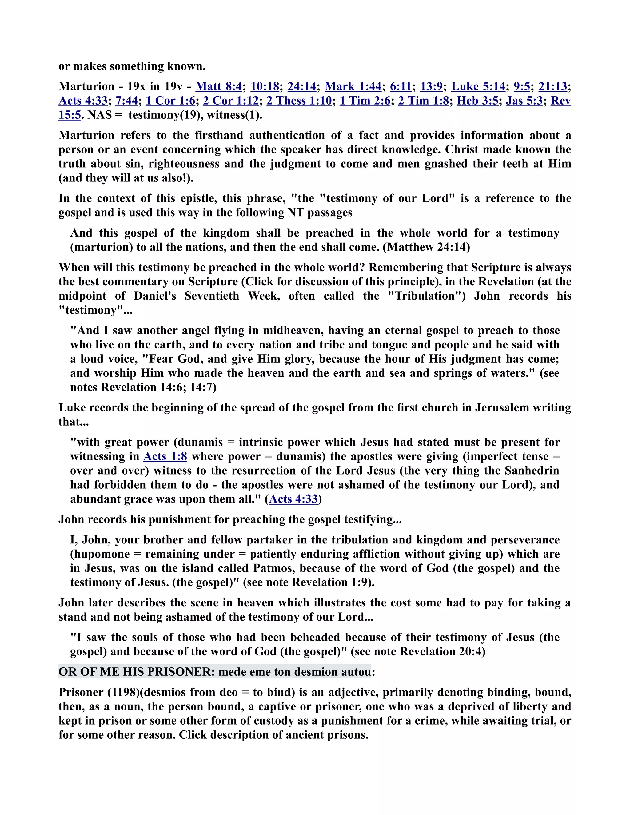 or makes something known. 
Marturion - 19x in 19v - Matt 8:4; 10:18; 24:14; Mark 1:44; 6:11; 13:9; Luke 5:14; 9:5; 21:13; 
Acts 4:33; 7:44; 1 Cor 1:6; 2 Cor 1:12; 2 Thess 1:10; 1 Tim 2:6; 2 Tim 1:8; Heb 3:5; Jas 5:3; Rev 
15:5. AS = testimony(19), witness(1). 
Marturion refers to the firsthand authentication of a fact and provides information about a 
person or an event concerning which the speaker has direct knowledge. Christ made known the 
truth about sin, righteousness and the judgment to come and men gnashed their teeth at Him 
(and they will at us also!). 
In the context of this epistle, this phrase, the testimony of our Lord is a reference to the 
gospel and is used this way in the following T passages 
And this gospel of the kingdom shall be preached in the whole world for a testimony 
(marturion) to all the nations, and then the end shall come. (Matthew 24:14) 
When will this testimony be preached in the whole world? Remembering that Scripture is always 
the best commentary on Scripture (Click for discussion of this principle), in the Revelation (at the 
midpoint of Daniel's Seventieth Week, often called the Tribulation) John records his 
testimony... 
And I saw another angel flying in midheaven, having an eternal gospel to preach to those 
who live on the earth, and to every nation and tribe and tongue and people and he said with 
a loud voice, Fear God, and give Him glory, because the hour of His judgment has come; 
and worship Him who made the heaven and the earth and sea and springs of waters. (see 
notes Revelation 14:6; 14:7) 
Luke records the beginning of the spread of the gospel from the first church in Jerusalem writing 
that... 
with great power (dunamis = intrinsic power which Jesus had stated must be present for 
witnessing in Acts 1:8 where power = dunamis) the apostles were giving (imperfect tense = 
over and over) witness to the resurrection of the Lord Jesus (the very thing the Sanhedrin 
had forbidden them to do - the apostles were not ashamed of the testimony our Lord), and 
abundant grace was upon them all. (Acts 4:33) 
John records his punishment for preaching the gospel testifying... 
I, John, your brother and fellow partaker in the tribulation and kingdom and perseverance 
(hupomone = remaining under = patiently enduring affliction without giving up) which are 
in Jesus, was on the island called Patmos, because of the word of God (the gospel) and the 
testimony of Jesus. (the gospel) (see note Revelation 1:9). 
John later describes the scene in heaven which illustrates the cost some had to pay for taking a 
stand and not being ashamed of the testimony of our Lord... 
I saw the souls of those who had been beheaded because of their testimony of Jesus (the 
gospel) and because of the word of God (the gospel) (see note Revelation 20:4) 
OR OF ME HIS PRISOER: mede eme ton desmion autou: 
Prisoner (1198)(desmios from deo = to bind) is an adjective, primarily denoting binding, bound, 
then, as a noun, the person bound, a captive or prisoner, one who was a deprived of liberty and 
kept in prison or some other form of custody as a punishment for a crime, while awaiting trial, or 
for some other reason. Click description of ancient prisons. 
 