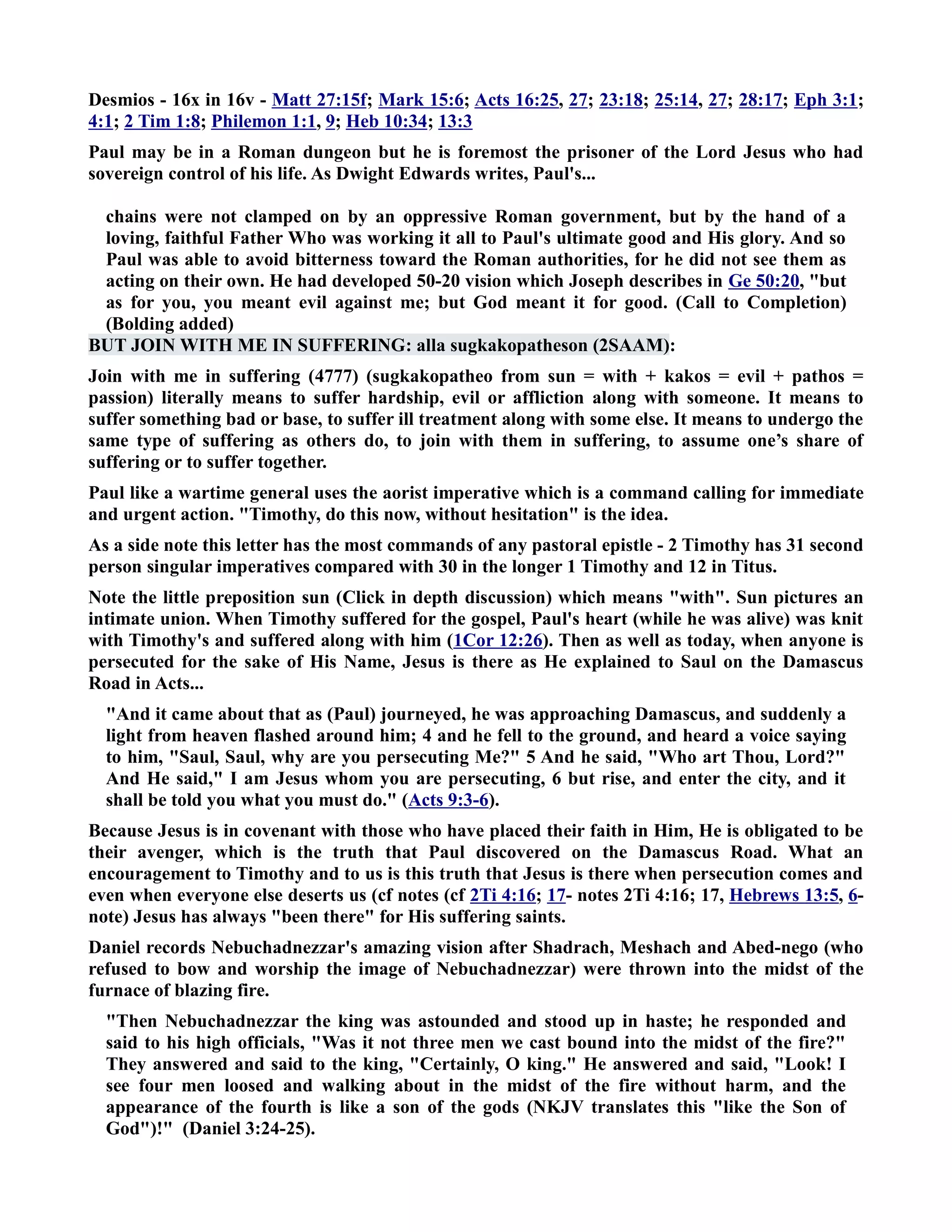 Desmios - 16x in 16v - Matt 27:15f; Mark 15:6; Acts 16:25, 27; 23:18; 25:14, 27; 28:17; Eph 3:1; 
4:1; 2 Tim 1:8; Philemon 1:1, 9; Heb 10:34; 13:3 
Paul may be in a Roman dungeon but he is foremost the prisoner of the Lord Jesus who had 
sovereign control of his life. As Dwight Edwards writes, Paul's... 
chains were not clamped on by an oppressive Roman government, but by the hand of a 
loving, faithful Father Who was working it all to Paul's ultimate good and His glory. And so 
Paul was able to avoid bitterness toward the Roman authorities, for he did not see them as 
acting on their own. He had developed 50-20 vision which Joseph describes in Ge 50:20, but 
as for you, you meant evil against me; but God meant it for good. (Call to Completion) 
(Bolding added) 
BUT JOI WITH ME I SUFFERIG: alla sugkakopatheson (2SAAM): 
Join with me in suffering (4777) (sugkakopatheo from sun = with + kakos = evil + pathos = 
passion) literally means to suffer hardship, evil or affliction along with someone. It means to 
suffer something bad or base, to suffer ill treatment along with some else. It means to undergo the 
same type of suffering as others do, to join with them in suffering, to assume one’s share of 
suffering or to suffer together. 
Paul like a wartime general uses the aorist imperative which is a command calling for immediate 
and urgent action. Timothy, do this now, without hesitation is the idea. 
As a side note this letter has the most commands of any pastoral epistle - 2 Timothy has 31 second 
person singular imperatives compared with 30 in the longer 1 Timothy and 12 in Titus. 
ote the little preposition sun (Click in depth discussion) which means with. Sun pictures an 
intimate union. When Timothy suffered for the gospel, Paul's heart (while he was alive) was knit 
with Timothy's and suffered along with him (1Cor 12:26). Then as well as today, when anyone is 
persecuted for the sake of His ame, Jesus is there as He explained to Saul on the Damascus 
Road in Acts... 
And it came about that as (Paul) journeyed, he was approaching Damascus, and suddenly a 
light from heaven flashed around him; 4 and he fell to the ground, and heard a voice saying 
to him, Saul, Saul, why are you persecuting Me? 5 And he said, Who art Thou, Lord? 
And He said, I am Jesus whom you are persecuting, 6 but rise, and enter the city, and it 
shall be told you what you must do. (Acts 9:3-6). 
Because Jesus is in covenant with those who have placed their faith in Him, He is obligated to be 
their avenger, which is the truth that Paul discovered on the Damascus Road. What an 
encouragement to Timothy and to us is this truth that Jesus is there when persecution comes and 
even when everyone else deserts us (cf notes (cf 2Ti 4:16; 17- notes 2Ti 4:16; 17, Hebrews 13:5, 6- 
note) Jesus has always been there for His suffering saints. 
Daniel records ebuchadnezzar's amazing vision after Shadrach, Meshach and Abed-nego (who 
refused to bow and worship the image of ebuchadnezzar) were thrown into the midst of the 
furnace of blazing fire. 
Then ebuchadnezzar the king was astounded and stood up in haste; he responded and 
said to his high officials, Was it not three men we cast bound into the midst of the fire? 
They answered and said to the king, Certainly, O king. He answered and said, Look! I 
see four men loosed and walking about in the midst of the fire without harm, and the 
appearance of the fourth is like a son of the gods (KJV translates this like the Son of 
God)! (Daniel 3:24-25). 
 