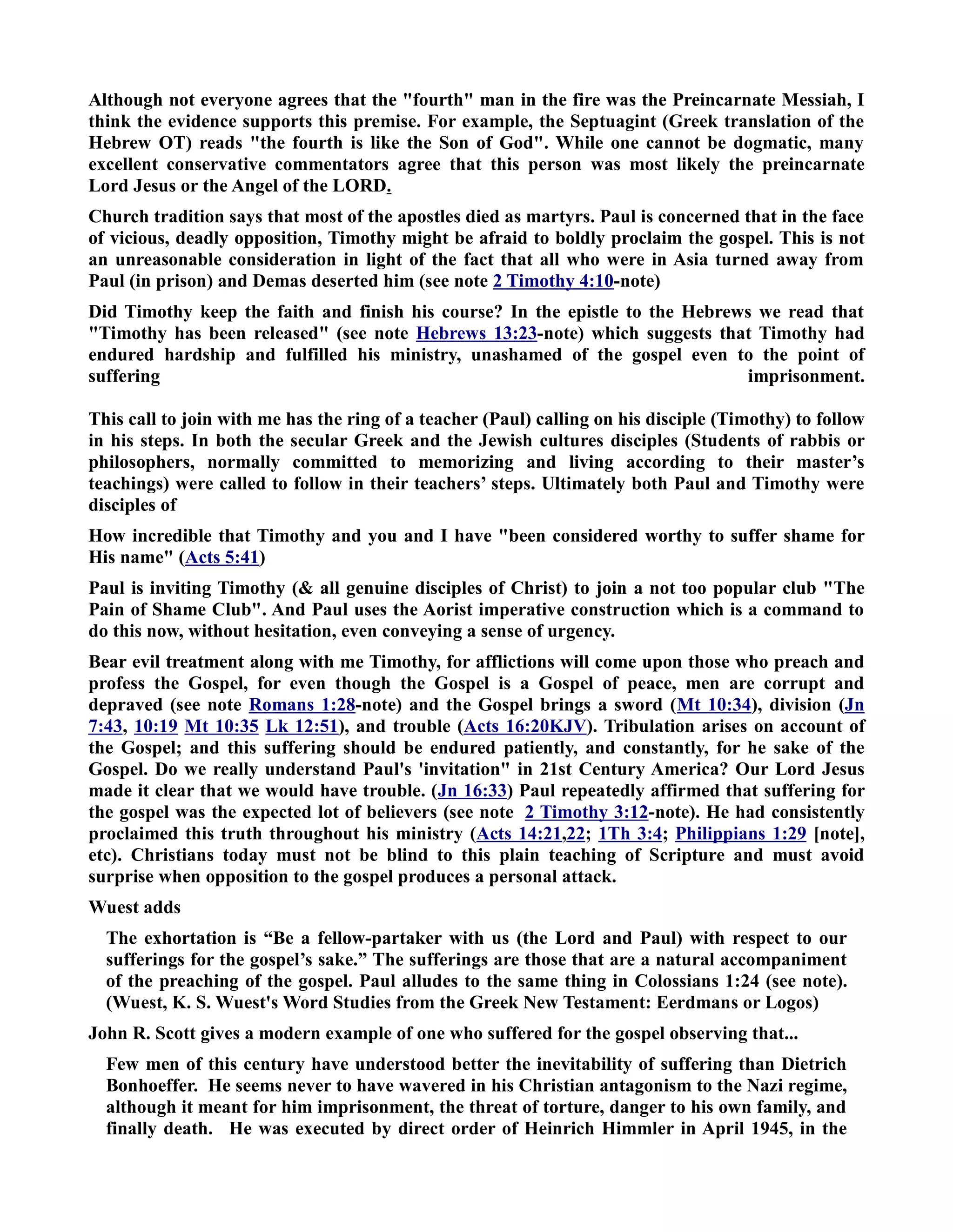 Although not everyone agrees that the fourth man in the fire was the Preincarnate Messiah, I 
think the evidence supports this premise. For example, the Septuagint (Greek translation of the 
Hebrew OT) reads the fourth is like the Son of God. While one cannot be dogmatic, many 
excellent conservative commentators agree that this person was most likely the preincarnate 
Lord Jesus or the Angel of the LORD. 
Church tradition says that most of the apostles died as martyrs. Paul is concerned that in the face 
of vicious, deadly opposition, Timothy might be afraid to boldly proclaim the gospel. This is not 
an unreasonable consideration in light of the fact that all who were in Asia turned away from 
Paul (in prison) and Demas deserted him (see note 2 Timothy 4:10-note) 
Did Timothy keep the faith and finish his course? In the epistle to the Hebrews we read that 
Timothy has been released (see note Hebrews 13:23-note) which suggests that Timothy had 
endured hardship and fulfilled his ministry, unashamed of the gospel even to the point of 
suffering imprisonment. 
This call to join with me has the ring of a teacher (Paul) calling on his disciple (Timothy) to follow 
in his steps. In both the secular Greek and the Jewish cultures disciples (Students of rabbis or 
philosophers, normally committed to memorizing and living according to their master’s 
teachings) were called to follow in their teachers’ steps. Ultimately both Paul and Timothy were 
disciples of 
How incredible that Timothy and you and I have been considered worthy to suffer shame for 
His name (Acts 5:41) 
Paul is inviting Timothy ( all genuine disciples of Christ) to join a not too popular club The 
Pain of Shame Club. And Paul uses the Aorist imperative construction which is a command to 
do this now, without hesitation, even conveying a sense of urgency. 
Bear evil treatment along with me Timothy, for afflictions will come upon those who preach and 
profess the Gospel, for even though the Gospel is a Gospel of peace, men are corrupt and 
depraved (see note Romans 1:28-note) and the Gospel brings a sword (Mt 10:34), division (Jn 
7:43, 10:19 Mt 10:35 Lk 12:51), and trouble (Acts 16:20KJV). Tribulation arises on account of 
the Gospel; and this suffering should be endured patiently, and constantly, for he sake of the 
Gospel. Do we really understand Paul's 'invitation in 21st Century America? Our Lord Jesus 
made it clear that we would have trouble. (Jn 16:33) Paul repeatedly affirmed that suffering for 
the gospel was the expected lot of believers (see note 2 Timothy 3:12-note). He had consistently 
proclaimed this truth throughout his ministry (Acts 14:21,22; 1Th 3:4; Philippians 1:29 [note], 
etc). Christians today must not be blind to this plain teaching of Scripture and must avoid 
surprise when opposition to the gospel produces a personal attack. 
Wuest adds 
The exhortation is “Be a fellow-partaker with us (the Lord and Paul) with respect to our 
sufferings for the gospel’s sake.” The sufferings are those that are a natural accompaniment 
of the preaching of the gospel. Paul alludes to the same thing in Colossians 1:24 (see note). 
(Wuest, K. S. Wuest's Word Studies from the Greek ew Testament: Eerdmans or Logos) 
John R. Scott gives a modern example of one who suffered for the gospel observing that... 
Few men of this century have understood better the inevitability of suffering than Dietrich 
Bonhoeffer. He seems never to have wavered in his Christian antagonism to the azi regime, 
although it meant for him imprisonment, the threat of torture, danger to his own family, and 
finally death. He was executed by direct order of Heinrich Himmler in April 1945, in the 
 