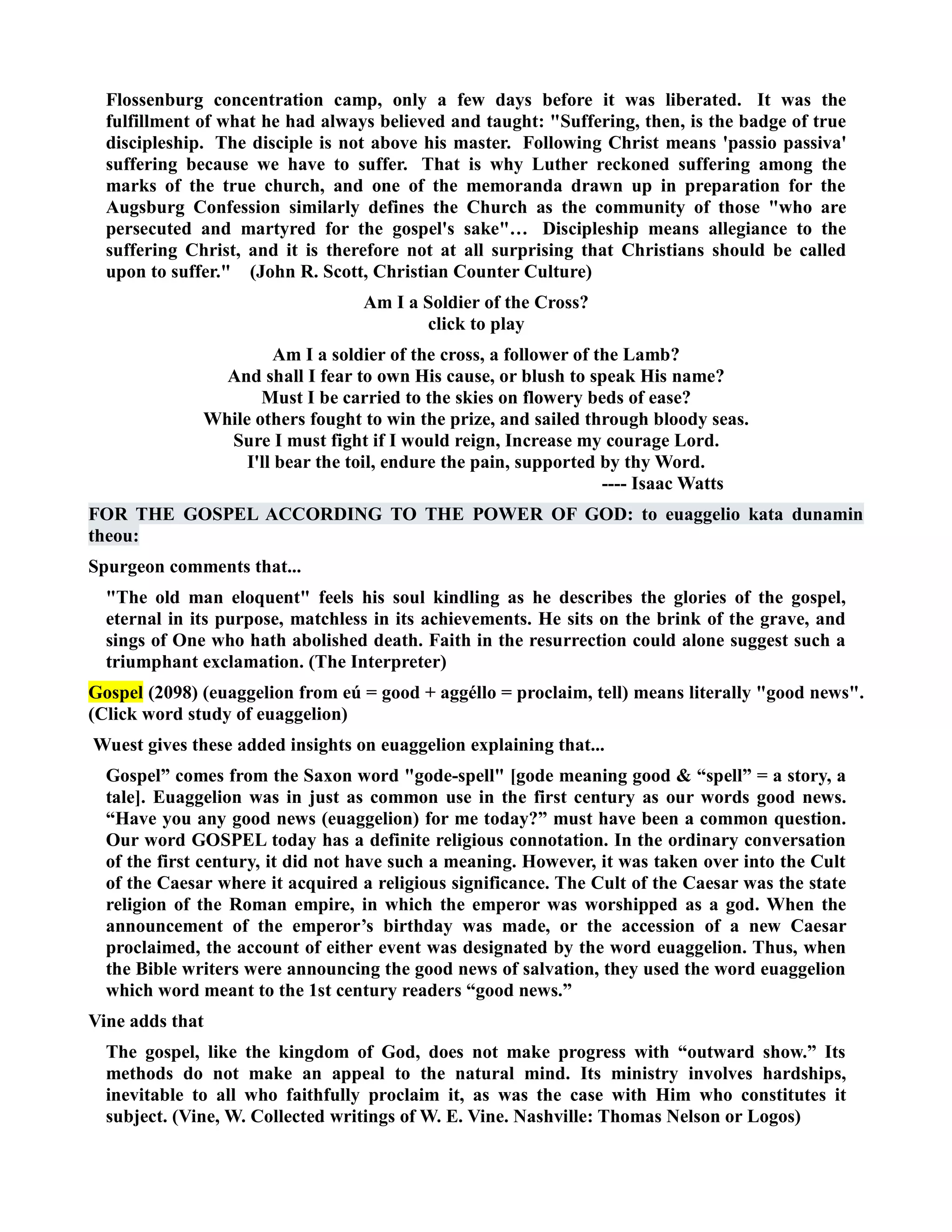 Flossenburg concentration camp, only a few days before it was liberated. It was the 
fulfillment of what he had always believed and taught: Suffering, then, is the badge of true 
discipleship. The disciple is not above his master. Following Christ means 'passio passiva' 
suffering because we have to suffer. That is why Luther reckoned suffering among the 
marks of the true church, and one of the memoranda drawn up in preparation for the 
Augsburg Confession similarly defines the Church as the community of those who are 
persecuted and martyred for the gospel's sake… Discipleship means allegiance to the 
suffering Christ, and it is therefore not at all surprising that Christians should be called 
upon to suffer. (John R. Scott, Christian Counter Culture) 
Am I a Soldier of the Cross? 
click to play 
Am I a soldier of the cross, a follower of the Lamb? 
And shall I fear to own His cause, or blush to speak His name? 
Must I be carried to the skies on flowery beds of ease? 
While others fought to win the prize, and sailed through bloody seas. 
Sure I must fight if I would reign, Increase my courage Lord. 
I'll bear the toil, endure the pain, supported by thy Word. 
---- Isaac Watts 
FOR THE GOSPEL ACCORDIG TO THE POWER OF GOD: to euaggelio kata dunamin 
theou: 
Spurgeon comments that... 
The old man eloquent feels his soul kindling as he describes the glories of the gospel, 
eternal in its purpose, matchless in its achievements. He sits on the brink of the grave, and 
sings of One who hath abolished death. Faith in the resurrection could alone suggest such a 
triumphant exclamation. (The Interpreter) 
Gospel (2098) (euaggelion from eú = good + aggéllo = proclaim, tell) means literally good news. 
(Click word study of euaggelion) 
Wuest gives these added insights on euaggelion explaining that... 
Gospel” comes from the Saxon word gode-spell [gode meaning good  “spell” = a story, a 
tale]. Euaggelion was in just as common use in the first century as our words good news. 
“Have you any good news (euaggelion) for me today?” must have been a common question. 
Our word GOSPEL today has a definite religious connotation. In the ordinary conversation 
of the first century, it did not have such a meaning. However, it was taken over into the Cult 
of the Caesar where it acquired a religious significance. The Cult of the Caesar was the state 
religion of the Roman empire, in which the emperor was worshipped as a god. When the 
announcement of the emperor’s birthday was made, or the accession of a new Caesar 
proclaimed, the account of either event was designated by the word euaggelion. Thus, when 
the Bible writers were announcing the good news of salvation, they used the word euaggelion 
which word meant to the 1st century readers “good news.” 
Vine adds that 
The gospel, like the kingdom of God, does not make progress with “outward show.” Its 
methods do not make an appeal to the natural mind. Its ministry involves hardships, 
inevitable to all who faithfully proclaim it, as was the case with Him who constitutes it 
subject. (Vine, W. Collected writings of W. E. Vine. ashville: Thomas elson or Logos) 
 