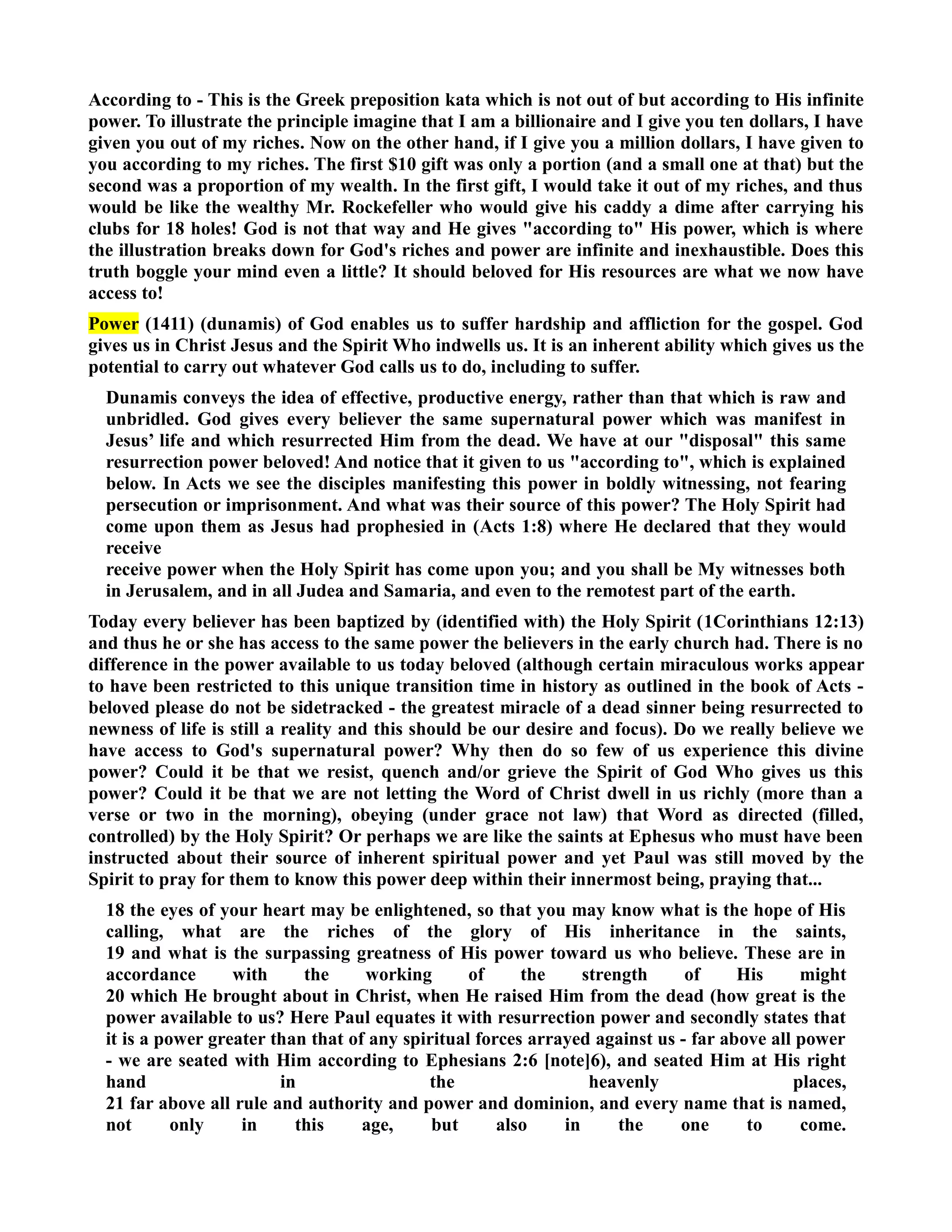 According to - This is the Greek preposition kata which is not out of but according to His infinite 
power. To illustrate the principle imagine that I am a billionaire and I give you ten dollars, I have 
given you out of my riches. ow on the other hand, if I give you a million dollars, I have given to 
you according to my riches. The first $10 gift was only a portion (and a small one at that) but the 
second was a proportion of my wealth. In the first gift, I would take it out of my riches, and thus 
would be like the wealthy Mr. Rockefeller who would give his caddy a dime after carrying his 
clubs for 18 holes! God is not that way and He gives according to His power, which is where 
the illustration breaks down for God's riches and power are infinite and inexhaustible. Does this 
truth boggle your mind even a little? It should beloved for His resources are what we now have 
access to! 
Power (1411) (dunamis) of God enables us to suffer hardship and affliction for the gospel. God 
gives us in Christ Jesus and the Spirit Who indwells us. It is an inherent ability which gives us the 
potential to carry out whatever God calls us to do, including to suffer. 
Dunamis conveys the idea of effective, productive energy, rather than that which is raw and 
unbridled. God gives every believer the same supernatural power which was manifest in 
Jesus’ life and which resurrected Him from the dead. We have at our disposal this same 
resurrection power beloved! And notice that it given to us according to, which is explained 
below. In Acts we see the disciples manifesting this power in boldly witnessing, not fearing 
persecution or imprisonment. And what was their source of this power? The Holy Spirit had 
come upon them as Jesus had prophesied in (Acts 1:8) where He declared that they would 
receive 
receive power when the Holy Spirit has come upon you; and you shall be My witnesses both 
in Jerusalem, and in all Judea and Samaria, and even to the remotest part of the earth. 
Today every believer has been baptized by (identified with) the Holy Spirit (1Corinthians 12:13) 
and thus he or she has access to the same power the believers in the early church had. There is no 
difference in the power available to us today beloved (although certain miraculous works appear 
to have been restricted to this unique transition time in history as outlined in the book of Acts - 
beloved please do not be sidetracked - the greatest miracle of a dead sinner being resurrected to 
newness of life is still a reality and this should be our desire and focus). Do we really believe we 
have access to God's supernatural power? Why then do so few of us experience this divine 
power? Could it be that we resist, quench and/or grieve the Spirit of God Who gives us this 
power? Could it be that we are not letting the Word of Christ dwell in us richly (more than a 
verse or two in the morning), obeying (under grace not law) that Word as directed (filled, 
controlled) by the Holy Spirit? Or perhaps we are like the saints at Ephesus who must have been 
instructed about their source of inherent spiritual power and yet Paul was still moved by the 
Spirit to pray for them to know this power deep within their innermost being, praying that... 
18 the eyes of your heart may be enlightened, so that you may know what is the hope of His 
calling, what are the riches of the glory of His inheritance in the saints, 
19 and what is the surpassing greatness of His power toward us who believe. These are in 
accordance with the working of the strength of His might 
20 which He brought about in Christ, when He raised Him from the dead (how great is the 
power available to us? Here Paul equates it with resurrection power and secondly states that 
it is a power greater than that of any spiritual forces arrayed against us - far above all power 
- we are seated with Him according to Ephesians 2:6 [note]6), and seated Him at His right 
hand in the heavenly places, 
21 far above all rule and authority and power and dominion, and every name that is named, 
not only in this age, but also in the one to come. 
 