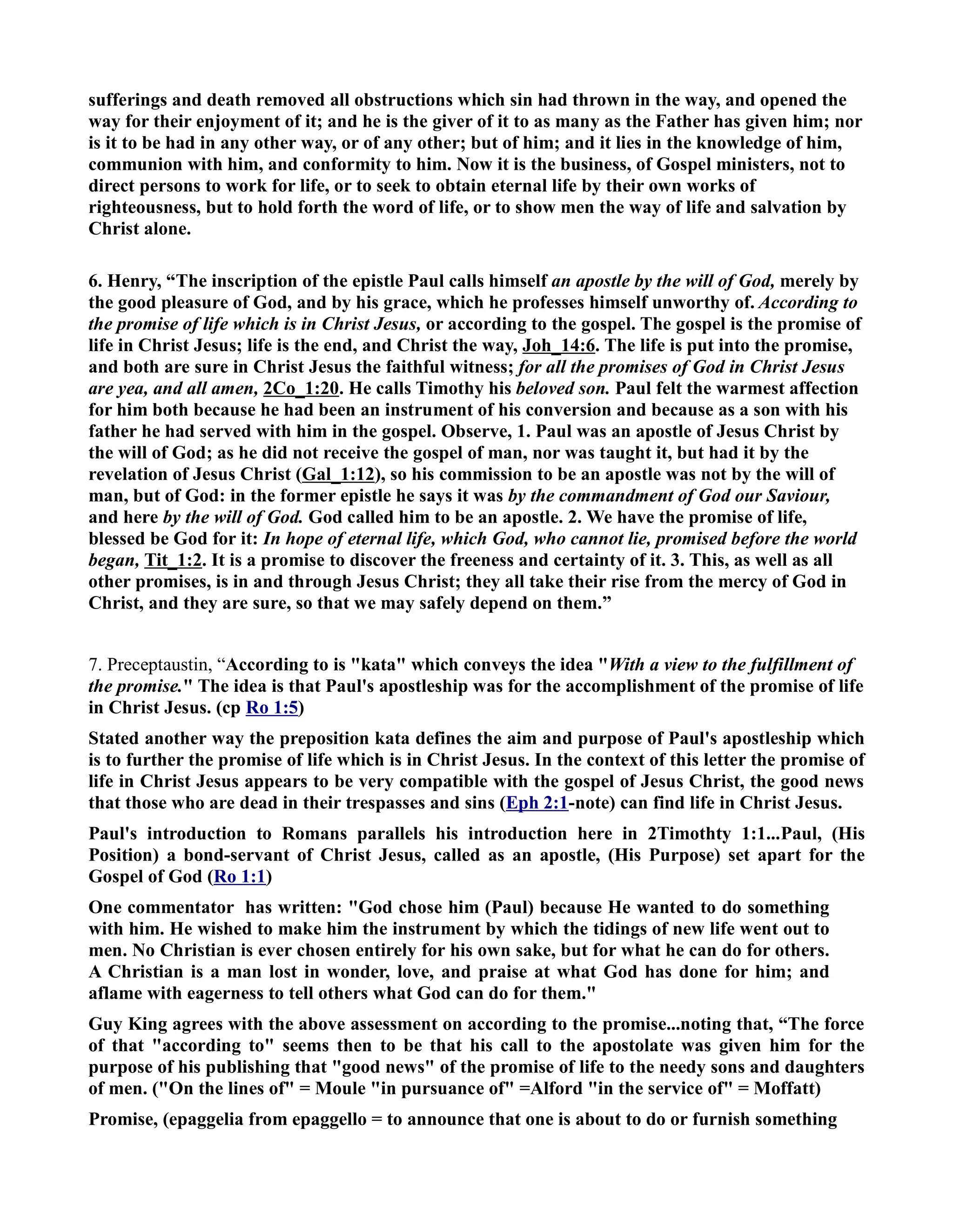 sufferings and death removed all obstructions which sin had thrown in the way, and opened the 
way for their enjoyment of it; and he is the giver of it to as many as the Father has given him; nor 
is it to be had in any other way, or of any other; but of him; and it lies in the knowledge of him, 
communion with him, and conformity to him. ow it is the business, of Gospel ministers, not to 
direct persons to work for life, or to seek to obtain eternal life by their own works of 
righteousness, but to hold forth the word of life, or to show men the way of life and salvation by 
Christ alone. 
6. Henry, “The inscription of the epistle Paul calls himself an apostle by the will of God, merely by 
the good pleasure of God, and by his grace, which he professes himself unworthy of. According to 
the promise of life which is in Christ Jesus, or according to the gospel. The gospel is the promise of 
life in Christ Jesus; life is the end, and Christ the way, Joh_14:6. The life is put into the promise, 
and both are sure in Christ Jesus the faithful witness; for all the promises of God in Christ Jesus 
are yea, and all amen, 2Co_1:20. He calls Timothy his beloved son. Paul felt the warmest affection 
for him both because he had been an instrument of his conversion and because as a son with his 
father he had served with him in the gospel. Observe, 1. Paul was an apostle of Jesus Christ by 
the will of God; as he did not receive the gospel of man, nor was taught it, but had it by the 
revelation of Jesus Christ (Gal_1:12), so his commission to be an apostle was not by the will of 
man, but of God: in the former epistle he says it was by the commandment of God our Saviour, 
and here by the will of God. God called him to be an apostle. 2. We have the promise of life, 
blessed be God for it: In hope of eternal life, which God, who cannot lie, promised before the world 
began, Tit_1:2. It is a promise to discover the freeness and certainty of it. 3. This, as well as all 
other promises, is in and through Jesus Christ; they all take their rise from the mercy of God in 
Christ, and they are sure, so that we may safely depend on them.” 
7. Preceptaustin, “According to is kata which conveys the idea With a view to the fulfillment of 
the promise. The idea is that Paul's apostleship was for the accomplishment of the promise of life 
in Christ Jesus. (cp Ro 1:5) 
Stated another way the preposition kata defines the aim and purpose of Paul's apostleship which 
is to further the promise of life which is in Christ Jesus. In the context of this letter the promise of 
life in Christ Jesus appears to be very compatible with the gospel of Jesus Christ, the good news 
that those who are dead in their trespasses and sins (Eph 2:1-note) can find life in Christ Jesus. 
Paul's introduction to Romans parallels his introduction here in 2Timothty 1:1...Paul, (His 
Position) a bond-servant of Christ Jesus, called as an apostle, (His Purpose) set apart for the 
Gospel of God (Ro 1:1) 
One commentator has written: God chose him (Paul) because He wanted to do something 
with him. He wished to make him the instrument by which the tidings of new life went out to 
men. o Christian is ever chosen entirely for his own sake, but for what he can do for others. 
A Christian is a man lost in wonder, love, and praise at what God has done for him; and 
aflame with eagerness to tell others what God can do for them. 
Guy King agrees with the above assessment on according to the promise...noting that, “The force 
of that according to seems then to be that his call to the apostolate was given him for the 
purpose of his publishing that good news of the promise of life to the needy sons and daughters 
of men. (On the lines of = Moule in pursuance of =Alford in the service of = Moffatt) 
Promise, (epaggelia from epaggello = to announce that one is about to do or furnish something 
 