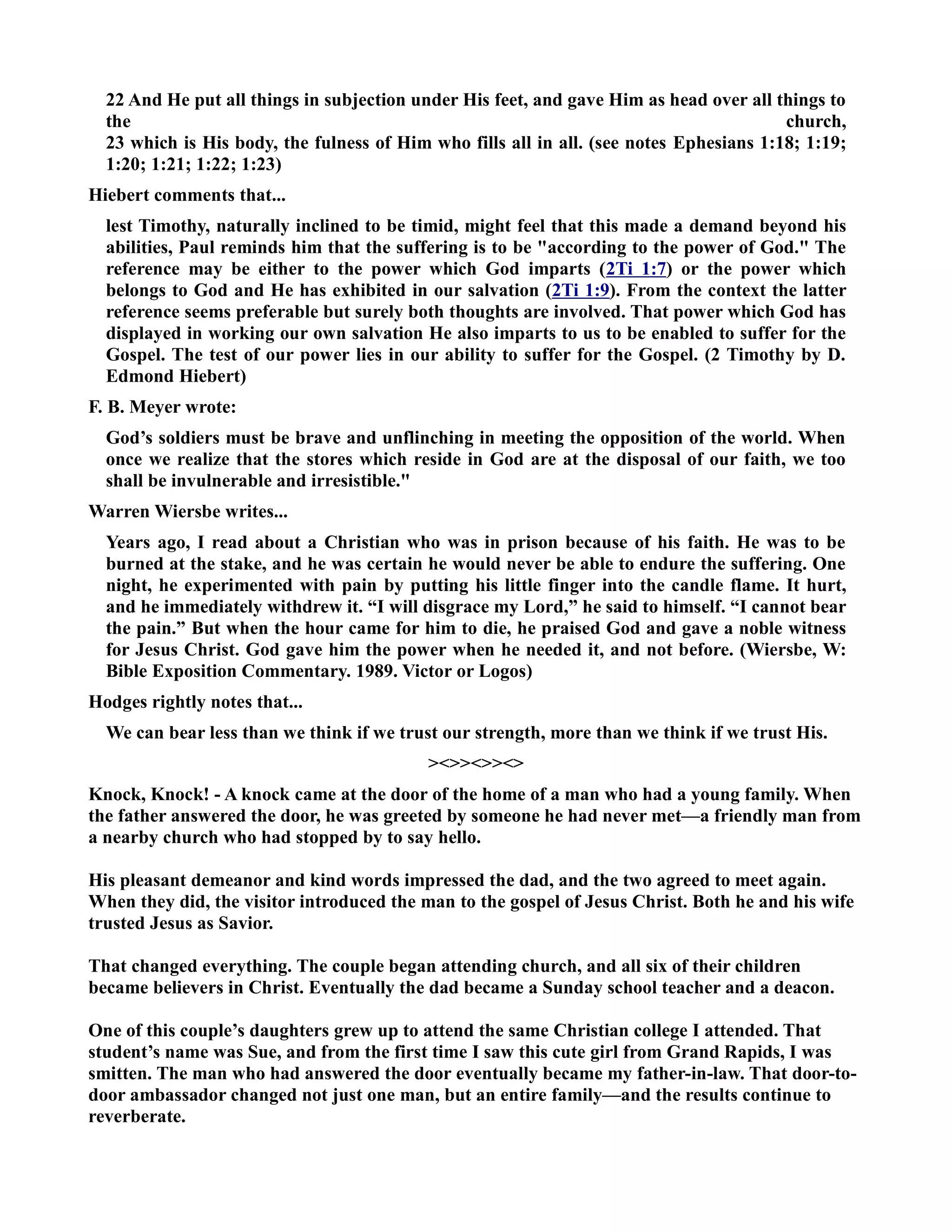 22 And He put all things in subjection under His feet, and gave Him as head over all things to 
the church, 
23 which is His body, the fulness of Him who fills all in all. (see notes Ephesians 1:18; 1:19; 
1:20; 1:21; 1:22; 1:23) 
Hiebert comments that... 
lest Timothy, naturally inclined to be timid, might feel that this made a demand beyond his 
abilities, Paul reminds him that the suffering is to be according to the power of God. The 
reference may be either to the power which God imparts (2Ti 1:7) or the power which 
belongs to God and He has exhibited in our salvation (2Ti 1:9). From the context the latter 
reference seems preferable but surely both thoughts are involved. That power which God has 
displayed in working our own salvation He also imparts to us to be enabled to suffer for the 
Gospel. The test of our power lies in our ability to suffer for the Gospel. (2 Timothy by D. 
Edmond Hiebert) 
F. B. Meyer wrote: 
God’s soldiers must be brave and unflinching in meeting the opposition of the world. When 
once we realize that the stores which reside in God are at the disposal of our faith, we too 
shall be invulnerable and irresistible. 
Warren Wiersbe writes... 
Years ago, I read about a Christian who was in prison because of his faith. He was to be 
burned at the stake, and he was certain he would never be able to endure the suffering. One 
night, he experimented with pain by putting his little finger into the candle flame. It hurt, 
and he immediately withdrew it. “I will disgrace my Lord,” he said to himself. “I cannot bear 
the pain.” But when the hour came for him to die, he praised God and gave a noble witness 
for Jesus Christ. God gave him the power when he needed it, and not before. (Wiersbe, W: 
Bible Exposition Commentary. 1989. Victor or Logos) 
Hodges rightly notes that... 
We can bear less than we think if we trust our strength, more than we think if we trust His. 
 
Knock, Knock! - A knock came at the door of the home of a man who had a young family. When 
the father answered the door, he was greeted by someone he had never met—a friendly man from 
a nearby church who had stopped by to say hello. 
His pleasant demeanor and kind words impressed the dad, and the two agreed to meet again. 
When they did, the visitor introduced the man to the gospel of Jesus Christ. Both he and his wife 
trusted Jesus as Savior. 
That changed everything. The couple began attending church, and all six of their children 
became believers in Christ. Eventually the dad became a Sunday school teacher and a deacon. 
One of this couple’s daughters grew up to attend the same Christian college I attended. That 
student’s name was Sue, and from the first time I saw this cute girl from Grand Rapids, I was 
smitten. The man who had answered the door eventually became my father-in-law. That door-to-door 
ambassador changed not just one man, but an entire family—and the results continue to 
reverberate. 
 