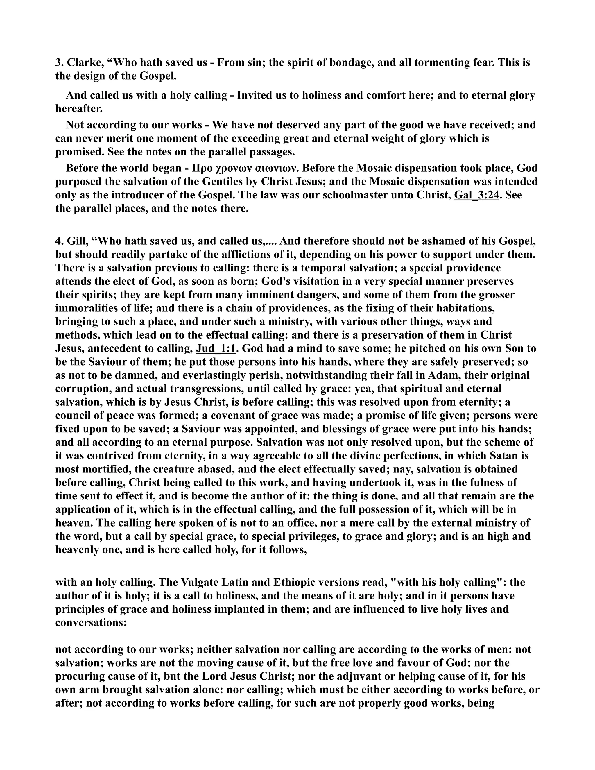 3. Clarke, “Who hath saved us - From sin; the spirit of bondage, and all tormenting fear. This is 
the design of the Gospel. 
And called us with a holy calling - Invited us to holiness and comfort here; and to eternal glory 
hereafter. 
ot according to our works - We have not deserved any part of the good we have received; and 
can never merit one moment of the exceeding great and eternal weight of glory which is 
promised. See the notes on the parallel passages. 
Before the world began - Προ χρονων αιωνιων. Before the Mosaic dispensation took place, God 
purposed the salvation of the Gentiles by Christ Jesus; and the Mosaic dispensation was intended 
only as the introducer of the Gospel. The law was our schoolmaster unto Christ, Gal_3:24. See 
the parallel places, and the notes there. 
4. Gill, “Who hath saved us, and called us,.... And therefore should not be ashamed of his Gospel, 
but should readily partake of the afflictions of it, depending on his power to support under them. 
There is a salvation previous to calling: there is a temporal salvation; a special providence 
attends the elect of God, as soon as born; God's visitation in a very special manner preserves 
their spirits; they are kept from many imminent dangers, and some of them from the grosser 
immoralities of life; and there is a chain of providences, as the fixing of their habitations, 
bringing to such a place, and under such a ministry, with various other things, ways and 
methods, which lead on to the effectual calling: and there is a preservation of them in Christ 
Jesus, antecedent to calling, Jud_1:1. God had a mind to save some; he pitched on his own Son to 
be the Saviour of them; he put those persons into his hands, where they are safely preserved; so 
as not to be damned, and everlastingly perish, notwithstanding their fall in Adam, their original 
corruption, and actual transgressions, until called by grace: yea, that spiritual and eternal 
salvation, which is by Jesus Christ, is before calling; this was resolved upon from eternity; a 
council of peace was formed; a covenant of grace was made; a promise of life given; persons were 
fixed upon to be saved; a Saviour was appointed, and blessings of grace were put into his hands; 
and all according to an eternal purpose. Salvation was not only resolved upon, but the scheme of 
it was contrived from eternity, in a way agreeable to all the divine perfections, in which Satan is 
most mortified, the creature abased, and the elect effectually saved; nay, salvation is obtained 
before calling, Christ being called to this work, and having undertook it, was in the fulness of 
time sent to effect it, and is become the author of it: the thing is done, and all that remain are the 
application of it, which is in the effectual calling, and the full possession of it, which will be in 
heaven. The calling here spoken of is not to an office, nor a mere call by the external ministry of 
the word, but a call by special grace, to special privileges, to grace and glory; and is an high and 
heavenly one, and is here called holy, for it follows, 
with an holy calling. The Vulgate Latin and Ethiopic versions read, with his holy calling: the 
author of it is holy; it is a call to holiness, and the means of it are holy; and in it persons have 
principles of grace and holiness implanted in them; and are influenced to live holy lives and 
conversations: 
not according to our works; neither salvation nor calling are according to the works of men: not 
salvation; works are not the moving cause of it, but the free love and favour of God; nor the 
procuring cause of it, but the Lord Jesus Christ; nor the adjuvant or helping cause of it, for his 
own arm brought salvation alone: nor calling; which must be either according to works before, or 
after; not according to works before calling, for such are not properly good works, being 
 