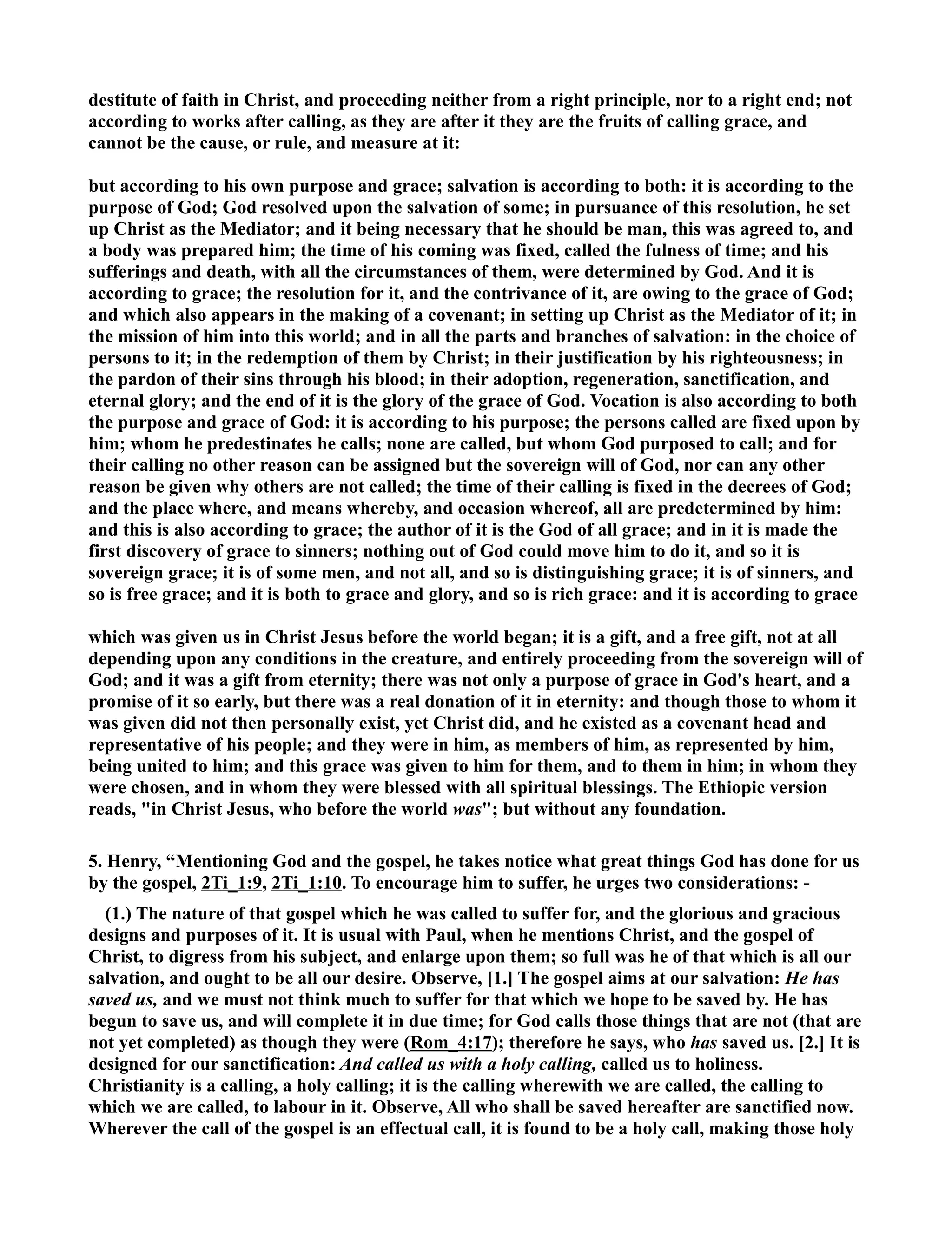 destitute of faith in Christ, and proceeding neither from a right principle, nor to a right end; not 
according to works after calling, as they are after it they are the fruits of calling grace, and 
cannot be the cause, or rule, and measure at it: 
but according to his own purpose and grace; salvation is according to both: it is according to the 
purpose of God; God resolved upon the salvation of some; in pursuance of this resolution, he set 
up Christ as the Mediator; and it being necessary that he should be man, this was agreed to, and 
a body was prepared him; the time of his coming was fixed, called the fulness of time; and his 
sufferings and death, with all the circumstances of them, were determined by God. And it is 
according to grace; the resolution for it, and the contrivance of it, are owing to the grace of God; 
and which also appears in the making of a covenant; in setting up Christ as the Mediator of it; in 
the mission of him into this world; and in all the parts and branches of salvation: in the choice of 
persons to it; in the redemption of them by Christ; in their justification by his righteousness; in 
the pardon of their sins through his blood; in their adoption, regeneration, sanctification, and 
eternal glory; and the end of it is the glory of the grace of God. Vocation is also according to both 
the purpose and grace of God: it is according to his purpose; the persons called are fixed upon by 
him; whom he predestinates he calls; none are called, but whom God purposed to call; and for 
their calling no other reason can be assigned but the sovereign will of God, nor can any other 
reason be given why others are not called; the time of their calling is fixed in the decrees of God; 
and the place where, and means whereby, and occasion whereof, all are predetermined by him: 
and this is also according to grace; the author of it is the God of all grace; and in it is made the 
first discovery of grace to sinners; nothing out of God could move him to do it, and so it is 
sovereign grace; it is of some men, and not all, and so is distinguishing grace; it is of sinners, and 
so is free grace; and it is both to grace and glory, and so is rich grace: and it is according to grace 
which was given us in Christ Jesus before the world began; it is a gift, and a free gift, not at all 
depending upon any conditions in the creature, and entirely proceeding from the sovereign will of 
God; and it was a gift from eternity; there was not only a purpose of grace in God's heart, and a 
promise of it so early, but there was a real donation of it in eternity: and though those to whom it 
was given did not then personally exist, yet Christ did, and he existed as a covenant head and 
representative of his people; and they were in him, as members of him, as represented by him, 
being united to him; and this grace was given to him for them, and to them in him; in whom they 
were chosen, and in whom they were blessed with all spiritual blessings. The Ethiopic version 
reads, in Christ Jesus, who before the world was; but without any foundation. 
5. Henry, “Mentioning God and the gospel, he takes notice what great things God has done for us 
by the gospel, 2Ti_1:9, 2Ti_1:10. To encourage him to suffer, he urges two considerations: - 
(1.) The nature of that gospel which he was called to suffer for, and the glorious and gracious 
designs and purposes of it. It is usual with Paul, when he mentions Christ, and the gospel of 
Christ, to digress from his subject, and enlarge upon them; so full was he of that which is all our 
salvation, and ought to be all our desire. Observe, [1.] The gospel aims at our salvation: He has 
saved us, and we must not think much to suffer for that which we hope to be saved by. He has 
begun to save us, and will complete it in due time; for God calls those things that are not (that are 
not yet completed) as though they were (Rom_4:17); therefore he says, who has saved us. [2.] It is 
designed for our sanctification: And called us with a holy calling, called us to holiness. 
Christianity is a calling, a holy calling; it is the calling wherewith we are called, the calling to 
which we are called, to labour in it. Observe, All who shall be saved hereafter are sanctified now. 
Wherever the call of the gospel is an effectual call, it is found to be a holy call, making those holy 
 