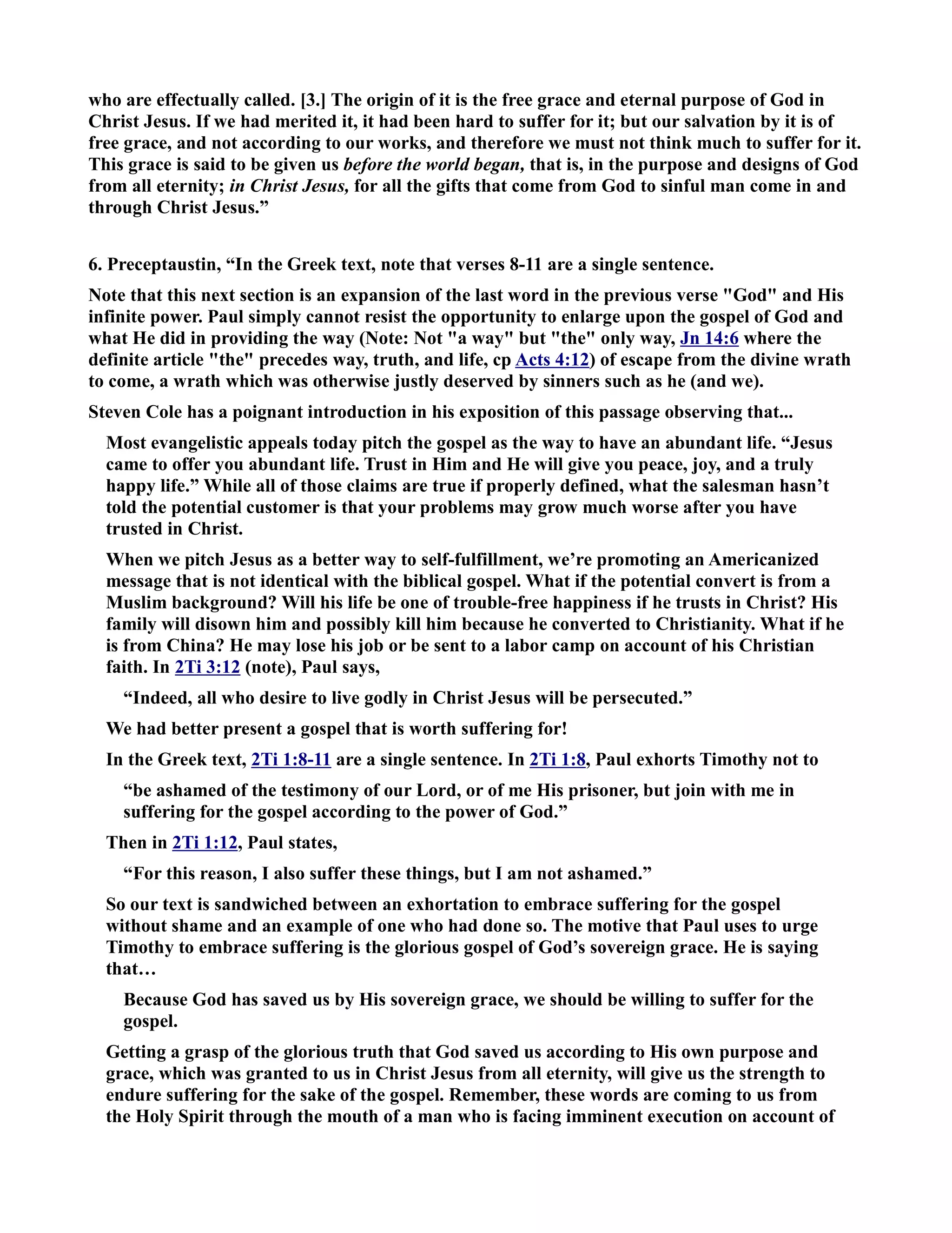 who are effectually called. [3.] The origin of it is the free grace and eternal purpose of God in 
Christ Jesus. If we had merited it, it had been hard to suffer for it; but our salvation by it is of 
free grace, and not according to our works, and therefore we must not think much to suffer for it. 
This grace is said to be given us before the world began, that is, in the purpose and designs of God 
from all eternity; in Christ Jesus, for all the gifts that come from God to sinful man come in and 
through Christ Jesus.” 
6. Preceptaustin, “In the Greek text, note that verses 8-11 are a single sentence. 
ote that this next section is an expansion of the last word in the previous verse God and His 
infinite power. Paul simply cannot resist the opportunity to enlarge upon the gospel of God and 
what He did in providing the way (ote: ot a way but the only way, Jn 14:6 where the 
definite article the precedes way, truth, and life, cp Acts 4:12) of escape from the divine wrath 
to come, a wrath which was otherwise justly deserved by sinners such as he (and we). 
Steven Cole has a poignant introduction in his exposition of this passage observing that... 
Most evangelistic appeals today pitch the gospel as the way to have an abundant life. “Jesus 
came to offer you abundant life. Trust in Him and He will give you peace, joy, and a truly 
happy life.” While all of those claims are true if properly defined, what the salesman hasn’t 
told the potential customer is that your problems may grow much worse after you have 
trusted in Christ. 
When we pitch Jesus as a better way to self-fulfillment, we’re promoting an Americanized 
message that is not identical with the biblical gospel. What if the potential convert is from a 
Muslim background? Will his life be one of trouble-free happiness if he trusts in Christ? His 
family will disown him and possibly kill him because he converted to Christianity. What if he 
is from China? He may lose his job or be sent to a labor camp on account of his Christian 
faith. In 2Ti 3:12 (note), Paul says, 
“Indeed, all who desire to live godly in Christ Jesus will be persecuted.” 
We had better present a gospel that is worth suffering for! 
In the Greek text, 2Ti 1:8-11 are a single sentence. In 2Ti 1:8, Paul exhorts Timothy not to 
“be ashamed of the testimony of our Lord, or of me His prisoner, but join with me in 
suffering for the gospel according to the power of God.” 
Then in 2Ti 1:12, Paul states, 
“For this reason, I also suffer these things, but I am not ashamed.” 
So our text is sandwiched between an exhortation to embrace suffering for the gospel 
without shame and an example of one who had done so. The motive that Paul uses to urge 
Timothy to embrace suffering is the glorious gospel of God’s sovereign grace. He is saying 
that… 
Because God has saved us by His sovereign grace, we should be willing to suffer for the 
gospel. 
Getting a grasp of the glorious truth that God saved us according to His own purpose and 
grace, which was granted to us in Christ Jesus from all eternity, will give us the strength to 
endure suffering for the sake of the gospel. Remember, these words are coming to us from 
the Holy Spirit through the mouth of a man who is facing imminent execution on account of 
 