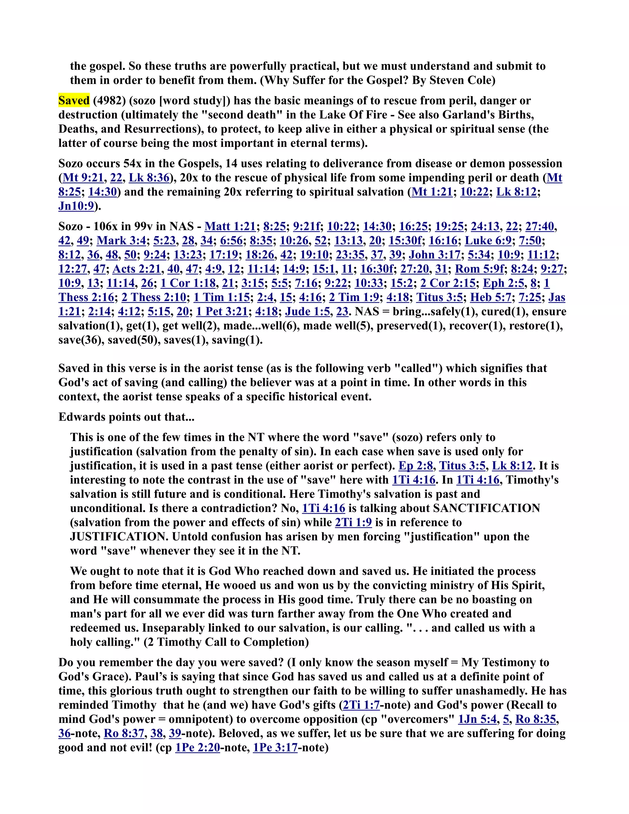 the gospel. So these truths are powerfully practical, but we must understand and submit to 
them in order to benefit from them. (Why Suffer for the Gospel? By Steven Cole) 
Saved (4982) (sozo [word study]) has the basic meanings of to rescue from peril, danger or 
destruction (ultimately the second death in the Lake Of Fire - See also Garland's Births, 
Deaths, and Resurrections), to protect, to keep alive in either a physical or spiritual sense (the 
latter of course being the most important in eternal terms). 
Sozo occurs 54x in the Gospels, 14 uses relating to deliverance from disease or demon possession 
(Mt 9:21, 22, Lk 8:36), 20x to the rescue of physical life from some impending peril or death (Mt 
8:25; 14:30) and the remaining 20x referring to spiritual salvation (Mt 1:21; 10:22; Lk 8:12; 
Jn10:9). 
Sozo - 106x in 99v in AS - Matt 1:21; 8:25; 9:21f; 10:22; 14:30; 16:25; 19:25; 24:13, 22; 27:40, 
42, 49; Mark 3:4; 5:23, 28, 34; 6:56; 8:35; 10:26, 52; 13:13, 20; 15:30f; 16:16; Luke 6:9; 7:50; 
8:12, 36, 48, 50; 9:24; 13:23; 17:19; 18:26, 42; 19:10; 23:35, 37, 39; John 3:17; 5:34; 10:9; 11:12; 
12:27, 47; Acts 2:21, 40, 47; 4:9, 12; 11:14; 14:9; 15:1, 11; 16:30f; 27:20, 31; Rom 5:9f; 8:24; 9:27; 
10:9, 13; 11:14, 26; 1 Cor 1:18, 21; 3:15; 5:5; 7:16; 9:22; 10:33; 15:2; 2 Cor 2:15; Eph 2:5, 8; 1 
Thess 2:16; 2 Thess 2:10; 1 Tim 1:15; 2:4, 15; 4:16; 2 Tim 1:9; 4:18; Titus 3:5; Heb 5:7; 7:25; Jas 
1:21; 2:14; 4:12; 5:15, 20; 1 Pet 3:21; 4:18; Jude 1:5, 23. AS = bring...safely(1), cured(1), ensure 
salvation(1), get(1), get well(2), made...well(6), made well(5), preserved(1), recover(1), restore(1), 
save(36), saved(50), saves(1), saving(1). 
Saved in this verse is in the aorist tense (as is the following verb called) which signifies that 
God's act of saving (and calling) the believer was at a point in time. In other words in this 
context, the aorist tense speaks of a specific historical event. 
Edwards points out that... 
This is one of the few times in the T where the word save (sozo) refers only to 
justification (salvation from the penalty of sin). In each case when save is used only for 
justification, it is used in a past tense (either aorist or perfect). Ep 2:8, Titus 3:5, Lk 8:12. It is 
interesting to note the contrast in the use of save here with 1Ti 4:16. In 1Ti 4:16, Timothy's 
salvation is still future and is conditional. Here Timothy's salvation is past and 
unconditional. Is there a contradiction? o, 1Ti 4:16 is talking about SACTIFICATIO 
(salvation from the power and effects of sin) while 2Ti 1:9 is in reference to 
JUSTIFICATIO. Untold confusion has arisen by men forcing justification upon the 
word save whenever they see it in the T. 
We ought to note that it is God Who reached down and saved us. He initiated the process 
from before time eternal, He wooed us and won us by the convicting ministry of His Spirit, 
and He will consummate the process in His good time. Truly there can be no boasting on 
man's part for all we ever did was turn farther away from the One Who created and 
redeemed us. Inseparably linked to our salvation, is our calling. . . . and called us with a 
holy calling. (2 Timothy Call to Completion) 
Do you remember the day you were saved? (I only know the season myself = My Testimony to 
God's Grace). Paul’s is saying that since God has saved us and called us at a definite point of 
time, this glorious truth ought to strengthen our faith to be willing to suffer unashamedly. He has 
reminded Timothy that he (and we) have God's gifts (2Ti 1:7-note) and God's power (Recall to 
mind God's power = omnipotent) to overcome opposition (cp overcomers 1Jn 5:4, 5, Ro 8:35, 
36-note, Ro 8:37, 38, 39-note). Beloved, as we suffer, let us be sure that we are suffering for doing 
good and not evil! (cp 1Pe 2:20-note, 1Pe 3:17-note) 
 
