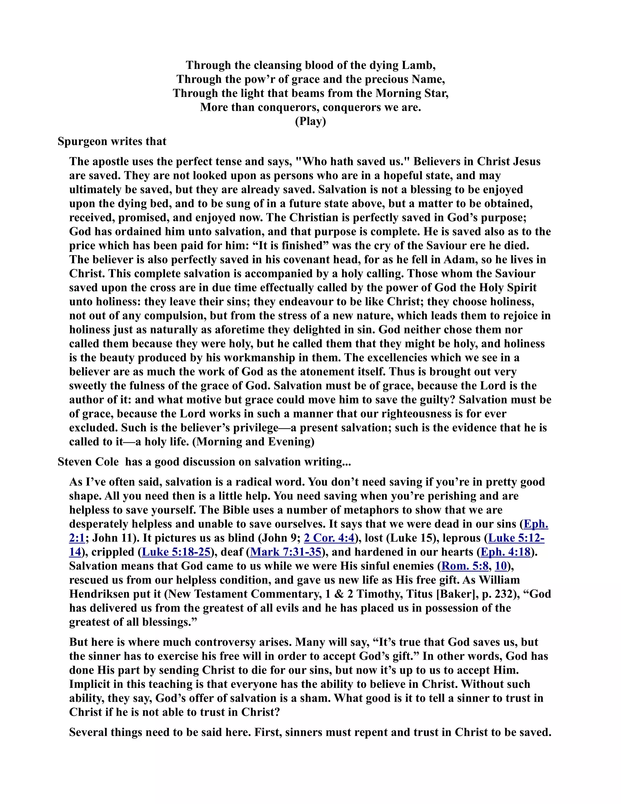 Through the cleansing blood of the dying Lamb, 
Through the pow’r of grace and the precious ame, 
Through the light that beams from the Morning Star, 
More than conquerors, conquerors we are. 
(Play) 
Spurgeon writes that 
The apostle uses the perfect tense and says, Who hath saved us. Believers in Christ Jesus 
are saved. They are not looked upon as persons who are in a hopeful state, and may 
ultimately be saved, but they are already saved. Salvation is not a blessing to be enjoyed 
upon the dying bed, and to be sung of in a future state above, but a matter to be obtained, 
received, promised, and enjoyed now. The Christian is perfectly saved in God’s purpose; 
God has ordained him unto salvation, and that purpose is complete. He is saved also as to the 
price which has been paid for him: “It is finished” was the cry of the Saviour ere he died. 
The believer is also perfectly saved in his covenant head, for as he fell in Adam, so he lives in 
Christ. This complete salvation is accompanied by a holy calling. Those whom the Saviour 
saved upon the cross are in due time effectually called by the power of God the Holy Spirit 
unto holiness: they leave their sins; they endeavour to be like Christ; they choose holiness, 
not out of any compulsion, but from the stress of a new nature, which leads them to rejoice in 
holiness just as naturally as aforetime they delighted in sin. God neither chose them nor 
called them because they were holy, but he called them that they might be holy, and holiness 
is the beauty produced by his workmanship in them. The excellencies which we see in a 
believer are as much the work of God as the atonement itself. Thus is brought out very 
sweetly the fulness of the grace of God. Salvation must be of grace, because the Lord is the 
author of it: and what motive but grace could move him to save the guilty? Salvation must be 
of grace, because the Lord works in such a manner that our righteousness is for ever 
excluded. Such is the believer’s privilege—a present salvation; such is the evidence that he is 
called to it—a holy life. (Morning and Evening) 
Steven Cole has a good discussion on salvation writing... 
As I’ve often said, salvation is a radical word. You don’t need saving if you’re in pretty good 
shape. All you need then is a little help. You need saving when you’re perishing and are 
helpless to save yourself. The Bible uses a number of metaphors to show that we are 
desperately helpless and unable to save ourselves. It says that we were dead in our sins (Eph. 
2:1; John 11). It pictures us as blind (John 9; 2 Cor. 4:4), lost (Luke 15), leprous (Luke 5:12- 
14), crippled (Luke 5:18-25), deaf (Mark 7:31-35), and hardened in our hearts (Eph. 4:18). 
Salvation means that God came to us while we were His sinful enemies (Rom. 5:8, 10), 
rescued us from our helpless condition, and gave us new life as His free gift. As William 
Hendriksen put it (ew Testament Commentary, 1  2 Timothy, Titus [Baker], p. 232), “God 
has delivered us from the greatest of all evils and he has placed us in possession of the 
greatest of all blessings.” 
But here is where much controversy arises. Many will say, “It’s true that God saves us, but 
the sinner has to exercise his free will in order to accept God’s gift.” In other words, God has 
done His part by sending Christ to die for our sins, but now it’s up to us to accept Him. 
Implicit in this teaching is that everyone has the ability to believe in Christ. Without such 
ability, they say, God’s offer of salvation is a sham. What good is it to tell a sinner to trust in 
Christ if he is not able to trust in Christ? 
Several things need to be said here. First, sinners must repent and trust in Christ to be saved. 
 