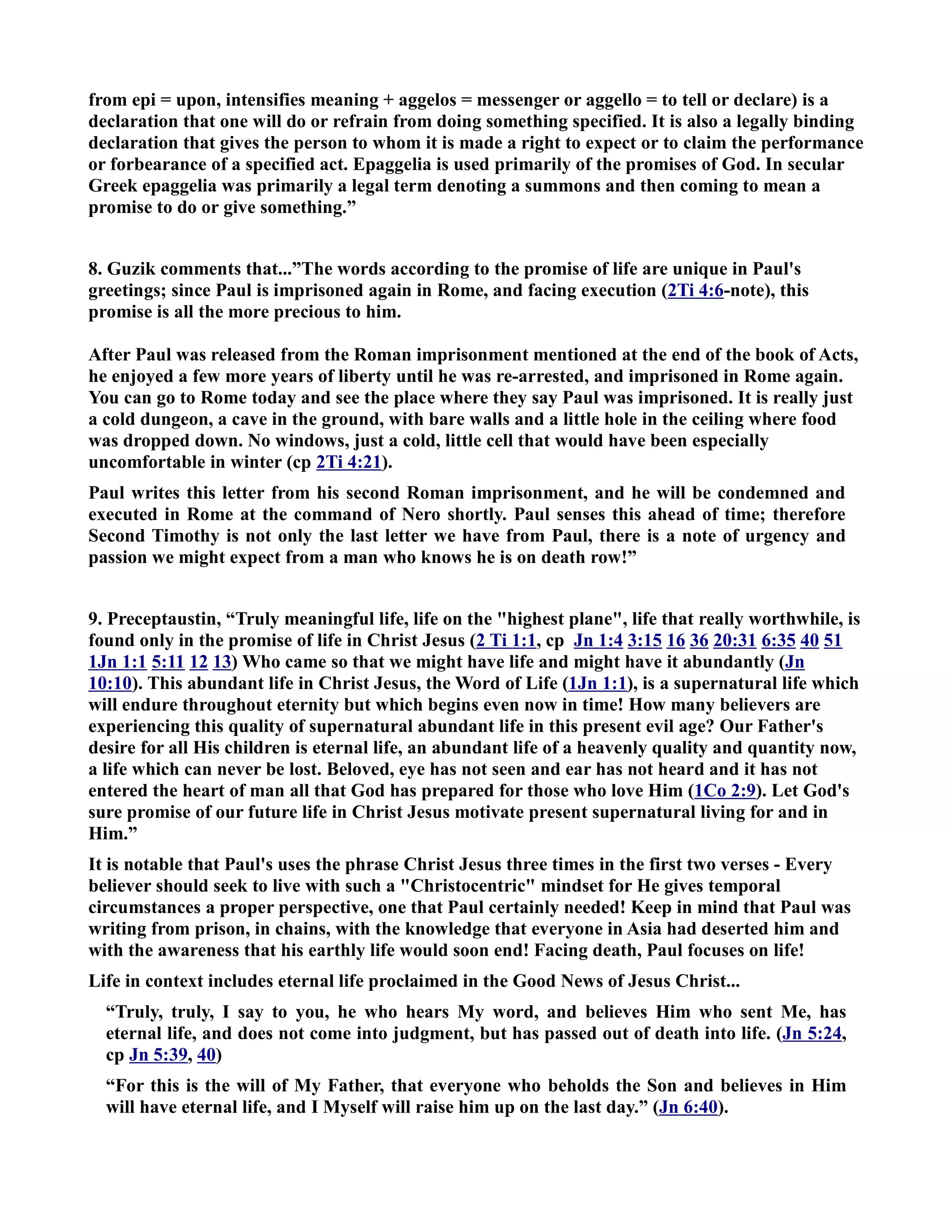 from epi = upon, intensifies meaning + aggelos = messenger or aggello = to tell or declare) is a 
declaration that one will do or refrain from doing something specified. It is also a legally binding 
declaration that gives the person to whom it is made a right to expect or to claim the performance 
or forbearance of a specified act. Epaggelia is used primarily of the promises of God. In secular 
Greek epaggelia was primarily a legal term denoting a summons and then coming to mean a 
promise to do or give something.” 
8. Guzik comments that...”The words according to the promise of life are unique in Paul's 
greetings; since Paul is imprisoned again in Rome, and facing execution (2Ti 4:6-note), this 
promise is all the more precious to him. 
After Paul was released from the Roman imprisonment mentioned at the end of the book of Acts, 
he enjoyed a few more years of liberty until he was re-arrested, and imprisoned in Rome again. 
You can go to Rome today and see the place where they say Paul was imprisoned. It is really just 
a cold dungeon, a cave in the ground, with bare walls and a little hole in the ceiling where food 
was dropped down. o windows, just a cold, little cell that would have been especially 
uncomfortable in winter (cp 2Ti 4:21). 
Paul writes this letter from his second Roman imprisonment, and he will be condemned and 
executed in Rome at the command of ero shortly. Paul senses this ahead of time; therefore 
Second Timothy is not only the last letter we have from Paul, there is a note of urgency and 
passion we might expect from a man who knows he is on death row!” 
9. Preceptaustin, “Truly meaningful life, life on the highest plane, life that really worthwhile, is 
found only in the promise of life in Christ Jesus (2 Ti 1:1, cp Jn 1:4 3:15 16 36 20:31 6:35 40 51 
1Jn 1:1 5:11 12 13) Who came so that we might have life and might have it abundantly (Jn 
10:10). This abundant life in Christ Jesus, the Word of Life (1Jn 1:1), is a supernatural life which 
will endure throughout eternity but which begins even now in time! How many believers are 
experiencing this quality of supernatural abundant life in this present evil age? Our Father's 
desire for all His children is eternal life, an abundant life of a heavenly quality and quantity now, 
a life which can never be lost. Beloved, eye has not seen and ear has not heard and it has not 
entered the heart of man all that God has prepared for those who love Him (1Co 2:9). Let God's 
sure promise of our future life in Christ Jesus motivate present supernatural living for and in 
Him.” 
It is notable that Paul's uses the phrase Christ Jesus three times in the first two verses - Every 
believer should seek to live with such a Christocentric mindset for He gives temporal 
circumstances a proper perspective, one that Paul certainly needed! Keep in mind that Paul was 
writing from prison, in chains, with the knowledge that everyone in Asia had deserted him and 
with the awareness that his earthly life would soon end! Facing death, Paul focuses on life! 
Life in context includes eternal life proclaimed in the Good ews of Jesus Christ... 
“Truly, truly, I say to you, he who hears My word, and believes Him who sent Me, has 
eternal life, and does not come into judgment, but has passed out of death into life. (Jn 5:24, 
cp Jn 5:39, 40) 
“For this is the will of My Father, that everyone who beholds the Son and believes in Him 
will have eternal life, and I Myself will raise him up on the last day.” (Jn 6:40). 
 
