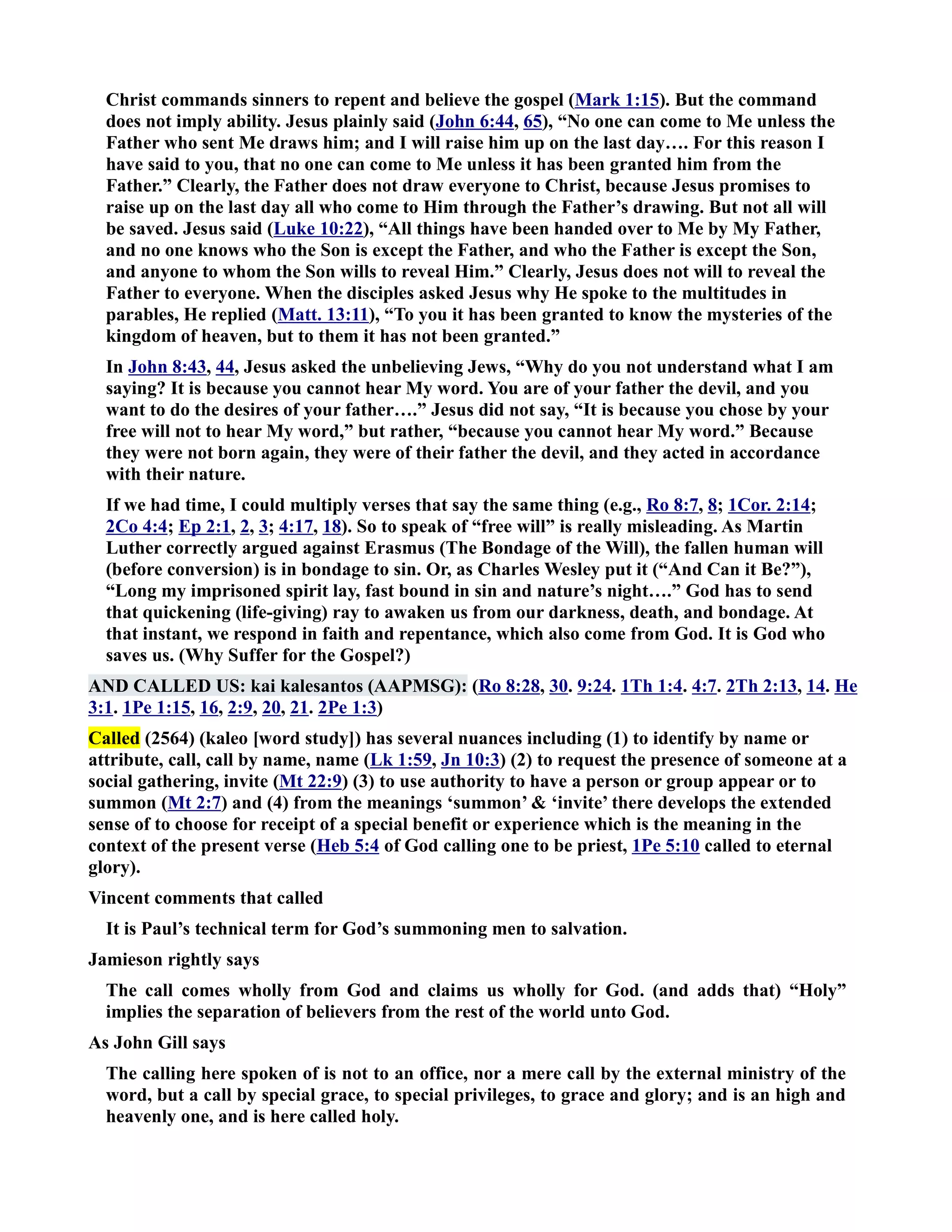 Christ commands sinners to repent and believe the gospel (Mark 1:15). But the command 
does not imply ability. Jesus plainly said (John 6:44, 65), “o one can come to Me unless the 
Father who sent Me draws him; and I will raise him up on the last day…. For this reason I 
have said to you, that no one can come to Me unless it has been granted him from the 
Father.” Clearly, the Father does not draw everyone to Christ, because Jesus promises to 
raise up on the last day all who come to Him through the Father’s drawing. But not all will 
be saved. Jesus said (Luke 10:22), “All things have been handed over to Me by My Father, 
and no one knows who the Son is except the Father, and who the Father is except the Son, 
and anyone to whom the Son wills to reveal Him.” Clearly, Jesus does not will to reveal the 
Father to everyone. When the disciples asked Jesus why He spoke to the multitudes in 
parables, He replied (Matt. 13:11), “To you it has been granted to know the mysteries of the 
kingdom of heaven, but to them it has not been granted.” 
In John 8:43, 44, Jesus asked the unbelieving Jews, “Why do you not understand what I am 
saying? It is because you cannot hear My word. You are of your father the devil, and you 
want to do the desires of your father….” Jesus did not say, “It is because you chose by your 
free will not to hear My word,” but rather, “because you cannot hear My word.” Because 
they were not born again, they were of their father the devil, and they acted in accordance 
with their nature. 
If we had time, I could multiply verses that say the same thing (e.g., Ro 8:7, 8; 1Cor. 2:14; 
2Co 4:4; Ep 2:1, 2, 3; 4:17, 18). So to speak of “free will” is really misleading. As Martin 
Luther correctly argued against Erasmus (The Bondage of the Will), the fallen human will 
(before conversion) is in bondage to sin. Or, as Charles Wesley put it (“And Can it Be?”), 
“Long my imprisoned spirit lay, fast bound in sin and nature’s night….” God has to send 
that quickening (life-giving) ray to awaken us from our darkness, death, and bondage. At 
that instant, we respond in faith and repentance, which also come from God. It is God who 
saves us. (Why Suffer for the Gospel?) 
AD CALLED US: kai kalesantos (AAPMSG): (Ro 8:28, 30. 9:24. 1Th 1:4. 4:7. 2Th 2:13, 14. He 
3:1. 1Pe 1:15, 16, 2:9, 20, 21. 2Pe 1:3) 
Called (2564) (kaleo [word study]) has several nuances including (1) to identify by name or 
attribute, call, call by name, name (Lk 1:59, Jn 10:3) (2) to request the presence of someone at a 
social gathering, invite (Mt 22:9) (3) to use authority to have a person or group appear or to 
summon (Mt 2:7) and (4) from the meanings ‘summon’  ‘invite’ there develops the extended 
sense of to choose for receipt of a special benefit or experience which is the meaning in the 
context of the present verse (Heb 5:4 of God calling one to be priest, 1Pe 5:10 called to eternal 
glory). 
Vincent comments that called 
It is Paul’s technical term for God’s summoning men to salvation. 
Jamieson rightly says 
The call comes wholly from God and claims us wholly for God. (and adds that) “Holy” 
implies the separation of believers from the rest of the world unto God. 
As John Gill says 
The calling here spoken of is not to an office, nor a mere call by the external ministry of the 
word, but a call by special grace, to special privileges, to grace and glory; and is an high and 
heavenly one, and is here called holy. 
 