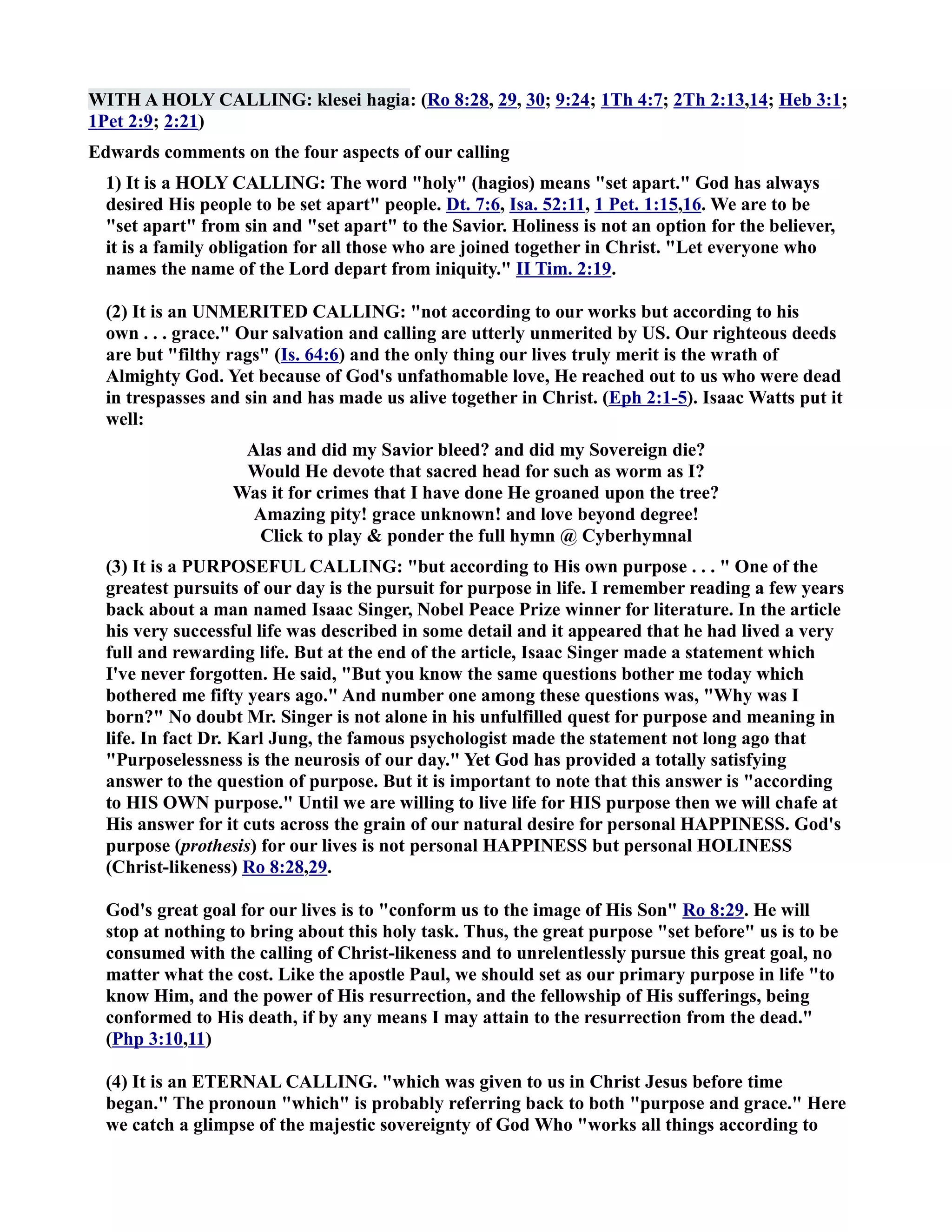 WITH A HOLY CALLIG: klesei hagia: (Ro 8:28, 29, 30; 9:24; 1Th 4:7; 2Th 2:13,14; Heb 3:1; 
1Pet 2:9; 2:21) 
Edwards comments on the four aspects of our calling 
1) It is a HOLY CALLIG: The word holy (hagios) means set apart. God has always 
desired His people to be set apart people. Dt. 7:6, Isa. 52:11, 1 Pet. 1:15,16. We are to be 
set apart from sin and set apart to the Savior. Holiness is not an option for the believer, 
it is a family obligation for all those who are joined together in Christ. Let everyone who 
names the name of the Lord depart from iniquity. II Tim. 2:19. 
(2) It is an UMERITED CALLIG: not according to our works but according to his 
own . . . grace. Our salvation and calling are utterly unmerited by US. Our righteous deeds 
are but filthy rags (Is. 64:6) and the only thing our lives truly merit is the wrath of 
Almighty God. Yet because of God's unfathomable love, He reached out to us who were dead 
in trespasses and sin and has made us alive together in Christ. (Eph 2:1-5). Isaac Watts put it 
well: 
Alas and did my Savior bleed? and did my Sovereign die? 
Would He devote that sacred head for such as worm as I? 
Was it for crimes that I have done He groaned upon the tree? 
Amazing pity! grace unknown! and love beyond degree! 
Click to play  ponder the full hymn @ Cyberhymnal 
(3) It is a PURPOSEFUL CALLIG: but according to His own purpose . . .  One of the 
greatest pursuits of our day is the pursuit for purpose in life. I remember reading a few years 
back about a man named Isaac Singer, obel Peace Prize winner for literature. In the article 
his very successful life was described in some detail and it appeared that he had lived a very 
full and rewarding life. But at the end of the article, Isaac Singer made a statement which 
I've never forgotten. He said, But you know the same questions bother me today which 
bothered me fifty years ago. And number one among these questions was, Why was I 
born? o doubt Mr. Singer is not alone in his unfulfilled quest for purpose and meaning in 
life. In fact Dr. Karl Jung, the famous psychologist made the statement not long ago that 
Purposelessness is the neurosis of our day. Yet God has provided a totally satisfying 
answer to the question of purpose. But it is important to note that this answer is according 
to HIS OW purpose. Until we are willing to live life for HIS purpose then we will chafe at 
His answer for it cuts across the grain of our natural desire for personal HAPPIESS. God's 
purpose (prothesis) for our lives is not personal HAPPIESS but personal HOLIESS 
(Christ-likeness) Ro 8:28,29. 
God's great goal for our lives is to conform us to the image of His Son Ro 8:29. He will 
stop at nothing to bring about this holy task. Thus, the great purpose set before us is to be 
consumed with the calling of Christ-likeness and to unrelentlessly pursue this great goal, no 
matter what the cost. Like the apostle Paul, we should set as our primary purpose in life to 
know Him, and the power of His resurrection, and the fellowship of His sufferings, being 
conformed to His death, if by any means I may attain to the resurrection from the dead. 
(Php 3:10,11) 
(4) It is an ETERAL CALLIG. which was given to us in Christ Jesus before time 
began. The pronoun which is probably referring back to both purpose and grace. Here 
we catch a glimpse of the majestic sovereignty of God Who works all things according to 
 