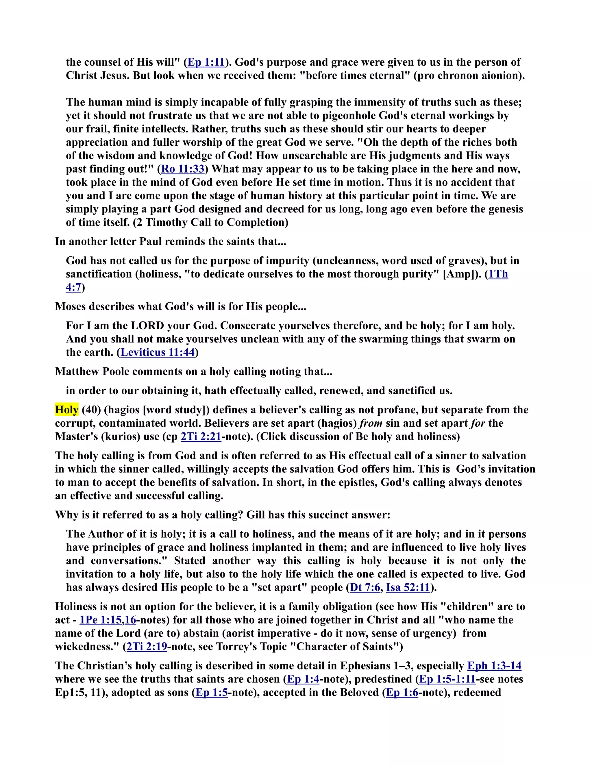 the counsel of His will (Ep 1:11). God's purpose and grace were given to us in the person of 
Christ Jesus. But look when we received them: before times eternal (pro chronon aionion). 
The human mind is simply incapable of fully grasping the immensity of truths such as these; 
yet it should not frustrate us that we are not able to pigeonhole God's eternal workings by 
our frail, finite intellects. Rather, truths such as these should stir our hearts to deeper 
appreciation and fuller worship of the great God we serve. Oh the depth of the riches both 
of the wisdom and knowledge of God! How unsearchable are His judgments and His ways 
past finding out! (Ro 11:33) What may appear to us to be taking place in the here and now, 
took place in the mind of God even before He set time in motion. Thus it is no accident that 
you and I are come upon the stage of human history at this particular point in time. We are 
simply playing a part God designed and decreed for us long, long ago even before the genesis 
of time itself. (2 Timothy Call to Completion) 
In another letter Paul reminds the saints that... 
God has not called us for the purpose of impurity (uncleanness, word used of graves), but in 
sanctification (holiness, to dedicate ourselves to the most thorough purity [Amp]). (1Th 
4:7) 
Moses describes what God's will is for His people... 
For I am the LORD your God. Consecrate yourselves therefore, and be holy; for I am holy. 
And you shall not make yourselves unclean with any of the swarming things that swarm on 
the earth. (Leviticus 11:44) 
Matthew Poole comments on a holy calling noting that... 
in order to our obtaining it, hath effectually called, renewed, and sanctified us. 
Holy (40) (hagios [word study]) defines a believer's calling as not profane, but separate from the 
corrupt, contaminated world. Believers are set apart (hagios) from sin and set apart for the 
Master's (kurios) use (cp 2Ti 2:21-note). (Click discussion of Be holy and holiness) 
The holy calling is from God and is often referred to as His effectual call of a sinner to salvation 
in which the sinner called, willingly accepts the salvation God offers him. This is God’s invitation 
to man to accept the benefits of salvation. In short, in the epistles, God's calling always denotes 
an effective and successful calling. 
Why is it referred to as a holy calling? Gill has this succinct answer: 
The Author of it is holy; it is a call to holiness, and the means of it are holy; and in it persons 
have principles of grace and holiness implanted in them; and are influenced to live holy lives 
and conversations. Stated another way this calling is holy because it is not only the 
invitation to a holy life, but also to the holy life which the one called is expected to live. God 
has always desired His people to be a set apart people (Dt 7:6, Isa 52:11). 
Holiness is not an option for the believer, it is a family obligation (see how His children are to 
act - 1Pe 1:15,16-notes) for all those who are joined together in Christ and all who name the 
name of the Lord (are to) abstain (aorist imperative - do it now, sense of urgency) from 
wickedness. (2Ti 2:19-note, see Torrey's Topic Character of Saints) 
The Christian’s holy calling is described in some detail in Ephesians 1–3, especially Eph 1:3-14 
where we see the truths that saints are chosen (Ep 1:4-note), predestined (Ep 1:5-1:11-see notes 
Ep1:5, 11), adopted as sons (Ep 1:5-note), accepted in the Beloved (Ep 1:6-note), redeemed 
 