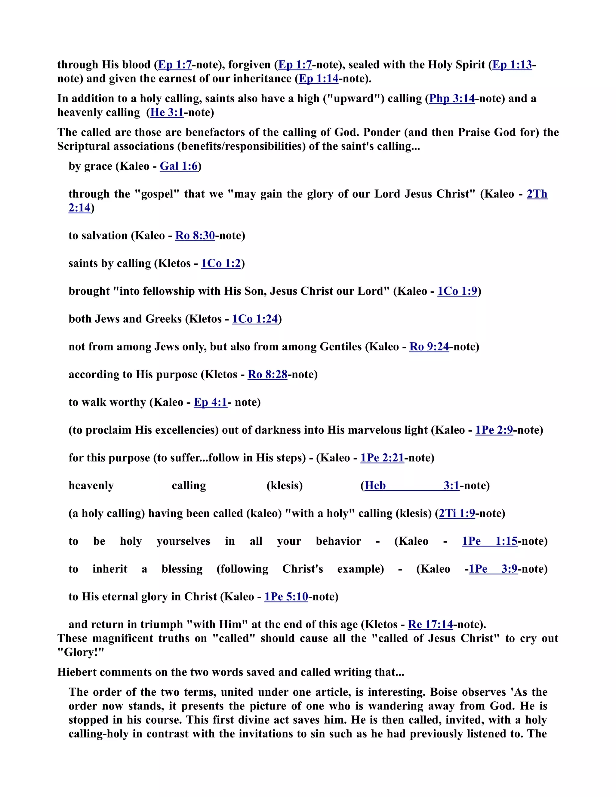through His blood (Ep 1:7-note), forgiven (Ep 1:7-note), sealed with the Holy Spirit (Ep 1:13- 
note) and given the earnest of our inheritance (Ep 1:14-note). 
In addition to a holy calling, saints also have a high (upward) calling (Php 3:14-note) and a 
heavenly calling (He 3:1-note) 
The called are those are benefactors of the calling of God. Ponder (and then Praise God for) the 
Scriptural associations (benefits/responsibilities) of the saint's calling... 
by grace (Kaleo - Gal 1:6) 
through the gospel that we may gain the glory of our Lord Jesus Christ (Kaleo - 2Th 
2:14) 
to salvation (Kaleo - Ro 8:30-note) 
saints by calling (Kletos - 1Co 1:2) 
brought into fellowship with His Son, Jesus Christ our Lord (Kaleo - 1Co 1:9) 
both Jews and Greeks (Kletos - 1Co 1:24) 
not from among Jews only, but also from among Gentiles (Kaleo - Ro 9:24-note) 
according to His purpose (Kletos - Ro 8:28-note) 
to walk worthy (Kaleo - Ep 4:1- note) 
(to proclaim His excellencies) out of darkness into His marvelous light (Kaleo - 1Pe 2:9-note) 
for this purpose (to suffer...follow in His steps) - (Kaleo - 1Pe 2:21-note) 
heavenly calling (klesis) (Heb 3:1-note) 
(a holy calling) having been called (kaleo) with a holy calling (klesis) (2Ti 1:9-note) 
to be holy yourselves in all your behavior - (Kaleo - 1Pe 1:15-note) 
to inherit a blessing (following Christ's example) - (Kaleo -1Pe 3:9-note) 
to His eternal glory in Christ (Kaleo - 1Pe 5:10-note) 
and return in triumph with Him at the end of this age (Kletos - Re 17:14-note). 
These magnificent truths on called should cause all the called of Jesus Christ to cry out 
Glory! 
Hiebert comments on the two words saved and called writing that... 
The order of the two terms, united under one article, is interesting. Boise observes 'As the 
order now stands, it presents the picture of one who is wandering away from God. He is 
stopped in his course. This first divine act saves him. He is then called, invited, with a holy 
calling-holy in contrast with the invitations to sin such as he had previously listened to. The 
 