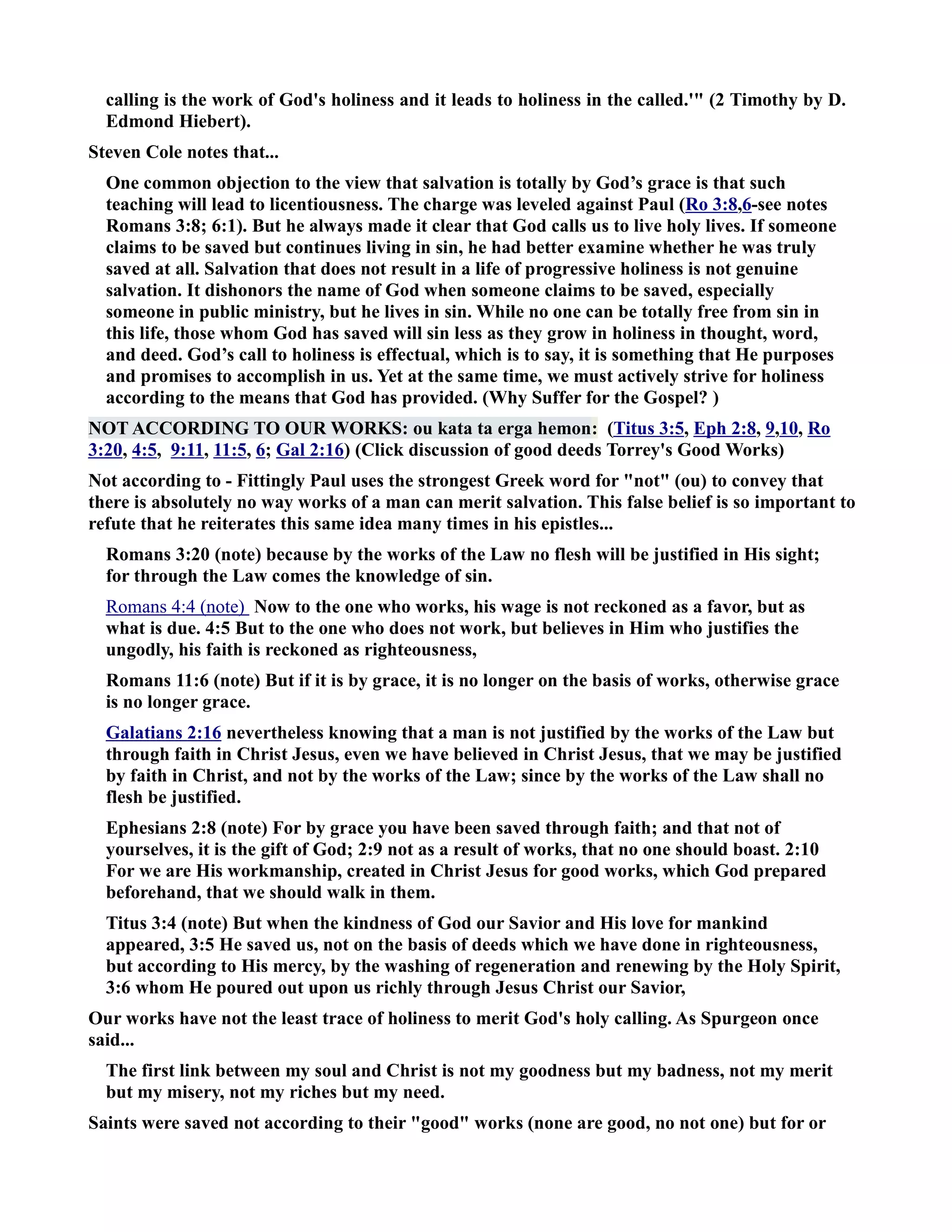 calling is the work of God's holiness and it leads to holiness in the called.' (2 Timothy by D. 
Edmond Hiebert). 
Steven Cole notes that... 
One common objection to the view that salvation is totally by God’s grace is that such 
teaching will lead to licentiousness. The charge was leveled against Paul (Ro 3:8,6-see notes 
Romans 3:8; 6:1). But he always made it clear that God calls us to live holy lives. If someone 
claims to be saved but continues living in sin, he had better examine whether he was truly 
saved at all. Salvation that does not result in a life of progressive holiness is not genuine 
salvation. It dishonors the name of God when someone claims to be saved, especially 
someone in public ministry, but he lives in sin. While no one can be totally free from sin in 
this life, those whom God has saved will sin less as they grow in holiness in thought, word, 
and deed. God’s call to holiness is effectual, which is to say, it is something that He purposes 
and promises to accomplish in us. Yet at the same time, we must actively strive for holiness 
according to the means that God has provided. (Why Suffer for the Gospel? ) 
OT ACCORDIG TO OUR WORKS: ou kata ta erga hemon: (Titus 3:5, Eph 2:8, 9,10, Ro 
3:20, 4:5, 9:11, 11:5, 6; Gal 2:16) (Click discussion of good deeds Torrey's Good Works) 
ot according to - Fittingly Paul uses the strongest Greek word for not (ou) to convey that 
there is absolutely no way works of a man can merit salvation. This false belief is so important to 
refute that he reiterates this same idea many times in his epistles... 
Romans 3:20 (note) because by the works of the Law no flesh will be justified in His sight; 
for through the Law comes the knowledge of sin. 
Romans 4:4 (note) ow to the one who works, his wage is not reckoned as a favor, but as 
what is due. 4:5 But to the one who does not work, but believes in Him who justifies the 
ungodly, his faith is reckoned as righteousness, 
Romans 11:6 (note) But if it is by grace, it is no longer on the basis of works, otherwise grace 
is no longer grace. 
Galatians 2:16 nevertheless knowing that a man is not justified by the works of the Law but 
through faith in Christ Jesus, even we have believed in Christ Jesus, that we may be justified 
by faith in Christ, and not by the works of the Law; since by the works of the Law shall no 
flesh be justified. 
Ephesians 2:8 (note) For by grace you have been saved through faith; and that not of 
yourselves, it is the gift of God; 2:9 not as a result of works, that no one should boast. 2:10 
For we are His workmanship, created in Christ Jesus for good works, which God prepared 
beforehand, that we should walk in them. 
Titus 3:4 (note) But when the kindness of God our Savior and His love for mankind 
appeared, 3:5 He saved us, not on the basis of deeds which we have done in righteousness, 
but according to His mercy, by the washing of regeneration and renewing by the Holy Spirit, 
3:6 whom He poured out upon us richly through Jesus Christ our Savior, 
Our works have not the least trace of holiness to merit God's holy calling. As Spurgeon once 
said... 
The first link between my soul and Christ is not my goodness but my badness, not my merit 
but my misery, not my riches but my need. 
Saints were saved not according to their good works (none are good, no not one) but for or 
 