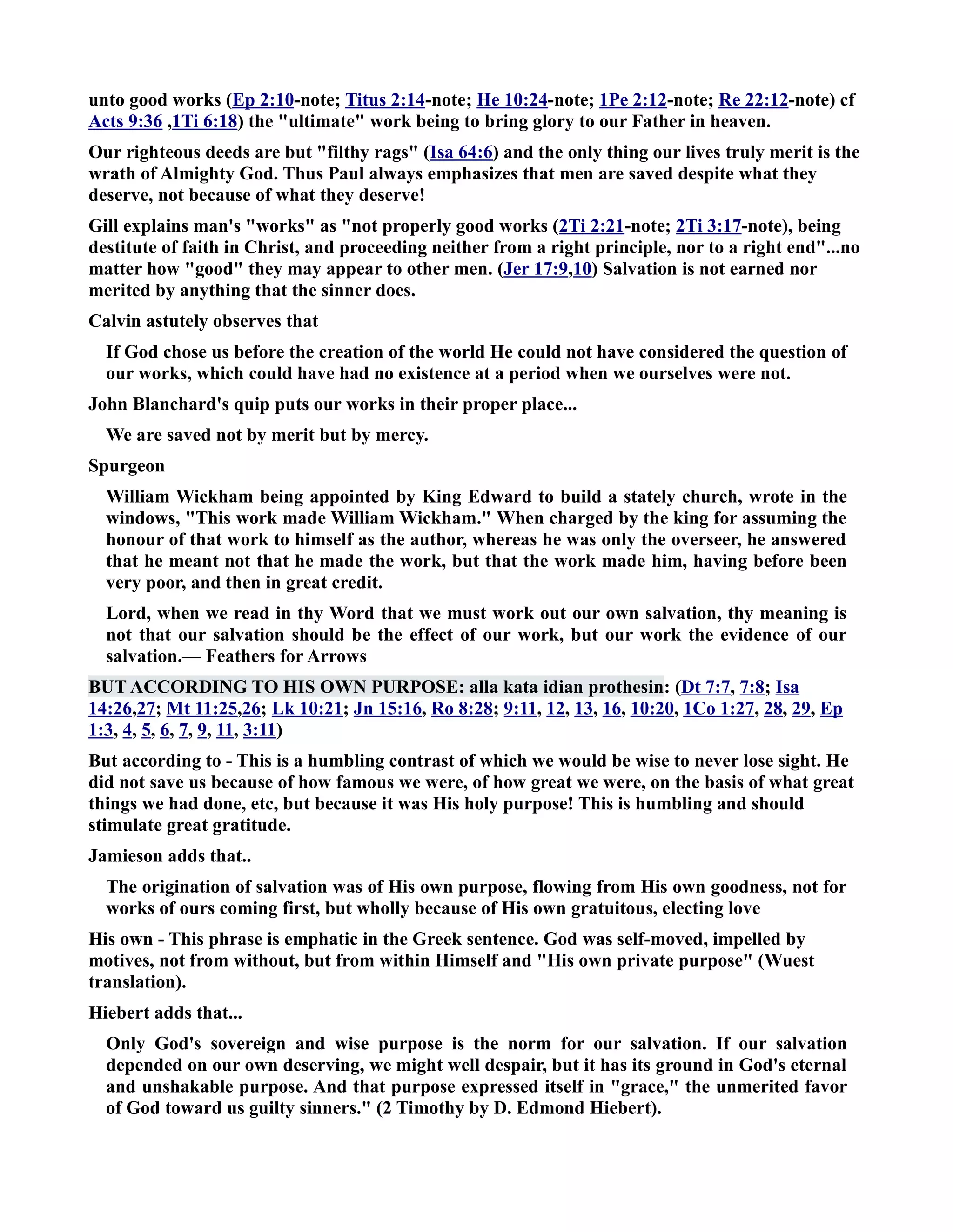 unto good works (Ep 2:10-note; Titus 2:14-note; He 10:24-note; 1Pe 2:12-note; Re 22:12-note) cf 
Acts 9:36 ,1Ti 6:18) the ultimate work being to bring glory to our Father in heaven. 
Our righteous deeds are but filthy rags (Isa 64:6) and the only thing our lives truly merit is the 
wrath of Almighty God. Thus Paul always emphasizes that men are saved despite what they 
deserve, not because of what they deserve! 
Gill explains man's works as not properly good works (2Ti 2:21-note; 2Ti 3:17-note), being 
destitute of faith in Christ, and proceeding neither from a right principle, nor to a right end...no 
matter how good they may appear to other men. (Jer 17:9,10) Salvation is not earned nor 
merited by anything that the sinner does. 
Calvin astutely observes that 
If God chose us before the creation of the world He could not have considered the question of 
our works, which could have had no existence at a period when we ourselves were not. 
John Blanchard's quip puts our works in their proper place... 
We are saved not by merit but by mercy. 
Spurgeon 
William Wickham being appointed by King Edward to build a stately church, wrote in the 
windows, This work made William Wickham. When charged by the king for assuming the 
honour of that work to himself as the author, whereas he was only the overseer, he answered 
that he meant not that he made the work, but that the work made him, having before been 
very poor, and then in great credit. 
Lord, when we read in thy Word that we must work out our own salvation, thy meaning is 
not that our salvation should be the effect of our work, but our work the evidence of our 
salvation.— Feathers for Arrows 
BUT ACCORDIG TO HIS OW PURPOSE: alla kata idian prothesin: (Dt 7:7, 7:8; Isa 
14:26,27; Mt 11:25,26; Lk 10:21; Jn 15:16, Ro 8:28; 9:11, 12, 13, 16, 10:20, 1Co 1:27, 28, 29, Ep 
1:3, 4, 5, 6, 7, 9, 11, 3:11) 
But according to - This is a humbling contrast of which we would be wise to never lose sight. He 
did not save us because of how famous we were, of how great we were, on the basis of what great 
things we had done, etc, but because it was His holy purpose! This is humbling and should 
stimulate great gratitude. 
Jamieson adds that.. 
The origination of salvation was of His own purpose, flowing from His own goodness, not for 
works of ours coming first, but wholly because of His own gratuitous, electing love 
His own - This phrase is emphatic in the Greek sentence. God was self-moved, impelled by 
motives, not from without, but from within Himself and His own private purpose (Wuest 
translation). 
Hiebert adds that... 
Only God's sovereign and wise purpose is the norm for our salvation. If our salvation 
depended on our own deserving, we might well despair, but it has its ground in God's eternal 
and unshakable purpose. And that purpose expressed itself in grace, the unmerited favor 
of God toward us guilty sinners. (2 Timothy by D. Edmond Hiebert). 
 