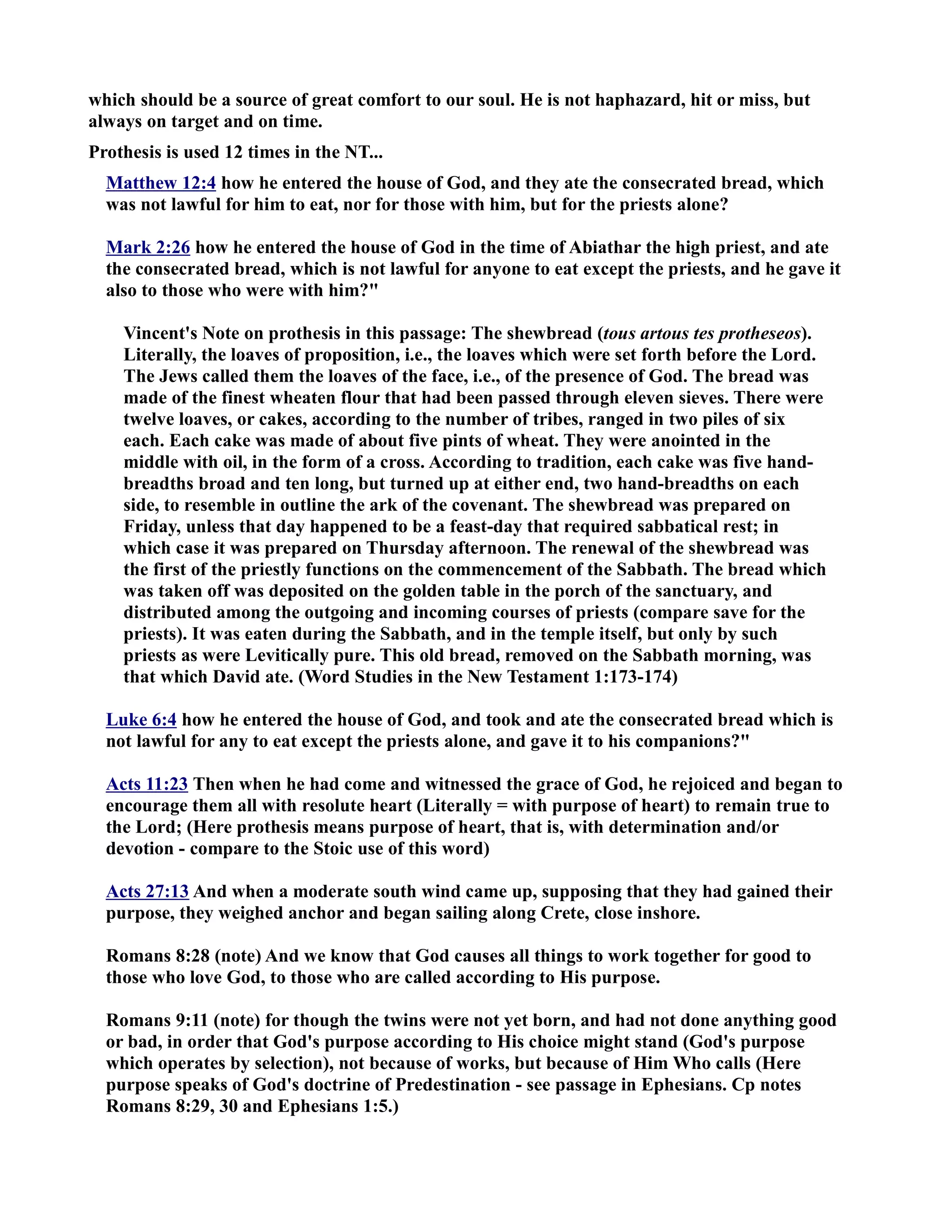 which should be a source of great comfort to our soul. He is not haphazard, hit or miss, but 
always on target and on time. 
Prothesis is used 12 times in the T... 
Matthew 12:4 how he entered the house of God, and they ate the consecrated bread, which 
was not lawful for him to eat, nor for those with him, but for the priests alone? 
Mark 2:26 how he entered the house of God in the time of Abiathar the high priest, and ate 
the consecrated bread, which is not lawful for anyone to eat except the priests, and he gave it 
also to those who were with him? 
Vincent's ote on prothesis in this passage: The shewbread (tous artous tes protheseos). 
Literally, the loaves of proposition, i.e., the loaves which were set forth before the Lord. 
The Jews called them the loaves of the face, i.e., of the presence of God. The bread was 
made of the finest wheaten flour that had been passed through eleven sieves. There were 
twelve loaves, or cakes, according to the number of tribes, ranged in two piles of six 
each. Each cake was made of about five pints of wheat. They were anointed in the 
middle with oil, in the form of a cross. According to tradition, each cake was five hand-breadths 
broad and ten long, but turned up at either end, two hand-breadths on each 
side, to resemble in outline the ark of the covenant. The shewbread was prepared on 
Friday, unless that day happened to be a feast-day that required sabbatical rest; in 
which case it was prepared on Thursday afternoon. The renewal of the shewbread was 
the first of the priestly functions on the commencement of the Sabbath. The bread which 
was taken off was deposited on the golden table in the porch of the sanctuary, and 
distributed among the outgoing and incoming courses of priests (compare save for the 
priests). It was eaten during the Sabbath, and in the temple itself, but only by such 
priests as were Levitically pure. This old bread, removed on the Sabbath morning, was 
that which David ate. (Word Studies in the ew Testament 1:173-174) 
Luke 6:4 how he entered the house of God, and took and ate the consecrated bread which is 
not lawful for any to eat except the priests alone, and gave it to his companions? 
Acts 11:23 Then when he had come and witnessed the grace of God, he rejoiced and began to 
encourage them all with resolute heart (Literally = with purpose of heart) to remain true to 
the Lord; (Here prothesis means purpose of heart, that is, with determination and/or 
devotion - compare to the Stoic use of this word) 
Acts 27:13 And when a moderate south wind came up, supposing that they had gained their 
purpose, they weighed anchor and began sailing along Crete, close inshore. 
Romans 8:28 (note) And we know that God causes all things to work together for good to 
those who love God, to those who are called according to His purpose. 
Romans 9:11 (note) for though the twins were not yet born, and had not done anything good 
or bad, in order that God's purpose according to His choice might stand (God's purpose 
which operates by selection), not because of works, but because of Him Who calls (Here 
purpose speaks of God's doctrine of Predestination - see passage in Ephesians. Cp notes 
Romans 8:29, 30 and Ephesians 1:5.) 
 