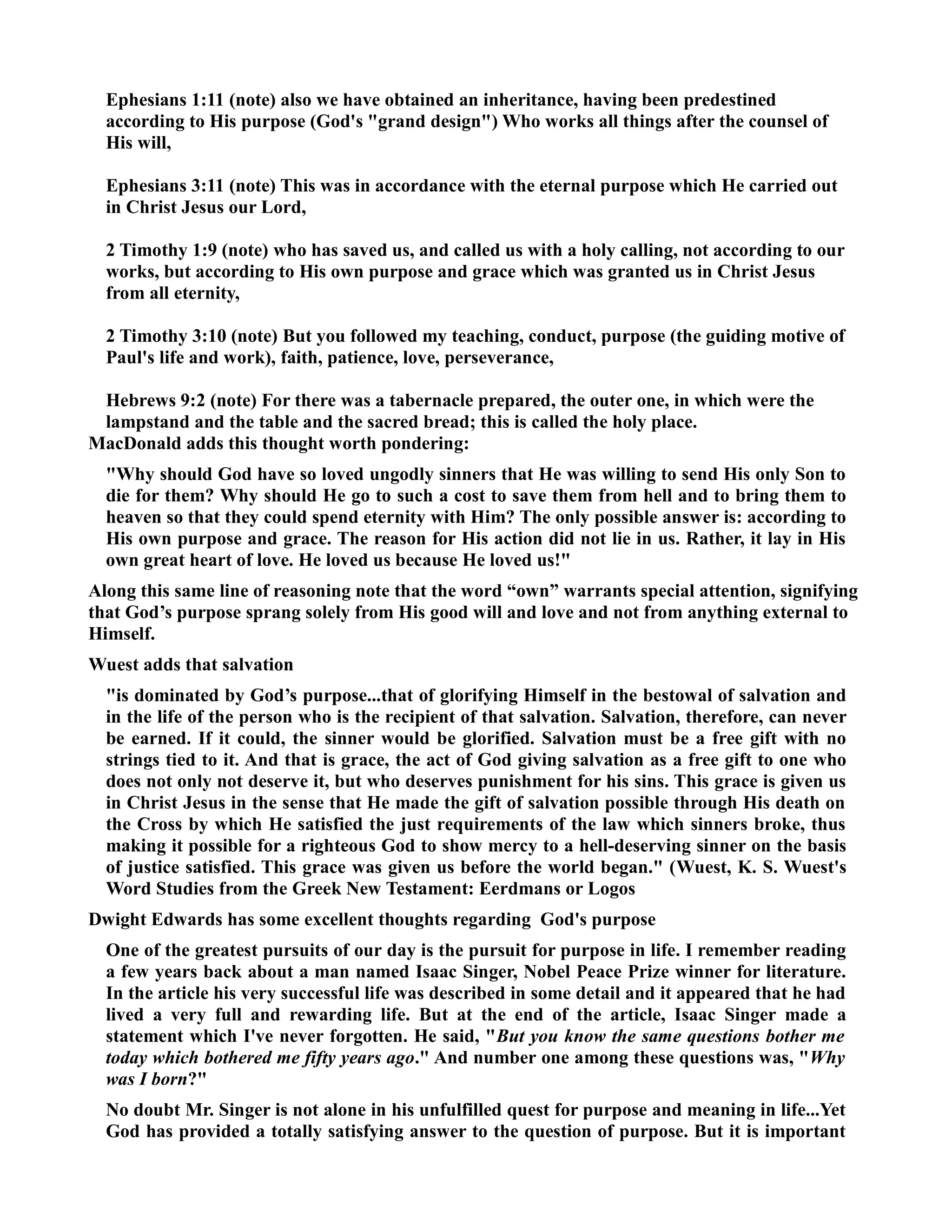 Ephesians 1:11 (note) also we have obtained an inheritance, having been predestined 
according to His purpose (God's grand design) Who works all things after the counsel of 
His will, 
Ephesians 3:11 (note) This was in accordance with the eternal purpose which He carried out 
in Christ Jesus our Lord, 
2 Timothy 1:9 (note) who has saved us, and called us with a holy calling, not according to our 
works, but according to His own purpose and grace which was granted us in Christ Jesus 
from all eternity, 
2 Timothy 3:10 (note) But you followed my teaching, conduct, purpose (the guiding motive of 
Paul's life and work), faith, patience, love, perseverance, 
Hebrews 9:2 (note) For there was a tabernacle prepared, the outer one, in which were the 
lampstand and the table and the sacred bread; this is called the holy place. 
MacDonald adds this thought worth pondering: 
Why should God have so loved ungodly sinners that He was willing to send His only Son to 
die for them? Why should He go to such a cost to save them from hell and to bring them to 
heaven so that they could spend eternity with Him? The only possible answer is: according to 
His own purpose and grace. The reason for His action did not lie in us. Rather, it lay in His 
own great heart of love. He loved us because He loved us! 
Along this same line of reasoning note that the word “own” warrants special attention, signifying 
that God’s purpose sprang solely from His good will and love and not from anything external to 
Himself. 
Wuest adds that salvation 
is dominated by God’s purpose...that of glorifying Himself in the bestowal of salvation and 
in the life of the person who is the recipient of that salvation. Salvation, therefore, can never 
be earned. If it could, the sinner would be glorified. Salvation must be a free gift with no 
strings tied to it. And that is grace, the act of God giving salvation as a free gift to one who 
does not only not deserve it, but who deserves punishment for his sins. This grace is given us 
in Christ Jesus in the sense that He made the gift of salvation possible through His death on 
the Cross by which He satisfied the just requirements of the law which sinners broke, thus 
making it possible for a righteous God to show mercy to a hell-deserving sinner on the basis 
of justice satisfied. This grace was given us before the world began. (Wuest, K. S. Wuest's 
Word Studies from the Greek ew Testament: Eerdmans or Logos 
Dwight Edwards has some excellent thoughts regarding God's purpose 
One of the greatest pursuits of our day is the pursuit for purpose in life. I remember reading 
a few years back about a man named Isaac Singer, obel Peace Prize winner for literature. 
In the article his very successful life was described in some detail and it appeared that he had 
lived a very full and rewarding life. But at the end of the article, Isaac Singer made a 
statement which I've never forgotten. He said, But you know the same questions bother me 
today which bothered me fifty years ago. And number one among these questions was, Why 
was I born? 
o doubt Mr. Singer is not alone in his unfulfilled quest for purpose and meaning in life...Yet 
God has provided a totally satisfying answer to the question of purpose. But it is important 
 