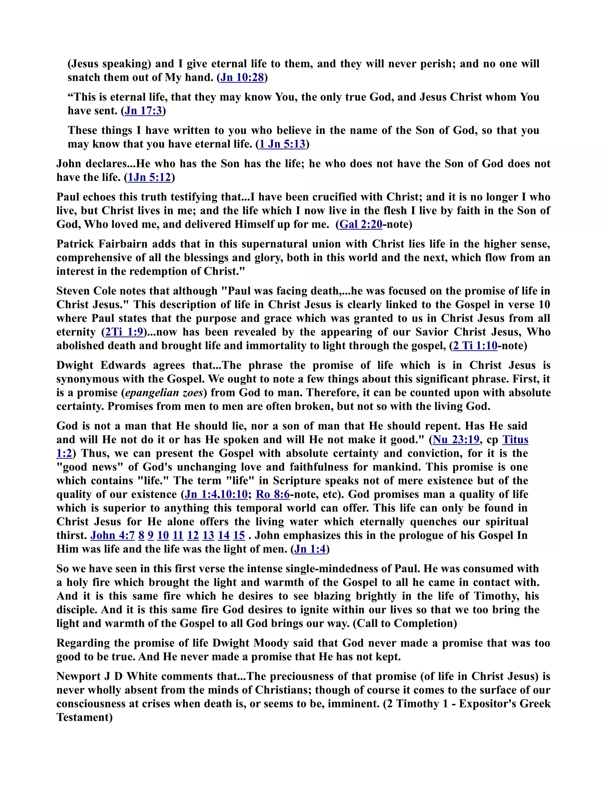 (Jesus speaking) and I give eternal life to them, and they will never perish; and no one will 
snatch them out of My hand. (Jn 10:28) 
“This is eternal life, that they may know You, the only true God, and Jesus Christ whom You 
have sent. (Jn 17:3) 
These things I have written to you who believe in the name of the Son of God, so that you 
may know that you have eternal life. (1 Jn 5:13) 
John declares...He who has the Son has the life; he who does not have the Son of God does not 
have the life. (1Jn 5:12) 
Paul echoes this truth testifying that...I have been crucified with Christ; and it is no longer I who 
live, but Christ lives in me; and the life which I now live in the flesh I live by faith in the Son of 
God, Who loved me, and delivered Himself up for me. (Gal 2:20-note) 
Patrick Fairbairn adds that in this supernatural union with Christ lies life in the higher sense, 
comprehensive of all the blessings and glory, both in this world and the next, which flow from an 
interest in the redemption of Christ. 
Steven Cole notes that although Paul was facing death,...he was focused on the promise of life in 
Christ Jesus. This description of life in Christ Jesus is clearly linked to the Gospel in verse 10 
where Paul states that the purpose and grace which was granted to us in Christ Jesus from all 
eternity (2Ti 1:9)...now has been revealed by the appearing of our Savior Christ Jesus, Who 
abolished death and brought life and immortality to light through the gospel, (2 Ti 1:10-note) 
Dwight Edwards agrees that...The phrase the promise of life which is in Christ Jesus is 
synonymous with the Gospel. We ought to note a few things about this significant phrase. First, it 
is a promise (epangelian zoes) from God to man. Therefore, it can be counted upon with absolute 
certainty. Promises from men to men are often broken, but not so with the living God. 
God is not a man that He should lie, nor a son of man that He should repent. Has He said 
and will He not do it or has He spoken and will He not make it good. (u 23:19, cp Titus 
1:2) Thus, we can present the Gospel with absolute certainty and conviction, for it is the 
good news of God's unchanging love and faithfulness for mankind. This promise is one 
which contains life. The term life in Scripture speaks not of mere existence but of the 
quality of our existence (Jn 1:4,10:10; Ro 8:6-note, etc). God promises man a quality of life 
which is superior to anything this temporal world can offer. This life can only be found in 
Christ Jesus for He alone offers the living water which eternally quenches our spiritual 
thirst. John 4:7 8 9 10 11 12 13 14 15 . John emphasizes this in the prologue of his Gospel In 
Him was life and the life was the light of men. (Jn 1:4) 
So we have seen in this first verse the intense single-mindedness of Paul. He was consumed with 
a holy fire which brought the light and warmth of the Gospel to all he came in contact with. 
And it is this same fire which he desires to see blazing brightly in the life of Timothy, his 
disciple. And it is this same fire God desires to ignite within our lives so that we too bring the 
light and warmth of the Gospel to all God brings our way. (Call to Completion) 
Regarding the promise of life Dwight Moody said that God never made a promise that was too 
good to be true. And He never made a promise that He has not kept. 
ewport J D White comments that...The preciousness of that promise (of life in Christ Jesus) is 
never wholly absent from the minds of Christians; though of course it comes to the surface of our 
consciousness at crises when death is, or seems to be, imminent. (2 Timothy 1 - Expositor's Greek 
Testament) 
 