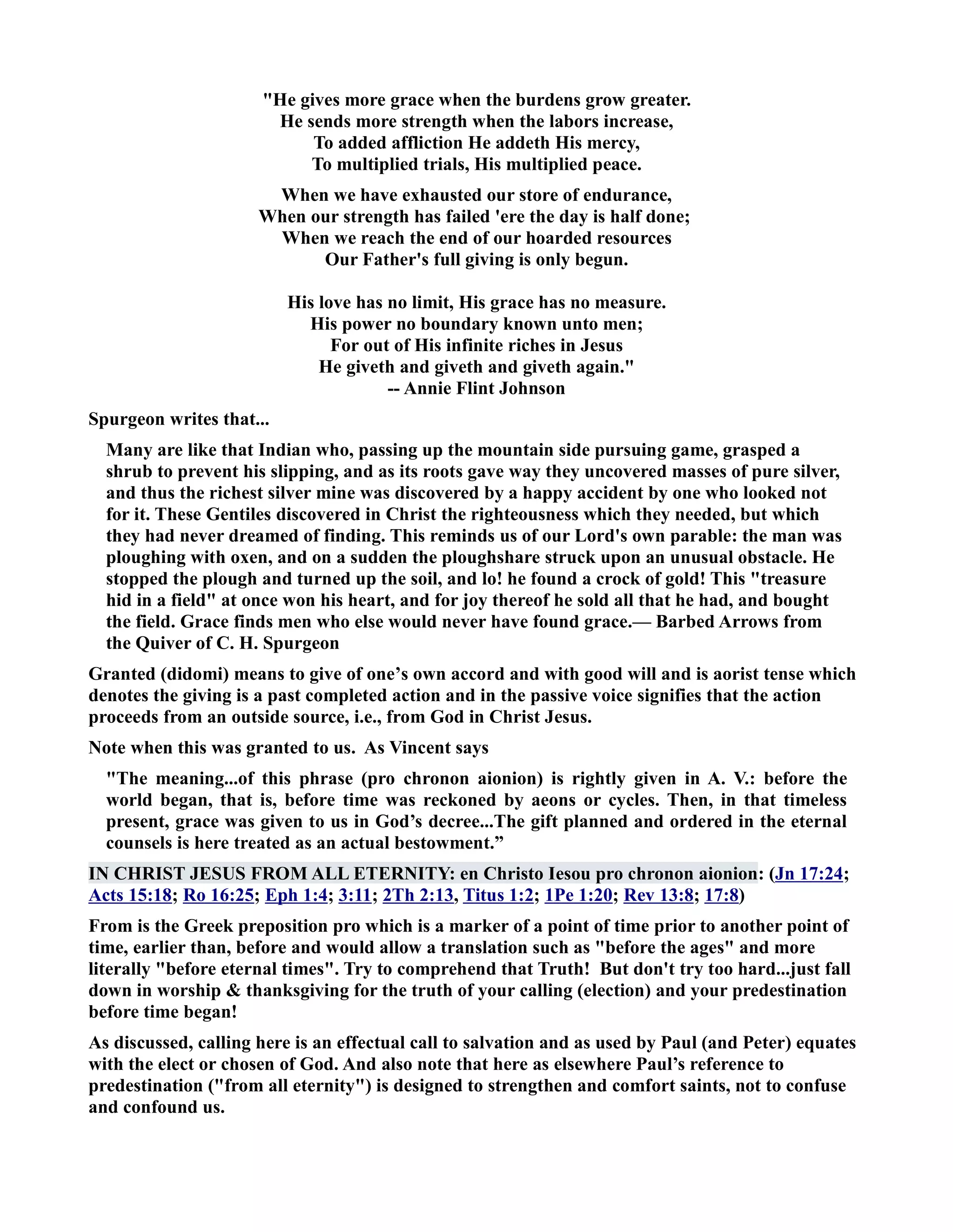 He gives more grace when the burdens grow greater. 
He sends more strength when the labors increase, 
To added affliction He addeth His mercy, 
To multiplied trials, His multiplied peace. 
When we have exhausted our store of endurance, 
When our strength has failed 'ere the day is half done; 
When we reach the end of our hoarded resources 
Our Father's full giving is only begun. 
His love has no limit, His grace has no measure. 
His power no boundary known unto men; 
For out of His infinite riches in Jesus 
He giveth and giveth and giveth again. 
-- Annie Flint Johnson 
Spurgeon writes that... 
Many are like that Indian who, passing up the mountain side pursuing game, grasped a 
shrub to prevent his slipping, and as its roots gave way they uncovered masses of pure silver, 
and thus the richest silver mine was discovered by a happy accident by one who looked not 
for it. These Gentiles discovered in Christ the righteousness which they needed, but which 
they had never dreamed of finding. This reminds us of our Lord's own parable: the man was 
ploughing with oxen, and on a sudden the ploughshare struck upon an unusual obstacle. He 
stopped the plough and turned up the soil, and lo! he found a crock of gold! This treasure 
hid in a field at once won his heart, and for joy thereof he sold all that he had, and bought 
the field. Grace finds men who else would never have found grace.— Barbed Arrows from 
the Quiver of C. H. Spurgeon 
Granted (didomi) means to give of one’s own accord and with good will and is aorist tense which 
denotes the giving is a past completed action and in the passive voice signifies that the action 
proceeds from an outside source, i.e., from God in Christ Jesus. 
ote when this was granted to us. As Vincent says 
The meaning...of this phrase (pro chronon aionion) is rightly given in A. V.: before the 
world began, that is, before time was reckoned by aeons or cycles. Then, in that timeless 
present, grace was given to us in God’s decree...The gift planned and ordered in the eternal 
counsels is here treated as an actual bestowment.” 
I CHRIST JESUS FROM ALL ETERITY: en Christo Iesou pro chronon aionion: (Jn 17:24; 
Acts 15:18; Ro 16:25; Eph 1:4; 3:11; 2Th 2:13, Titus 1:2; 1Pe 1:20; Rev 13:8; 17:8) 
From is the Greek preposition pro which is a marker of a point of time prior to another point of 
time, earlier than, before and would allow a translation such as before the ages and more 
literally before eternal times. Try to comprehend that Truth! But don't try too hard...just fall 
down in worship  thanksgiving for the truth of your calling (election) and your predestination 
before time began! 
As discussed, calling here is an effectual call to salvation and as used by Paul (and Peter) equates 
with the elect or chosen of God. And also note that here as elsewhere Paul’s reference to 
predestination (from all eternity) is designed to strengthen and comfort saints, not to confuse 
and confound us. 
 