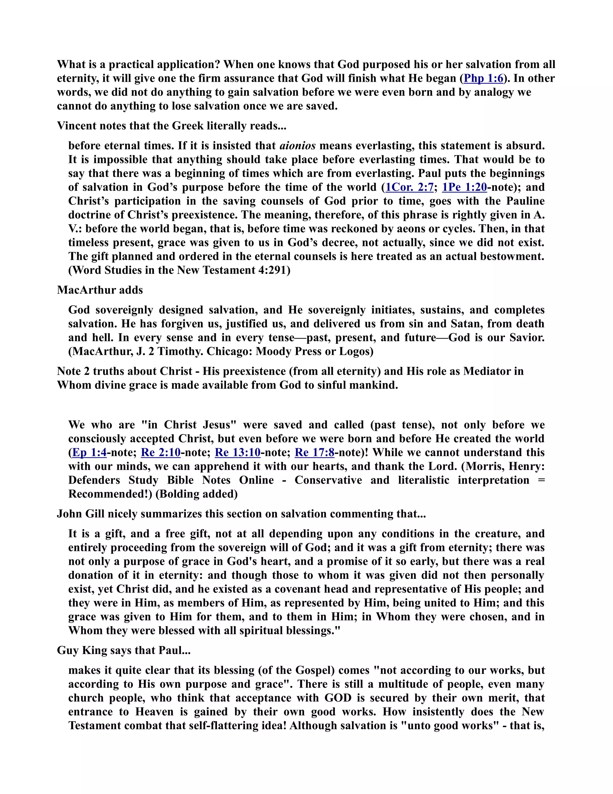 What is a practical application? When one knows that God purposed his or her salvation from all 
eternity, it will give one the firm assurance that God will finish what He began (Php 1:6). In other 
words, we did not do anything to gain salvation before we were even born and by analogy we 
cannot do anything to lose salvation once we are saved. 
Vincent notes that the Greek literally reads... 
before eternal times. If it is insisted that aionios means everlasting, this statement is absurd. 
It is impossible that anything should take place before everlasting times. That would be to 
say that there was a beginning of times which are from everlasting. Paul puts the beginnings 
of salvation in God’s purpose before the time of the world (1Cor. 2:7; 1Pe 1:20-note); and 
Christ’s participation in the saving counsels of God prior to time, goes with the Pauline 
doctrine of Christ’s preexistence. The meaning, therefore, of this phrase is rightly given in A. 
V.: before the world began, that is, before time was reckoned by aeons or cycles. Then, in that 
timeless present, grace was given to us in God’s decree, not actually, since we did not exist. 
The gift planned and ordered in the eternal counsels is here treated as an actual bestowment. 
(Word Studies in the ew Testament 4:291) 
MacArthur adds 
God sovereignly designed salvation, and He sovereignly initiates, sustains, and completes 
salvation. He has forgiven us, justified us, and delivered us from sin and Satan, from death 
and hell. In every sense and in every tense—past, present, and future—God is our Savior. 
(MacArthur, J. 2 Timothy. Chicago: Moody Press or Logos) 
ote 2 truths about Christ - His preexistence (from all eternity) and His role as Mediator in 
Whom divine grace is made available from God to sinful mankind. 
We who are in Christ Jesus were saved and called (past tense), not only before we 
consciously accepted Christ, but even before we were born and before He created the world 
(Ep 1:4-note; Re 2:10-note; Re 13:10-note; Re 17:8-note)! While we cannot understand this 
with our minds, we can apprehend it with our hearts, and thank the Lord. (Morris, Henry: 
Defenders Study Bible otes Online - Conservative and literalistic interpretation = 
Recommended!) (Bolding added) 
John Gill nicely summarizes this section on salvation commenting that... 
It is a gift, and a free gift, not at all depending upon any conditions in the creature, and 
entirely proceeding from the sovereign will of God; and it was a gift from eternity; there was 
not only a purpose of grace in God's heart, and a promise of it so early, but there was a real 
donation of it in eternity: and though those to whom it was given did not then personally 
exist, yet Christ did, and he existed as a covenant head and representative of His people; and 
they were in Him, as members of Him, as represented by Him, being united to Him; and this 
grace was given to Him for them, and to them in Him; in Whom they were chosen, and in 
Whom they were blessed with all spiritual blessings. 
Guy King says that Paul... 
makes it quite clear that its blessing (of the Gospel) comes not according to our works, but 
according to His own purpose and grace. There is still a multitude of people, even many 
church people, who think that acceptance with GOD is secured by their own merit, that 
entrance to Heaven is gained by their own good works. How insistently does the ew 
Testament combat that self-flattering idea! Although salvation is unto good works - that is, 
 