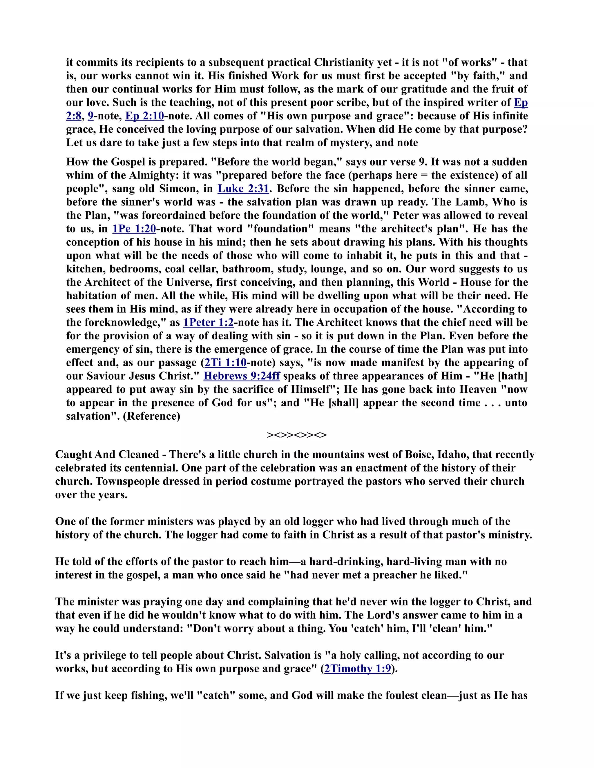 it commits its recipients to a subsequent practical Christianity yet - it is not of works - that 
is, our works cannot win it. His finished Work for us must first be accepted by faith, and 
then our continual works for Him must follow, as the mark of our gratitude and the fruit of 
our love. Such is the teaching, not of this present poor scribe, but of the inspired writer of Ep 
2:8, 9-note, Ep 2:10-note. All comes of His own purpose and grace: because of His infinite 
grace, He conceived the loving purpose of our salvation. When did He come by that purpose? 
Let us dare to take just a few steps into that realm of mystery, and note 
How the Gospel is prepared. Before the world began, says our verse 9. It was not a sudden 
whim of the Almighty: it was prepared before the face (perhaps here = the existence) of all 
people, sang old Simeon, in Luke 2:31. Before the sin happened, before the sinner came, 
before the sinner's world was - the salvation plan was drawn up ready. The Lamb, Who is 
the Plan, was foreordained before the foundation of the world, Peter was allowed to reveal 
to us, in 1Pe 1:20-note. That word foundation means the architect's plan. He has the 
conception of his house in his mind; then he sets about drawing his plans. With his thoughts 
upon what will be the needs of those who will come to inhabit it, he puts in this and that - 
kitchen, bedrooms, coal cellar, bathroom, study, lounge, and so on. Our word suggests to us 
the Architect of the Universe, first conceiving, and then planning, this World - House for the 
habitation of men. All the while, His mind will be dwelling upon what will be their need. He 
sees them in His mind, as if they were already here in occupation of the house. According to 
the foreknowledge, as 1Peter 1:2-note has it. The Architect knows that the chief need will be 
for the provision of a way of dealing with sin - so it is put down in the Plan. Even before the 
emergency of sin, there is the emergence of grace. In the course of time the Plan was put into 
effect and, as our passage (2Ti 1:10-note) says, is now made manifest by the appearing of 
our Saviour Jesus Christ. Hebrews 9:24ff speaks of three appearances of Him - He [hath] 
appeared to put away sin by the sacrifice of Himself; He has gone back into Heaven now 
to appear in the presence of God for us; and He [shall] appear the second time . . . unto 
salvation. (Reference) 
 
Caught And Cleaned - There's a little church in the mountains west of Boise, Idaho, that recently 
celebrated its centennial. One part of the celebration was an enactment of the history of their 
church. Townspeople dressed in period costume portrayed the pastors who served their church 
over the years. 
One of the former ministers was played by an old logger who had lived through much of the 
history of the church. The logger had come to faith in Christ as a result of that pastor's ministry. 
He told of the efforts of the pastor to reach him—a hard-drinking, hard-living man with no 
interest in the gospel, a man who once said he had never met a preacher he liked. 
The minister was praying one day and complaining that he'd never win the logger to Christ, and 
that even if he did he wouldn't know what to do with him. The Lord's answer came to him in a 
way he could understand: Don't worry about a thing. You 'catch' him, I'll 'clean' him. 
It's a privilege to tell people about Christ. Salvation is a holy calling, not according to our 
works, but according to His own purpose and grace (2Timothy 1:9). 
If we just keep fishing, we'll catch some, and God will make the foulest clean—just as He has 
 