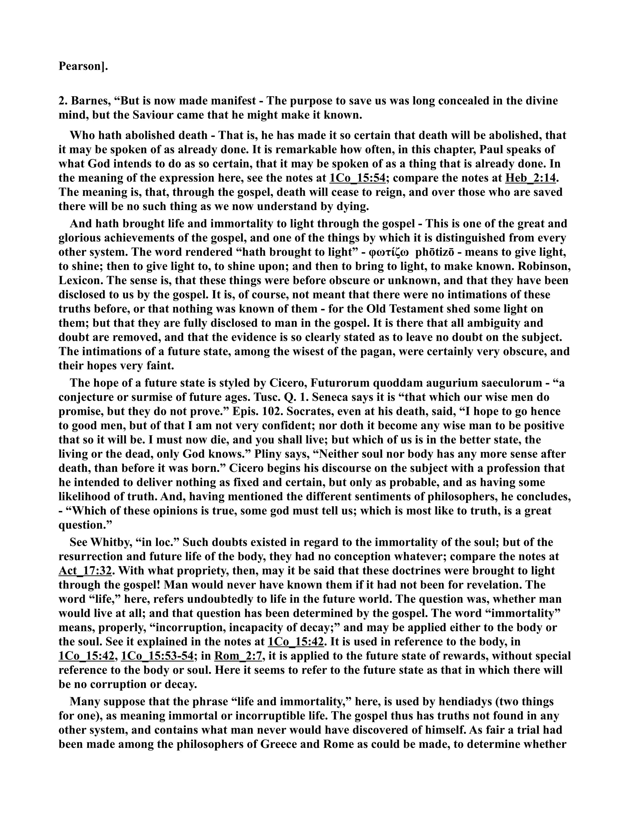 Pearson]. 
2. Barnes, “But is now made manifest - The purpose to save us was long concealed in the divine 
mind, but the Saviour came that he might make it known. 
Who hath abolished death - That is, he has made it so certain that death will be abolished, that 
it may be spoken of as already done. It is remarkable how often, in this chapter, Paul speaks of 
what God intends to do as so certain, that it may be spoken of as a thing that is already done. In 
the meaning of the expression here, see the notes at 1Co_15:54; compare the notes at Heb_2:14. 
The meaning is, that, through the gospel, death will cease to reign, and over those who are saved 
there will be no such thing as we now understand by dying. 
And hath brought life and immortality to light through the gospel - This is one of the great and 
glorious achievements of the gospel, and one of the things by which it is distinguished from every 
other system. The word rendered “hath brought to light” - φωτίζω phōtizō - means to give light, 
to shine; then to give light to, to shine upon; and then to bring to light, to make known. Robinson, 
Lexicon. The sense is, that these things were before obscure or unknown, and that they have been 
disclosed to us by the gospel. It is, of course, not meant that there were no intimations of these 
truths before, or that nothing was known of them - for the Old Testament shed some light on 
them; but that they are fully disclosed to man in the gospel. It is there that all ambiguity and 
doubt are removed, and that the evidence is so clearly stated as to leave no doubt on the subject. 
The intimations of a future state, among the wisest of the pagan, were certainly very obscure, and 
their hopes very faint. 
The hope of a future state is styled by Cicero, Futurorum quoddam augurium saeculorum - “a 
conjecture or surmise of future ages. Tusc. Q. 1. Seneca says it is “that which our wise men do 
promise, but they do not prove.” Epis. 102. Socrates, even at his death, said, “I hope to go hence 
to good men, but of that I am not very confident; nor doth it become any wise man to be positive 
that so it will be. I must now die, and you shall live; but which of us is in the better state, the 
living or the dead, only God knows.” Pliny says, “either soul nor body has any more sense after 
death, than before it was born.” Cicero begins his discourse on the subject with a profession that 
he intended to deliver nothing as fixed and certain, but only as probable, and as having some 
likelihood of truth. And, having mentioned the different sentiments of philosophers, he concludes, 
- “Which of these opinions is true, some god must tell us; which is most like to truth, is a great 
question.” 
See Whitby, “in loc.” Such doubts existed in regard to the immortality of the soul; but of the 
resurrection and future life of the body, they had no conception whatever; compare the notes at 
Act_17:32. With what propriety, then, may it be said that these doctrines were brought to light 
through the gospel! Man would never have known them if it had not been for revelation. The 
word “life,” here, refers undoubtedly to life in the future world. The question was, whether man 
would live at all; and that question has been determined by the gospel. The word “immortality” 
means, properly, “incorruption, incapacity of decay;” and may be applied either to the body or 
the soul. See it explained in the notes at 1Co_15:42. It is used in reference to the body, in 
1Co_15:42, 1Co_15:53-54; in Rom_2:7, it is applied to the future state of rewards, without special 
reference to the body or soul. Here it seems to refer to the future state as that in which there will 
be no corruption or decay. 
Many suppose that the phrase “life and immortality,” here, is used by hendiadys (two things 
for one), as meaning immortal or incorruptible life. The gospel thus has truths not found in any 
other system, and contains what man never would have discovered of himself. As fair a trial had 
been made among the philosophers of Greece and Rome as could be made, to determine whether 
 