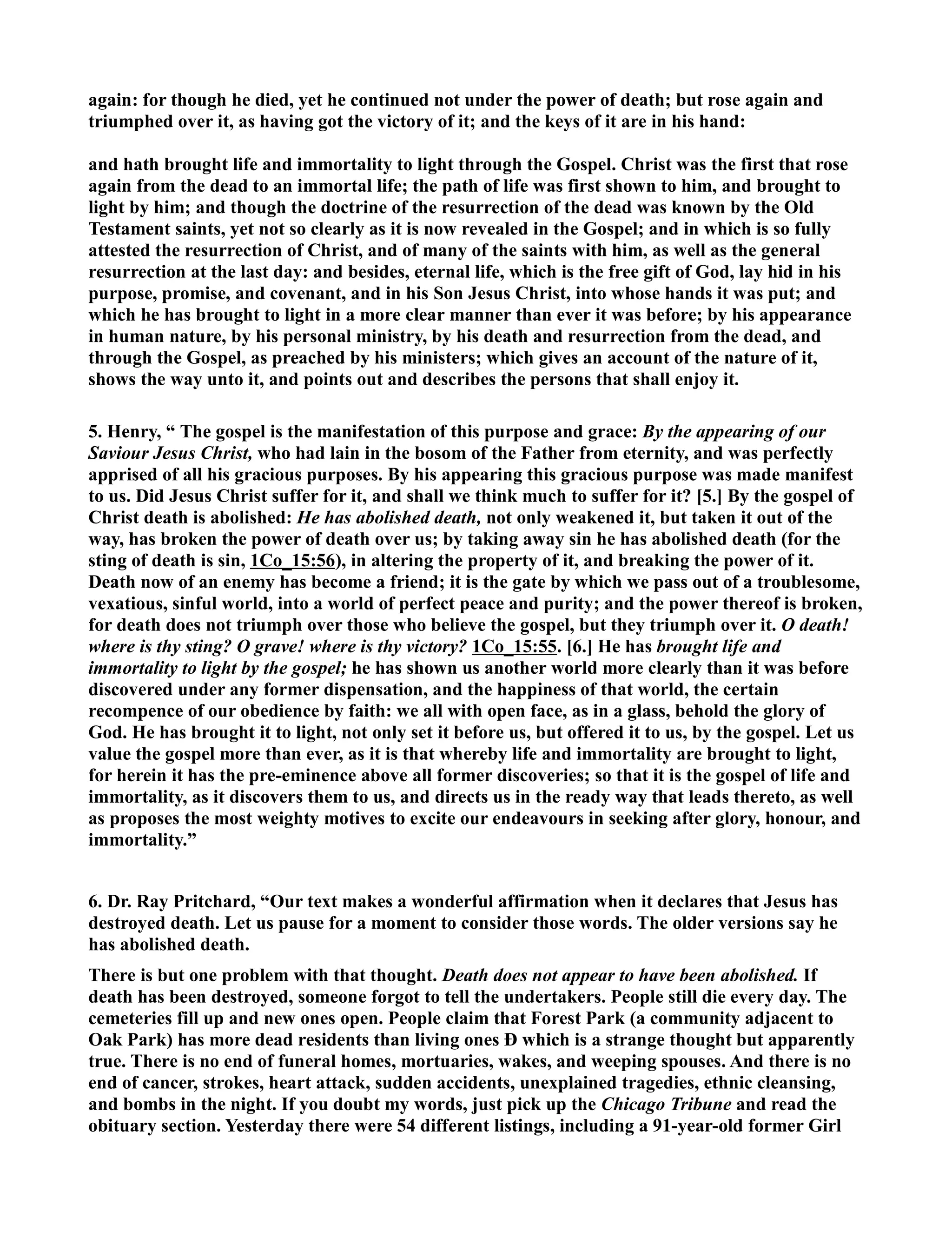 again: for though he died, yet he continued not under the power of death; but rose again and 
triumphed over it, as having got the victory of it; and the keys of it are in his hand: 
and hath brought life and immortality to light through the Gospel. Christ was the first that rose 
again from the dead to an immortal life; the path of life was first shown to him, and brought to 
light by him; and though the doctrine of the resurrection of the dead was known by the Old 
Testament saints, yet not so clearly as it is now revealed in the Gospel; and in which is so fully 
attested the resurrection of Christ, and of many of the saints with him, as well as the general 
resurrection at the last day: and besides, eternal life, which is the free gift of God, lay hid in his 
purpose, promise, and covenant, and in his Son Jesus Christ, into whose hands it was put; and 
which he has brought to light in a more clear manner than ever it was before; by his appearance 
in human nature, by his personal ministry, by his death and resurrection from the dead, and 
through the Gospel, as preached by his ministers; which gives an account of the nature of it, 
shows the way unto it, and points out and describes the persons that shall enjoy it. 
5. Henry, “ The gospel is the manifestation of this purpose and grace: By the appearing of our 
Saviour Jesus Christ, who had lain in the bosom of the Father from eternity, and was perfectly 
apprised of all his gracious purposes. By his appearing this gracious purpose was made manifest 
to us. Did Jesus Christ suffer for it, and shall we think much to suffer for it? [5.] By the gospel of 
Christ death is abolished: He has abolished death, not only weakened it, but taken it out of the 
way, has broken the power of death over us; by taking away sin he has abolished death (for the 
sting of death is sin, 1Co_15:56), in altering the property of it, and breaking the power of it. 
Death now of an enemy has become a friend; it is the gate by which we pass out of a troublesome, 
vexatious, sinful world, into a world of perfect peace and purity; and the power thereof is broken, 
for death does not triumph over those who believe the gospel, but they triumph over it. O death! 
where is thy sting? O grave! where is thy victory? 1Co_15:55. [6.] He has brought life and 
immortality to light by the gospel; he has shown us another world more clearly than it was before 
discovered under any former dispensation, and the happiness of that world, the certain 
recompence of our obedience by faith: we all with open face, as in a glass, behold the glory of 
God. He has brought it to light, not only set it before us, but offered it to us, by the gospel. Let us 
value the gospel more than ever, as it is that whereby life and immortality are brought to light, 
for herein it has the pre-eminence above all former discoveries; so that it is the gospel of life and 
immortality, as it discovers them to us, and directs us in the ready way that leads thereto, as well 
as proposes the most weighty motives to excite our endeavours in seeking after glory, honour, and 
immortality.” 
6. Dr. Ray Pritchard, “Our text makes a wonderful affirmation when it declares that Jesus has 
destroyed death. Let us pause for a moment to consider those words. The older versions say he 
has abolished death. 
There is but one problem with that thought. Death does not appear to have been abolished. If 
death has been destroyed, someone forgot to tell the undertakers. People still die every day. The 
cemeteries fill up and new ones open. People claim that Forest Park (a community adjacent to 
Oak Park) has more dead residents than living ones Ð which is a strange thought but apparently 
true. There is no end of funeral homes, mortuaries, wakes, and weeping spouses. And there is no 
end of cancer, strokes, heart attack, sudden accidents, unexplained tragedies, ethnic cleansing, 
and bombs in the night. If you doubt my words, just pick up the Chicago Tribune and read the 
obituary section. Yesterday there were 54 different listings, including a 91-year-old former Girl 
 