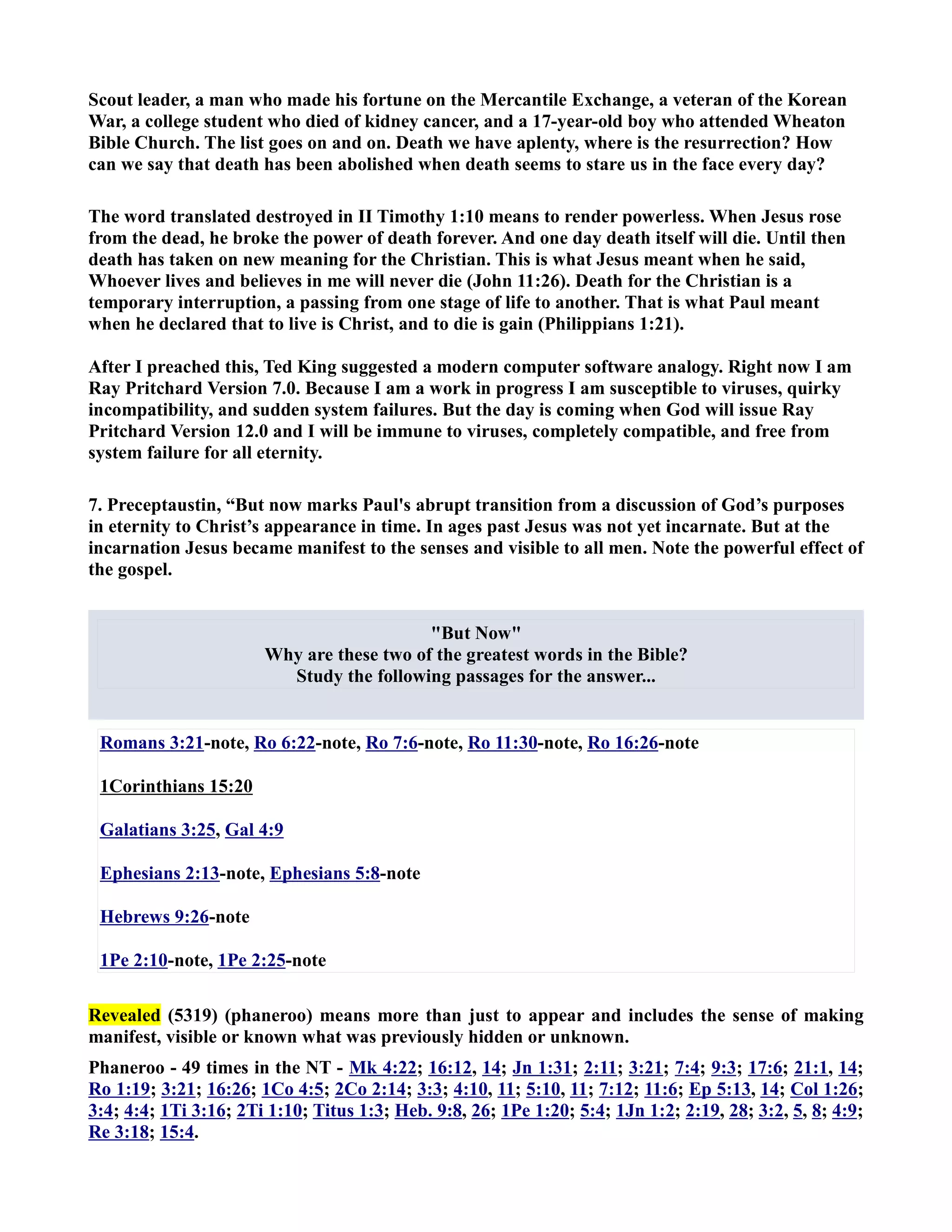 Scout leader, a man who made his fortune on the Mercantile Exchange, a veteran of the Korean 
War, a college student who died of kidney cancer, and a 17-year-old boy who attended Wheaton 
Bible Church. The list goes on and on. Death we have aplenty, where is the resurrection? How 
can we say that death has been abolished when death seems to stare us in the face every day? 
The word translated destroyed in II Timothy 1:10 means to render powerless. When Jesus rose 
from the dead, he broke the power of death forever. And one day death itself will die. Until then 
death has taken on new meaning for the Christian. This is what Jesus meant when he said, 
Whoever lives and believes in me will never die (John 11:26). Death for the Christian is a 
temporary interruption, a passing from one stage of life to another. That is what Paul meant 
when he declared that to live is Christ, and to die is gain (Philippians 1:21). 
After I preached this, Ted King suggested a modern computer software analogy. Right now I am 
Ray Pritchard Version 7.0. Because I am a work in progress I am susceptible to viruses, quirky 
incompatibility, and sudden system failures. But the day is coming when God will issue Ray 
Pritchard Version 12.0 and I will be immune to viruses, completely compatible, and free from 
system failure for all eternity. 
7. Preceptaustin, “But now marks Paul's abrupt transition from a discussion of God’s purposes 
in eternity to Christ’s appearance in time. In ages past Jesus was not yet incarnate. But at the 
incarnation Jesus became manifest to the senses and visible to all men. ote the powerful effect of 
the gospel. 
But ow 
Why are these two of the greatest words in the Bible? 
Study the following passages for the answer... 
Romans 3:21-note, Ro 6:22-note, Ro 7:6-note, Ro 11:30-note, Ro 16:26-note 
1Corinthians 15:20 
Galatians 3:25, Gal 4:9 
Ephesians 2:13-note, Ephesians 5:8-note 
Hebrews 9:26-note 
1Pe 2:10-note, 1Pe 2:25-note 
Revealed (5319) (phaneroo) means more than just to appear and includes the sense of making 
manifest, visible or known what was previously hidden or unknown. 
Phaneroo - 49 times in the T - Mk 4:22; 16:12, 14; Jn 1:31; 2:11; 3:21; 7:4; 9:3; 17:6; 21:1, 14; 
Ro 1:19; 3:21; 16:26; 1Co 4:5; 2Co 2:14; 3:3; 4:10, 11; 5:10, 11; 7:12; 11:6; Ep 5:13, 14; Col 1:26; 
3:4; 4:4; 1Ti 3:16; 2Ti 1:10; Titus 1:3; Heb. 9:8, 26; 1Pe 1:20; 5:4; 1Jn 1:2; 2:19, 28; 3:2, 5, 8; 4:9; 
Re 3:18; 15:4. 
 