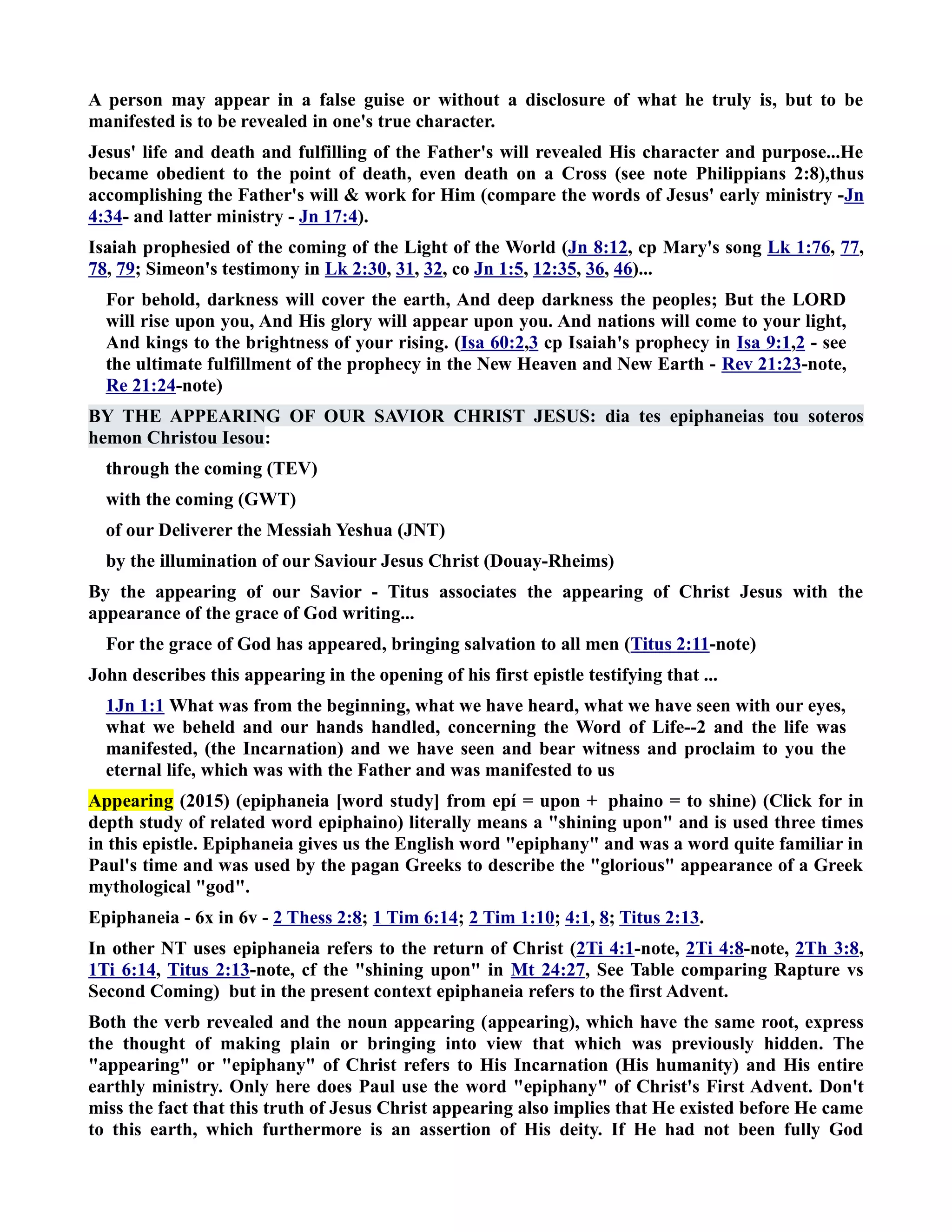 A person may appear in a false guise or without a disclosure of what he truly is, but to be 
manifested is to be revealed in one's true character. 
Jesus' life and death and fulfilling of the Father's will revealed His character and purpose...He 
became obedient to the point of death, even death on a Cross (see note Philippians 2:8),thus 
accomplishing the Father's will  work for Him (compare the words of Jesus' early ministry -Jn 
4:34- and latter ministry - Jn 17:4). 
Isaiah prophesied of the coming of the Light of the World (Jn 8:12, cp Mary's song Lk 1:76, 77, 
78, 79; Simeon's testimony in Lk 2:30, 31, 32, co Jn 1:5, 12:35, 36, 46)... 
For behold, darkness will cover the earth, And deep darkness the peoples; But the LORD 
will rise upon you, And His glory will appear upon you. And nations will come to your light, 
And kings to the brightness of your rising. (Isa 60:2,3 cp Isaiah's prophecy in Isa 9:1,2 - see 
the ultimate fulfillment of the prophecy in the ew Heaven and ew Earth - Rev 21:23-note, 
Re 21:24-note) 
BY THE APPEARIG OF OUR SAVIOR CHRIST JESUS: dia tes epiphaneias tou soteros 
hemon Christou Iesou: 
through the coming (TEV) 
with the coming (GWT) 
of our Deliverer the Messiah Yeshua (JT) 
by the illumination of our Saviour Jesus Christ (Douay-Rheims) 
By the appearing of our Savior - Titus associates the appearing of Christ Jesus with the 
appearance of the grace of God writing... 
For the grace of God has appeared, bringing salvation to all men (Titus 2:11-note) 
John describes this appearing in the opening of his first epistle testifying that ... 
1Jn 1:1 What was from the beginning, what we have heard, what we have seen with our eyes, 
what we beheld and our hands handled, concerning the Word of Life--2 and the life was 
manifested, (the Incarnation) and we have seen and bear witness and proclaim to you the 
eternal life, which was with the Father and was manifested to us 
Appearing (2015) (epiphaneia [word study] from epí = upon + phaino = to shine) (Click for in 
depth study of related word epiphaino) literally means a shining upon and is used three times 
in this epistle. Epiphaneia gives us the English word epiphany and was a word quite familiar in 
Paul's time and was used by the pagan Greeks to describe the glorious appearance of a Greek 
mythological god. 
Epiphaneia - 6x in 6v - 2 Thess 2:8; 1 Tim 6:14; 2 Tim 1:10; 4:1, 8; Titus 2:13. 
In other T uses epiphaneia refers to the return of Christ (2Ti 4:1-note, 2Ti 4:8-note, 2Th 3:8, 
1Ti 6:14, Titus 2:13-note, cf the shining upon in Mt 24:27, See Table comparing Rapture vs 
Second Coming) but in the present context epiphaneia refers to the first Advent. 
Both the verb revealed and the noun appearing (appearing), which have the same root, express 
the thought of making plain or bringing into view that which was previously hidden. The 
appearing or epiphany of Christ refers to His Incarnation (His humanity) and His entire 
earthly ministry. Only here does Paul use the word epiphany of Christ's First Advent. Don't 
miss the fact that this truth of Jesus Christ appearing also implies that He existed before He came 
to this earth, which furthermore is an assertion of His deity. If He had not been fully God 
 