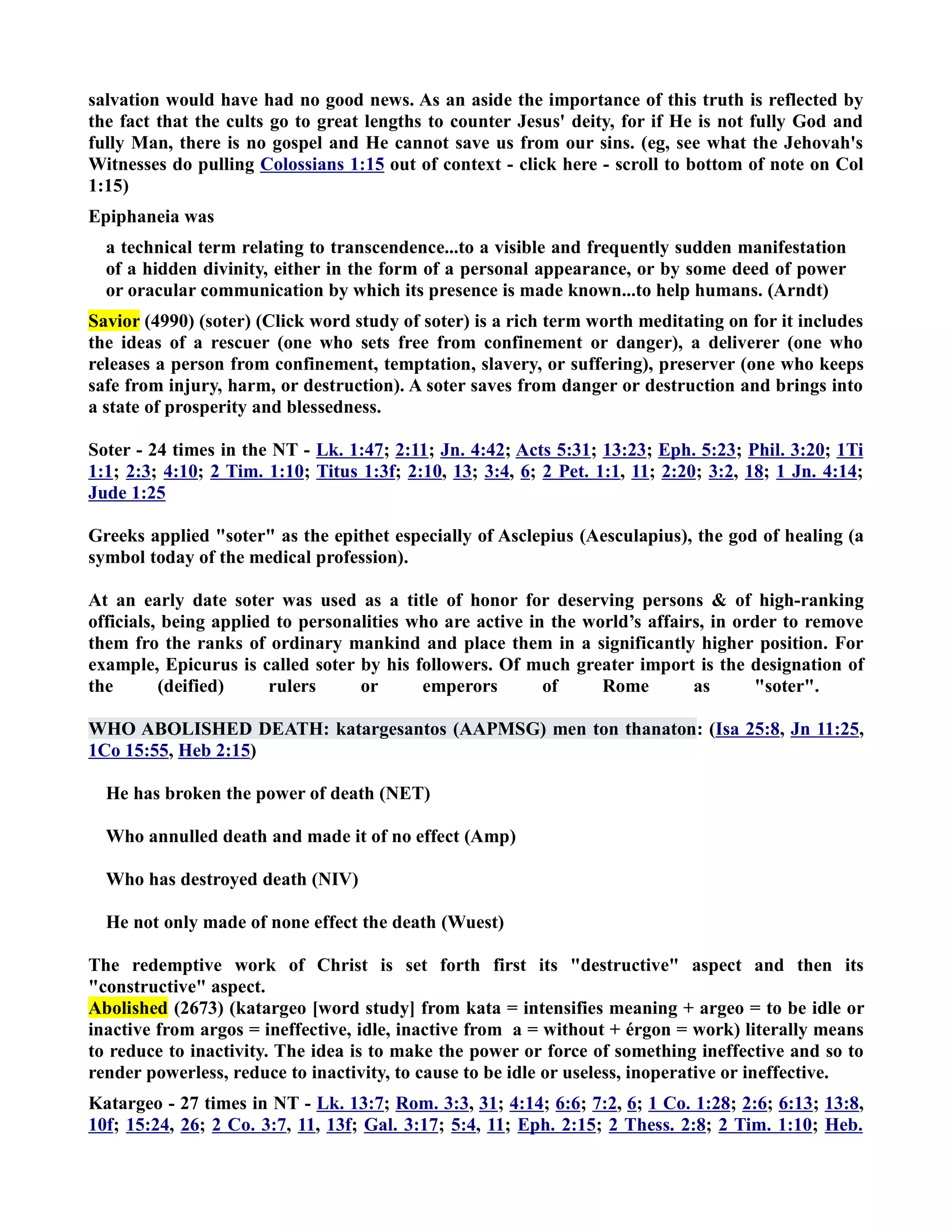 salvation would have had no good news. As an aside the importance of this truth is reflected by 
the fact that the cults go to great lengths to counter Jesus' deity, for if He is not fully God and 
fully Man, there is no gospel and He cannot save us from our sins. (eg, see what the Jehovah's 
Witnesses do pulling Colossians 1:15 out of context - click here - scroll to bottom of note on Col 
1:15) 
Epiphaneia was 
a technical term relating to transcendence...to a visible and frequently sudden manifestation 
of a hidden divinity, either in the form of a personal appearance, or by some deed of power 
or oracular communication by which its presence is made known...to help humans. (Arndt) 
Savior (4990) (soter) (Click word study of soter) is a rich term worth meditating on for it includes 
the ideas of a rescuer (one who sets free from confinement or danger), a deliverer (one who 
releases a person from confinement, temptation, slavery, or suffering), preserver (one who keeps 
safe from injury, harm, or destruction). A soter saves from danger or destruction and brings into 
a state of prosperity and blessedness. 
Soter - 24 times in the T - Lk. 1:47; 2:11; Jn. 4:42; Acts 5:31; 13:23; Eph. 5:23; Phil. 3:20; 1Ti 
1:1; 2:3; 4:10; 2 Tim. 1:10; Titus 1:3f; 2:10, 13; 3:4, 6; 2 Pet. 1:1, 11; 2:20; 3:2, 18; 1 Jn. 4:14; 
Jude 1:25 
Greeks applied soter as the epithet especially of Asclepius (Aesculapius), the god of healing (a 
symbol today of the medical profession). 
At an early date soter was used as a title of honor for deserving persons  of high-ranking 
officials, being applied to personalities who are active in the world’s affairs, in order to remove 
them fro the ranks of ordinary mankind and place them in a significantly higher position. For 
example, Epicurus is called soter by his followers. Of much greater import is the designation of 
the (deified) rulers or emperors of Rome as soter. 
WHO ABOLISHED DEATH: katargesantos (AAPMSG) men ton thanaton: (Isa 25:8, Jn 11:25, 
1Co 15:55, Heb 2:15) 
He has broken the power of death (ET) 
Who annulled death and made it of no effect (Amp) 
Who has destroyed death (IV) 
He not only made of none effect the death (Wuest) 
The redemptive work of Christ is set forth first its destructive aspect and then its 
constructive aspect. 
Abolished (2673) (katargeo [word study] from kata = intensifies meaning + argeo = to be idle or 
inactive from argos = ineffective, idle, inactive from a = without + érgon = work) literally means 
to reduce to inactivity. The idea is to make the power or force of something ineffective and so to 
render powerless, reduce to inactivity, to cause to be idle or useless, inoperative or ineffective. 
Katargeo - 27 times in T - Lk. 13:7; Rom. 3:3, 31; 4:14; 6:6; 7:2, 6; 1 Co. 1:28; 2:6; 6:13; 13:8, 
10f; 15:24, 26; 2 Co. 3:7, 11, 13f; Gal. 3:17; 5:4, 11; Eph. 2:15; 2 Thess. 2:8; 2 Tim. 1:10; Heb. 
 