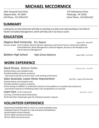 MICHAEL MCCORMICK
1031 Vineyard Circle Drive 174 Hollowhaven Drive
Slippery Rock, PA 16057 Pittsburgh, PA 15236
Cell Phone: 412-596-6137 Home Phone: 412-650-6122
SUMMARY
Looking for an Internship that will help me develop my skills and understanding in the field of
Health and Safety Management, which will help aid in my future career.
EDUCATION
Slippery Rock University B.S. Degree August 2013 – May 2017
Courses to date: Intro to Safety, General Industry, Ergonomics and Human Factors, Construction Safety &
Hazard Materials, Waste Management, Industrial Hygiene, Security in the Workplace and
Human Resource Management
Baldwin High School High School Diploma August 2009 – June 2013
WORK EXPERIENCE
Stock Person, Bottom Dollar February 2011 – July 2014
Stocked shelves and unloaded trucks.
Provided excellent customer assistance.
Took several tutorials on how to have a safe working environment.
Sales Associate, Lowes Home Improvement April 2015 – August 2015 (Seasonal)
Stocked shelves and unloaded trucks.
Provided excellent customer assistance.
Online testing on HAZMAT, to understand solutions to the problems or casualties that could occur.
Learned the importance of following safety rules and guidelines on every job.
Lawn Care, (self-employed) May 2012 - Present
Cut Grass, trimmed shrubs & raked leaves.
Performed other related jobs upon the individual customer requests.
VOLUNTEER EXPERIENCE
Helped teach basketball skills to minors at a youth basketball camp.
Shadowed Physical Therapist for a day at Keystone Rehabilitation.
Assisted elderly at Kane Hospital.
30 hour OSHA card General Industry
30 hour OSHA card Construction
 