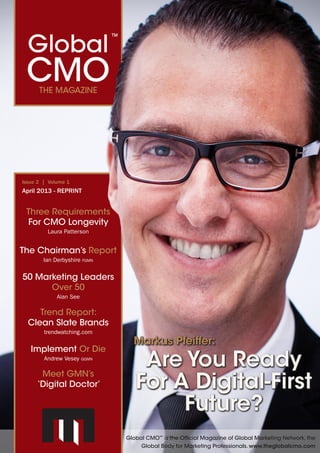 Global CMO™
The Magazine May 2013 | 1
Bridging The Gap
Andrew Vesey ggmn
Currencies Of Change
David Mattin
Marketing Leaders
Of Tomorrow
Get Published - And WIN!!
Issue 3 | Volume 1
May 2013
Michael Solomon:
From Pawns
To Partners
Turning Customers
Into Co-Designers
Improving The
Industry Through
Global Accreditation
Darrell Kofkin fgmn
A Model Approach To
Wine Marketing
James MacAskill fgmn
Global CMO is the Official Magazine of Global Marketing Network, the
Global Body for Marketing Professionals. www.theglobalcmo.com
What The Hell Is
A Marketer?
David Hood pgmn
Global CMO™
The Magazine April 2013 | 1
Implement Or Die
Andrew Vesey ggmn
The Chairman’s Report
Ian Derbyshire fgmn
Three Requirements
For CMO Longevity
Laura Patterson
Issue 2 | Volume 1
April 2013
Markus Pfeiffer:
Are You Ready
For A Digital-First
Future?
50 Marketing Leaders
Over 50
Alan See
Trend Report:
Clean Slate Brands
trendwatching.com
Global CMO™
is the Official Magazine of Global Marketing Network, the
Global Body for Marketing Professionals. www.theglobalcmo.com
Meet GMN’s
‘Digital Doctor’
50 Marketing Leaders
Over 50 You Should Know
You’re Never Too Young
Or Too Old If You’ve Got Talent
By Alan See
Featured In
50Marketing
Leaders Over 50
You Should Know
www.theglobalcmo.com
 