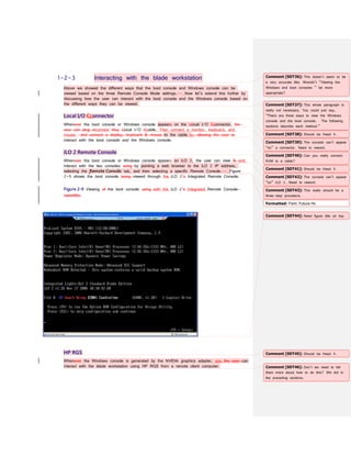 1-2-3 Interacting with the blade workstation
Above we showed the different ways that the boot console and Windows console can be
viewed based on the three Remote Console Mode settings. Now let’s extend this further by
discussing how the user can interact with the boot console and the Windows console based on
the different ways they can be viewed.
Local I/O Cconnector
Whenever the boot console or Windows console appears on the Llocal I/O Cconnector, the
user can plug inconnect thea Llocal I/O Ccable. Then connect a monitor, keyboard, and
mouse and connect a display, keyboard & mouse to the cable to, allowing the user to
interact with the boot console and the Windows console.
iLO 2 Remote Console
Whenever the boot console or Windows console appears on iLO 2, the user can view & and
interact with the two consoles using by pointing a web browser to the iLO 2 IP address,
selecting the Remote Console tab, and then selecting a specific Remote Console. Figure
2-9 shows the boot console being viewed through the iLO 2’s Integrated Remote Console.
Figure 2-9 Viewing of the boot console using with the iLO 2’s Integrated Remote Console
capability.
HP RGS
Whenever the Windows console is generated by the NVIDIA graphics adapter, you the user can
interact with the blade workstation using HP RGS from a remote client computer.
Comment [SDT36]: This doesn’t seem to be
a very accurate title. Wouldn’t “Viewing the
Windows and boot consoles ” be more
appropriate?
Comment [SDT37]: This whole paragraph is
really not necessary. You could just say,
“There are three ways to view the Windows
console and the boot console. The following
sections describe each method.”
Comment [SDT38]: Should be Head 4.
Comment [SDT39]: The console can’t appear
“on” a connector. Need to reword.
Comment [SDT40]: Can you really connect
KVM to a cable?
Comment [SDT41]: Should be Head 4.
Comment [SDT42]: The console can’t appear
“on” iLO 2. Need to reword.
Formatted: Font: Futura Hv
Comment [SDT43]: This really should be a
three-step procedure.
Comment [SDT44]: Need figure title on top.
Comment [SDT45]: Should be Head 4.
Comment [SDT46]: Don’t we need to tell
them more about how to do this? We did in
the preceding sections.
 