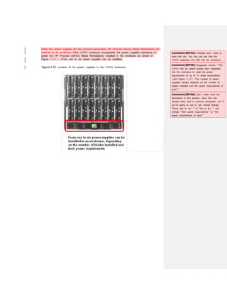 While the power supplies for the previous-generation HP ProLiant xw25p Blade Workstation are
external to its enclosure, tThe c7000 enclosure incorporates the power supplies necessary to
power the HP ProLiant cw460c Blade Workstations installed in the enclosure as shown in
Figure 2-11. From one to six power supplies can be installed.
Figure 2-11 Location of the power supplies in the c7000 enclosure
Comment [SDT54]: Probably don’t need to
point this out. You can just say that the
c7000 integrates the PSs into the enclosure.
Comment [SDT55]: Suggested rewrite: “The
c7000 has six power-supply bays integrated
into the enclosure to meet the power
requirements of up to 16 blade workstations
(see Figure 2-11). The number of power
supplies needed depends on the number of
blades installed and the power requirements of
each.”
Comment [SDT56]: Don’t really need the
description in this graphic, since this has
already been said in previous paragraph, but if
you’re going to use it, you should change
“From one to six…” to “Up to six…” and
change “their power requirements” to “the
power requirements of each”
 