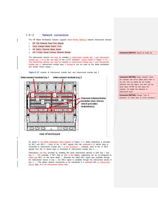 1-4-2 Network connections
The HP Blade Workstation Solution supports these fourthe following network interconnect devices:
1. HP 1Gb Ethernet Pass-Thru Module
2. Cisco Catalyst Blade Switch 3020
3. HP GbE2c Ethernet Blade Switch
4. HP 1/10Gb Virtual Connect Ethernet Module
The interconnect devices are must be installed in interconnect module bay 1 and interconnect
module bay 2 in at the rear back of the c7000 enclosure (seeas shown in Figure 2-12).
The interconnect devices can only be installed in interconnect module bay 1 and interconnect
module bay 2. Interconnect module bays 3 through-8 are not used by the blade workstation
and should remain empty.
Figure 2-12 Location of interconnect module bay1 and interconnect module bay 2
As shown in the blade workstation block diagram in Figure 2-3, blade networking is provided
by NIC1 and NIC2. Each of the 16 NIC1 signals from the enclosure’s 16 device bays is
connected to interconnect module bay 1 in the enclosure. Likewise, each of the 16 NIC2
signals from the 16 device bays is connected to interconnect module bay 2.
Redundancy can beis provided by installing the same interconnect devices in both bay 1 and
bay 2. For example, if NIC1 fails on one of the blades, networking can be re-configured to
utilize use NIC2 on the same blade. Whereas the failed NIC1 signal was available through
the interconnect device in bay 1, the NIC2 signal is available through the interconnect device in
bay 2. This allows network connectivity to be maintained if a particular NIC or interconnect
device fails. or if an interconnect device fails.
Comment [SDT57]: Should be bullet list.
Comment [SDT58]: Really shouldn’t show
OA modules until we’ve talked about them in
the text. Can we delete the OA module
reference from this figure, and then use the
same figure AFTER we talk about OA
modules, but delete the reference to
interconnect bays?
Comment [SDT59]: Change “rear of
enclosure” to “back view of c7000 enclosure.”
 