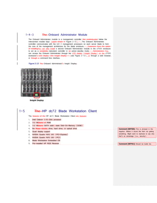1-4-3 The Onboard Administrator Module
The Onboard Administrator module is a management controller that resideslocated below the
interconnect module bays (seeas shown in Figure 2-12). The Onboard Administrator
controller communicates with the iLO 2 management processors on each server blade to form
the core of the management architecture for the blade enclosure. Customers have the option
of installingYou can also install a second Onboard Administrator module in the c7000 enclosure
to act as a completely redundant controller in an active-standby mode. Administrators You
can access the Onboard Administrator through the LCD display (Insight Display) on the c7000
enclosure’s LCD display (the Insight Display – (see Figure 2-13), or through a web browser,
or through a command-line interface.
Figure 2-13 The Onboard Administrator’s Insight Display.
1-5 The HP dc72 Blade Workstation Client
The features of the HP dc72 Blade Workstation Client are features:
1. Intel Celeron 3.06-GHz processor
2. 512 MBbytes of RAM
3. 512 MBbytes SATA solid- state Disk-On-Memory (DOM)
4. No floppy diskette drive, hard drive, or optical drive
5. Quad display support
6. NVIDIA Quadro NVS 285 (PCI-Express)
7. NVIDIA Quadro NVS 280 (PCI)
8. Blade Workstation Embedded OS
9. Pre-installed HP RGS Receiver
Comment [SDT60]: This is phrased in the
negative. Makes it sound like their not getting
something. Might want to rephrase to say why
that’s an advantage (i.e., security).
Comment [SDT61]: Should be bullet list.
 